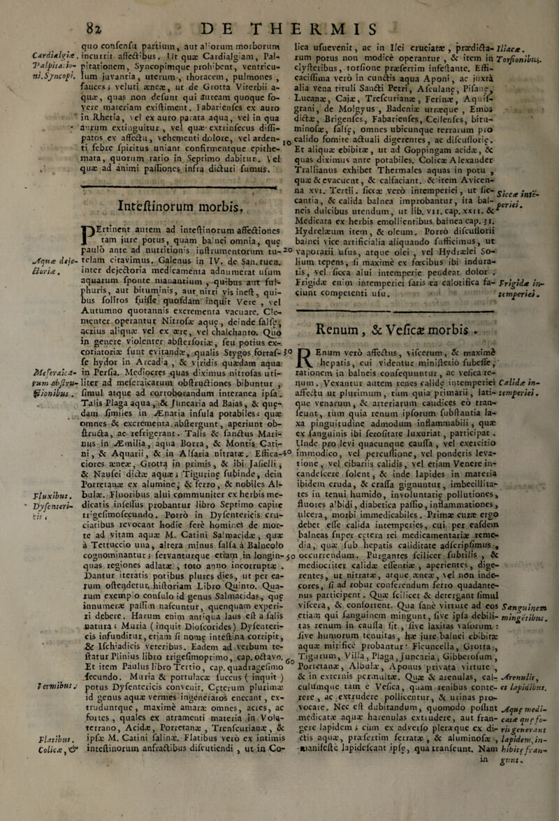 Cardial^ia , I^alpita, io- ni. Sj'neopi. *-fqii£ deje- flori#, MeferaicA- fum .ohji ru¬ fii onibus . Fluxibus. Dyf'enteri¬ tis i Tcvmibns ,< Flatibus. Colica, 'df' 8z DE THERMIS quo confcnfu partium, aut a!lorum morborum incurrit-aftcd'bus. Ut qua: Cardialgiani, Pal¬ pitationem, Syncopimque prohibent, ventricu¬ lum juvantia, uterum, thoracem, pulmones , fauces j veluti xnex, ut de Grotta Virerbii a- qux, quas non defunt qui auream quoque fo¬ vere materiam exi (liment. labarienfes ex auro in Rhetia, \el ex auro parata aqua, vel in qua aurum extinguitur , vel quas- extrinfecus d;ffi- patos ex affectu, vehementi dolore, vel arden¬ ti febre fpiritus uniant confirmentque epithe¬ mata, quorum ratio in Septimo dabitur. \el qua: ad animi pafliones infra diduri fumus. Inteftinorurn morbis. P lica ufuevenit, ac in IIci cruciata:, prxdida-Iliaca. rum potus non modice operantur , & item in Torfionibii*. clyftcribus, torfione prxfertim infellante. Effi- caciffima vero in eundis aqua Aponi, ac juxta alia vena tituli Sandi Petri, Afculaii£, Pifanp, Lucanae, Cajx, Trefcurianx, Ferina:, Aquif- grani, de Molgyus , Badenix utracque , Embs dicta:, Brigenfes, Fabarienfes, Ceilenfes, bitu- minofx, falfg, omnes ubicunque terrarum pro I0 calido fomite aduali digerentes, ac difcuflorii?. Et aliqua: ebibitae, ut ad Goppingam acidx, Sc quas diximus ante potabiles. Colica: Alexander Trallianus exhibet Thermales aquas in potu , quae & evacuent, & caifaciant. & item Avicen- na xvi. Tertii, ficcx vero intemperiei, ut fic- sicca inte- cantia, Sc calida balnea improbantur, ita bal- perje; neis dulcibus utendum, ut lib. vii. cap. xxn.Sc* Medicata ex herbis emollientibus balnea cap. $ i. Hydrekeum item, & oleum. Porro difcuilorii bainci vice artificialia aliquando fufficimus, ut Ertinent autem ad inteftinorum affediones tam jure potus, quam balnei omnia, que ad nutritipms iuftrumentorum tu-20 vaporarii ufus, atque olei , vel Hydrxlei So¬ lium tepens, fi maxime ex foecibus ibi indura¬ tis, vel ficca alui intemperie pendeat dolor . Frigida: enim intemperiei fatis ea calorifica fa- Frigida in- ciunt competenti ufu. temperiei. paulo ante telam citavimus. Galenus in IV. de San. tuem inter dejedoria medicamenta adnumerat ufum aquarum fponte manantium , quibus aut ful- phuris, aut bituminis, aut nitri visineft, qui¬ bus foliros fuifle quofdam inquit Vere, vel Autumno quotannis excrementa vacuare. Cle¬ menter operantur Nitrofx aqup , deinde falfe, acrius aliqua: vel ex ane, vel chalchanto. Quo in genere violenter abfterforix, feu potius ex- coriatoriae funt evitandx, qualis Stygos fortaf- 1° O I fe hydor in Arcad’a , St viridis quxdarn aqua J\ hepatis, cui videntur minifieuo fubeffc,' in Perfia. Mediocres quas diximus nitrofas uti- rationem in balneis confequuntur, ac veficare- liter ad meferaicarum obftrudiones bibuntur , num. Vexantur autem renes calide intemperiei Calida in- fimul atque ad corroborandum interanea i p faaffectu ut plurimum, tinn quia primarii, lati- temperiei. Talis Plaga aqua, & [linearia ad Bajas, Sc qup- que venarum, Sc arteriarum caudices eo tran- dam fiiniies in ALnatia infula potabiles c qux feunt, tum quia renum i p forum fubflantia la¬ xa pinguitudine admodum inflammabili , quae Renum , & Vefica morbis Enum vero affectus, \ifcerum, Sc maximi omnes Sc excrementa.abftergunt, aperiunt ob- &ruda, ac refrigerant. Talis Sc fandus Mari¬ nus in AEmilia, aqua Borea, Sc Montis Cati¬ ni, & Aquarii, & in Alfaria nitrata:. Effica-40 ciores aeneae, Grotta in primis, Sc ibi JafieJii j Sc Naufei dicta: aqua: i Tigurinp fubinde, dein Porretanx ex alumine, Sc ferro, Sc nobiles Al¬ bula:. Fluoribus alui communiter ex herbis me¬ dicatis infeifus probantur libro Septimo capite trgefimofecundo. Porro in Dyfentericis cru¬ ciatibus revocant hodie fere homines de mor¬ te ad vitam aqux M. Catini Salmacida:, qux a Tettuccio una, altera minus falfa a Balneolo cognominantur j fervanturque etiam in longin-50 occurrendum ex (anguinis ibi ferofitate luxuriat, participat . Unde pro levi quacunque cauffa , vel exercitio immodico, vel percuffione, vel ponderis leva¬ tione, vel cibariis calidis, vel etiam Venere in- candeicere folent, Sc inde Iapides in materia ibidem cruda, Sc crafTa gignuntur, imbecillita¬ tes in tenui humido, involuntarig pollutiones, fluores albidi, diabetica pallio, inflammationes , ulcera, morbi immedicabiles. Primae curae ergo debet effe calida intemperies, cui per eafdem balneas fuper cetera rei medicamentariae reme¬ dia, qux fub hepatis caliditate adfcripfimus , quas regiones adlatx , toto anno incorruptx Dantur iteratis potibus plurcs dies, ut per ea- jum ofteqdetur^Jiiftoriam Libro Quinto. Qua¬ lum exemplo confulo id genus Salmacidas, qu£ innumerae pallirn nafcuntur, quenquam experi¬ ri debere. Harum enim ant:qua laus eff a falis natura t Muria (inquit Diofcorides) Dyfenteri¬ cis infunditur, etiam fi nomg inteftlna corripit, & Ifclvadicis veteribus. Eadem ad verbum te- ftatur Plinius libro trigefimoprimo, cap. odavo. Et item Paulus libro Tertio, cap. quadragefimo fecundo. Muria St portulacx fuccus ( inquit ) potus Dyfentericis convenit. Ceterum plurimx id genus aqux vermes ingeneratos enecant, cx- truduntque, maxime amarx omnes, acres, ac fortes, quales ex atramenti materia in Vola¬ terrano, Acidx, Porretanx , Trenfcurianx, & Purgantes fcilicer mediocriter calidx dfentix , aperientes, 60 fubtiiis , Sc dige- . , & rentes, ut nitratx, atque xnex, vel non inde¬ cores, fi ad robur conferendum ferro quadante- nus participent. Qux fcilicet Sc detergant fimul vifcera, St confortent. Qua fane virtute ad eos Sanguinem etiam qui (anguinem mingunt, five ipfa debili- minget ibus. tas renum in caufla fit , five laxitas vaforum : .five humorum tenuitas, hx jure balnei ebibitx aqux mirifice probantur: Ficuncella, Grotta , Tigurum, Villa, Plaga ,Juncaria , Gibberofum , Porretanx, Albuix, Aponus privata virtute , St in externis permuitx. Qux St arenulas, cal- ^frenulis, cultfmque tam e Vefica, quam renibus conte- es lapidibus. rere , ac extrudere pollicentur, Sc urinas pro¬ vocare. Nec eft dubitandum, quomodo poflint jfqupmedi- medicatx aqux harenulas extrudere, aut fran- cata que fo¬ vete lapidem i cirm ex adverfo pleraque ex di - ris generant ipfx M. Catini falinx. Flatibus vero ex intimis dis aqux, prxfertim ferratx , Sc aluminofx , lapidem,in- • - rn'5 - J*■ ’ ~ vanifefte lapidefcant ipfe, quatranfeunt. Nam hibittfran- gv.nt, inteftinorum anfradibus difeutiendi , ut in Co m