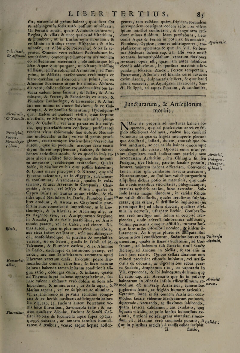 gentes, Cali ditati, C“ affluxtih t?o, nituraiia id genus balnea , qua: ficca I7nt & adftringentia foris tuto poffunt mi nili rari . Ut Ferratas aquae, quale Avinionis balneum , Reg;na, &. villas & asnee quales ad Viterbium, & Plumbeas , ut in Lothoringire montanis i Sc ex Minio in finibus terras H/fpaniae ; A* Alu- minofce, ut Albula: Sc Porretanas, & Salfa: te¬ pentes. Omnem vero calidam Pudendorum in¬ temperiem , omnemque humorum acrimoniam co adfluentium excernunt , obtunduntque bi-1(5 revocare opus elt , quas jam antea menfibus tam calidam quam frigidam eorundem intemperiem corrigunt eodem tcfte , ac vifcus ipfutrt mirifice confortant , & fanguinem red¬ dunt minus ttuidum. Idem prasttabunt , Leu- cenfis Aqua Sc Ferina in potu ex Germanicis, Plumbeas, Gypfeas , omnes adftringentes , cm~^erientia' plafticasque opplentes Sc qua: in VII. fcriben- tnr Medicata bamea cap. 27. Ubi vero noxie retentas hasmorrholdalium venarum fluxiones lflcttfeulh, & Tineulis 'Prurigini. Vulvx. Verrucis ,0 Thimis. bitas Aqu:e quae purgant, ut Nitrate leniJfime ad Bajas, ad Puteolos, ad Ariminum, ad Tun- grim, in Alfatias praefentanea: vero magis ex ferro quaedam ur Ficuncclla in primis, ac ex Alumine Porretanae atque his fimiles. Abluen¬ dis vero, folidandifque eorundem ulceribus la¬ vacra eadem bene faciunt , & Salfae, & Alu¬ minatae, Sc Ferreas, Sc Fabarienfes ex auro, Sc Plumbeas Lothoringas, Sc Leucenfes, Sc Albu¬ las: nec minus ex cinere lixivium , & ex Cal¬ ce aqua, Sc ex braflioa fomentum, Hydreleum-20 que. Eadem ad pudendi virilis, quas ferpunt . ulcufcula, ex Minio prgfertim naturalia, plum¬ bo , & Cadmia ; vel arte parata ex his colly¬ ria, que putrefactionem cohibent, purificantq; exedens virus abfumendo fine dolore. Nec mi¬ nus mulierculis utilia , vulva: id genus pruri¬ ginem, cruciatumque fentienribus. Verruculas autem , qua: in pudendis utroque fexu enat$ thymi floiem reprpfentant , fcabras, & lubru- bentes acrioribus aquis, & eo quod in imis ea¬ rum alveis refidere folet fmegmate diu impofi- to amputare , exedereque tenrandum. Quales Salfie, 5c Marinas ex his qua: pallim habentur, & fpuma maris piscipues Sc Nitrate, que ubi fyncerre nafcuntur, ut in -dEgypto, 'calciamen- ta confumunt; Atramentatae , quales in Vola¬ terrano, & ater Avernus in Campania: Chal- cytide , Soryo , vel Mifyo diluta: , quales in Cypro Infula ad cerarias aquas virides, Sc vi¬ dendis adduximus , in potibus maxime xifur- pandce , Nitrata: AEnea: , Ferreas temperatae , Porretanae, Albula: j vel blandis certe lavacris exrimulandae, Sulphuratis fcilicet, Sc quae haud nimis exiccent, ut Aquifgrnni lavationes, San- &i Philippi, ad aquas Pilarum , (Sc confimiles. Juntturarum 5 Sc Articulorum morbis. NUnc de propriis ad juncturas balneis lo¬ quendo, que ad prcefcriptas anteci ex fri¬ gido affectiones dedimus , eadem huc conferri volumus i ur quae ex frigida intemperie plerun- que debilitari, inflari, dolere, contralvque fo- lent juncturae, ac per calida balnea quocunque condecenti ufu curari. Oportet enim ufus pe- jones fingulares mali indicationes partiris nam ^frthrhi inveteratam Arthritim , feu Chiragra fit feu Vodagrx Podagra, five Ifchias, parcius fanabit potatio, cbiragrx\ lavacra majorem habent efficaciam. Conveniet tRhiadi^ tamen ante ipfa calidarum lavacra aenearum , Nitratarumque , ac fimilium valide purgantium aliquibus diebus potio in matutinis, que craf- fas e latis meatibus vifeiditates, phlegmataque, praevias arthritis caufas, foras extrudat. Sub¬ inde lavari magis idoneum , in calidis fcilicet rides apud Neufolatn in Dacia. Plumbeg fimi- 4° ac valde difculloriis, quales retulimus fulphu- liter erodunt, & Aureae ex Chryfocoll.E prx- ratas, quas etiam, fi deftiilatio imputetur (ut 2\imh. Hicmorrhos- dibus. fertim auro connafcenti impreffione, ut in Lo thoringis, Sc in Rhetiiss ac Acerrime alie, ut cx Argento vivo, vel Auripigmento Srygiane in Arcadia, & de facile parabilibus, ex Anti- monio parata:, vel ex Caice , vel cinere. Ri¬ mas autem, quae ut plurimum circa muliebria, aut circa fedem eradantur, reficiunt abftergen- di , confolidandique vi praedita; & emplaftica virtute , ut ex Ferro , qualis in Frioli ad M. Falconem, & Plumbeae eaedem, Sc ex Alumine in Lario, eaedemque ex antimonio paratg, vel calce , nec non Palaeftritarum caeromata apud Thermas veterum erafa. Exiccant porro Hae- morrhoidas omnia calorifica , & ficca: naturae balnea: habenda tamen ipfarum conditionis ali¬ qua ratio , oblongas enim , & inflatas, quales ad Thymos fupra balneas appropriavimus, fa¬ nare valent : obftante vero dolore mitiora ad- plerunque fit) ad ufum ducciae, qualiter dixi¬ mus in nervofis, ulurpare licebit. Confperfio- nes vero intelligo non foliim in occipite reci¬ piendas , unde adverfi inhibeantur adfluxus , verum particulis quoque afflictis, tumentibuf- que fore utiles difcufTorii nomine, & itidem il- Jutamenta. At fi eque plures ex dfffipata flu¬ xione articuli conflidentur, Sudationibus etiam Uhiverfie utendum, quales in Bajanis Sudatoriis , ad Cor- Vdxtbvki. fenum , ad balneum fub Patavio tituli Sande Hcleng, ad Xaccam in Sicilia , & tot aliis in locis jam relatis. Quibus celfata fluxione non minori proderint efficacia infolatus, vel artifi¬ cialis ex odoratis, ac digerentibus rebus para¬ ta Sudatio, Stupharum ritu, ac vaporaria in VII. exponenda. Sc ibi balnearum dulcium qup fit ratio cap. 22. Arenatio qup fit in pulvere , . . balnearum in AEnaria infula efficaciffimum rc_ */*n;r,#* hibendum, & minus, acria , ut Salfa aqua, & 60 medium efl: univerfe Arthritidi , tumentibus n6Va* fluentibus. Marina tepens , vel ex Sulphure ac alumine , Vel ex antimonio in privatis remediis compa¬ rata Sc ex herbis medicatis adftringentia balnea lib. VII. cap. $2. Faciunt aurem Porretanae ve¬ nis hifce fluentibus, Savonarola tcfte : & ea¬ dem qualitate Albula:. Faciunt & Sandi Caf- fiaui ebibita: de Ficuncella aqua: fuper cetera : qaippe exiccant , ac omnem ferofam humidi- tatem e renibus , ventre atque hepate abfter- prefertim lento, ac frigido humore articulis . Cpterum inter initia omnem Arthritim com¬ modius fanare videntur Medicatarum potiones, digerendo, vacuando, ac fluxiones inhibendo, quam lavacra calidarum , aut exudario , qug liquatis vifeidis, ac prius fopitis humoribus ex¬ citatis, fluxioni ne adaugeant materiam timen¬ dum efl. Maxime vero commoda potatio, fi ' (ut in pluribus accidit) a cauffacalida incipiat H fluxio.