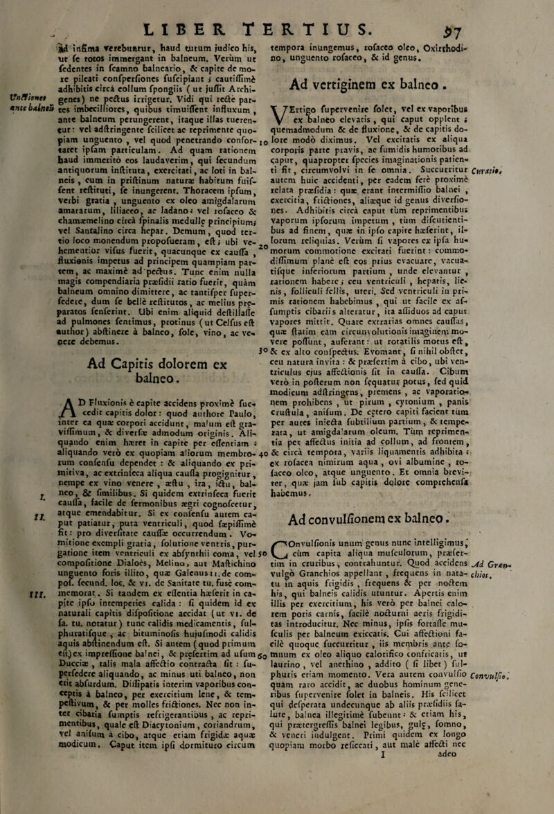 LIBER T ijfci mfima verebuntur, haud tutum judico his, ut fc totos immergant in balneum. Veriiqi ut fcdentes in fcamno balneario, & capite de mo¬ re pileati confperfiones fufcipiant j cautiflimi adhibitis circa collum fpongiis (ut juflit Archi- VnllioHet genes) ne pe£tus irrigetur. Vidi qui re&e par- antebalntZ tes imbecilliores, quibus timuiiTent influxum , ante balneum perungerent, itaque illas tueren¬ tur: vel adftringcnte fcilicet ac reprimente quo¬ piam unguento , vel quod penetrando confor¬ taret ipfam particulam. Ad quam rationem haud immerito eos laudaverim, qui fecundum antiquorum inftituta, exercitati, ac loti in bal¬ neis , cum in priftinum natura habitum fuif- fent reftituti, fe inungerent. Thoracem ipfum, verbi gratia , unguento ex oleo amigdalarum amararum, liliaceo, ac ladano.* vel rofaceo & chamatmelino circa fpinalis mcdulle principium» vel SantaJino circa hepar. Demum, quod ter¬ tio loco monendum propofucram, eft; ubi ve- hementior vifus fuerit, quacunque ex cauda , fluxionis impetus ad principem quampiam par¬ tem, ac maxime ad pecbus. Tunc enim nulla magis compendiaria prafidii ratio fuerit, quam balneum omnino dimittere, ac tantifper fuper- federe, dum fe belle reftitutos, ac melius prp- paratos fenferint. Ubi enim aliquid deftiilafle ad pulmones fentimus, protinus ( ut Celfus eft •uthor) abftinerc a balneo, folc, vino, ac ve¬ nere debemus. Ad Capitis dolorem ex balneo. AD Fluxionis e capite accidens proxime fuc- cedit capitis dolor: quod authore Faulo, inter ea qua: corpori accidunt, malum eft gra- viflimum, & diverfe admodum originis. Ali¬ quando enim h.tret in capite per cflentiam ; aliquando vero ex quopiam aliorum membro¬ rum confenfu dependet : & aliquando ex pri¬ mitiva, acextrinfeca aliqua caufla progignitur, nempe ex vino venere , aeftu , ira, iiftu, bal- j «eo, & fimilibus. Si quidem extrinfeca fuerit cauda, facile de fermonibus aegri cognofcetur, II. at<lue emendabitur. Si ex confenfu autem ca¬ put patiatur, puta ventriculi, quod fcepiffim£ fit: pro diverfitate caufla: occurrendum. Vo¬ mitione exempli gratia, folutione ventris, pur¬ gatione item ventriculi ex abfynthii coma, vel compofitione Dialoes, Melino, aut Maftichino unguento foris illito, qua: Galenusu.de com- pol. fecund. Ioc. & vi. de Sanitate tu. fuse com- llf. memorat. Si tandem ex edentia haeferit in ca¬ pite ipfo intemperies calida : fi quidem id ex naturali capitis difpofitione accidat (ut vi. de fa. tu. notatur) tunc calidis medicamentis, ful- phuratifque , ac bituminofis hujufmodi calidis aquis abftinendum eft. Si autem (quod primum eft)ex impreflione balnei, & prefertim ad ufum Ducciae , talis mala affe&io contra&a fit : fu- perfedere aliquando, ac minus uti balneo, non erit abfurdum. Diilipatis interim vaporibus con¬ ceptis a balneo, per exercitium lene, & tem- peftivum, & per molles fri&ioncs. Nec non in¬ ter cibaria fumptis refrigerantibus , ac repri¬ mentibus, quale eft Diacytonium , coriandrum, vel anifuni a cibo, atque etiam frigida: aqua: modicum. Caput item ipfi dormituro circum E R T I U S. $7 tempora inungemus, rofaceo oleo, Oxirrhodi- no, unguento rofaceo, & id genus. Ad vertiginem ex balneo . T 7Ertigo fupervenire folet, vel ex vaporibus y ex balneo elevatis , qui caput opplent » quemadmodum & dc fluxione, 5c de capitis do- 0 lore modo diximus. Vel excitatis ex aliqua corporis parte pravis, ac fumidis humoribus ad caput, quapropter fpecies imaginationis patien¬ ti fit, circumvolvi in fe omnia. Succurritur Ctiratit, autem huic accidenti, per eadem fere proxime relata prafidia: quae erant intermiflio balnei , exercitia, frictiones, alraquc id genus diverfio- nes. Adhibitis circa caput tum reprimentibus vaporum ipforum impetum , tum difeutienti- bus ad finem, quae in ipfo capite haeferint, il¬ lorum reliquias. Verum fi vapores ex ipfa hu¬ morum commotione excitati fuerint: commo- diflimum plane cfl: eos prius evacuare, vacua- tifque inferiorum partium , unde elevantur , rationem habere j ceu ventriculi , hepatis, lie¬ nis, folliculi fellis, uteri. Sed ventriculi in pri¬ mis rationem habebimus , qui ut facile ex af- fumptis cibariis alteratur, ita afliduos ad caput vapores mittit. Quare extrarias omnes cauflas, qua: ftatim eam circuuvolutionis imaginem mo¬ vere poflunt, auferant: ut rotatilis motus eft, Sc ex alto confpeetus. Evomant, fi nihil obfter, ceu natura invita : & prafertim a cibo, ubi ven¬ triculus ejus affedtionis fit in caufla. Cibum vero in pofterum non fequatur potus, fcd quid modicum adftringens, premens , ac vaporatio¬ nem prohibens , ut pirum , cytonium , panis cruftula, anifum. Dc cftero capiti facient tum per aures inie&a fubtilium partium, & tempe¬ rata, ut amigdalarum oleum. Tiim reprimen¬ tia pec affe&us initia ad collum, ad frontem, & circa tempora, variis liquamentis adhibita ; ex rofacea nimirum aqua , ovi albumine , ro¬ faceo oleo, atque unguento. Et omnia brevi¬ ter, quae jam fub capitis dqlprc comprchcnfa habemus. Ad convul/ionem ex balneo. COnvuIfionis unum genus nunc intelligimus' cum capita aliqua mufculorum, praefer- tim in cruribus, contrahuntur. Quod accidens Ai Gr&n- vulgo Granchios appellant , frequens in nata- cbios, tu in aquis frigidis , frequens & per noftem his, qui balneis calidis utuntur. Apertis enim illis per exercitium, his vero per balnei calo¬ rem poris carnis, facile nocturni aeris frigidi¬ tas introducitur. Nec minus, ipfis fortafle mu- fculis per balneum exiccatis. Cui affettioni fa¬ cile quoque fuccurritur , iis membris ante fo- mnum ex oleo aliquo calorifico confricatis, ut laurino , vel anethino , addito ( fi libet) ful- phuris etiam momento. Vera autem convulfio Convulfol quam raro accidit, ac duobus hominum gene¬ ribus fupervenire folet in balneis. His fcilicet qui dcfperata undecunque ab aliis prafidiis fa¬ llite, balnea illegitime fubeunt; & etiam his, qui pratergreflis balnei legibus, gul£, fomno, & veneri iudulgent. Primi quidem ex longo quopiam morbo reficcati, aut male afle&i ncc I adeo