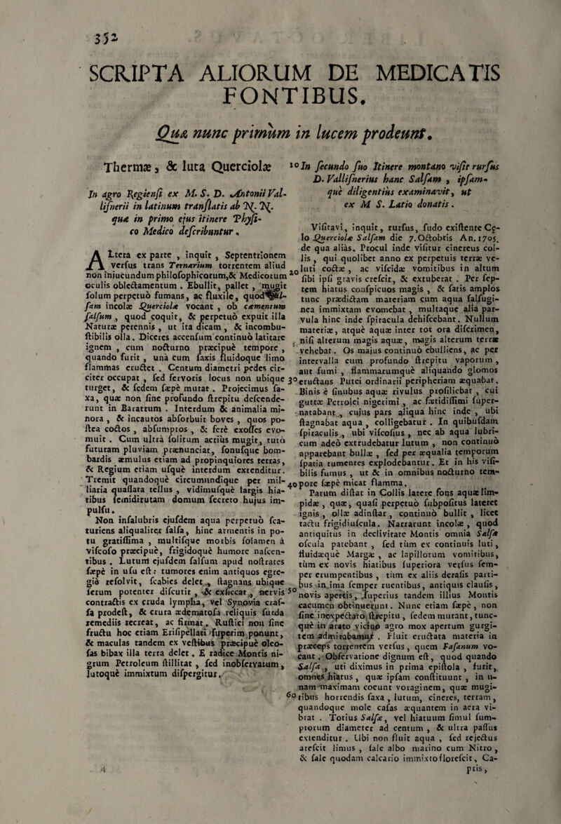 SCRIPTA ALIORUM DE MEDICATIS FONTIBUS. Qju nunc primum in lucem prodeunt. Thermo 3 <3c luta Querciolre fecundo fuo Itinere montano 'vifit rurfus D. Vallifnerius hanc Salftm , ipfam- Jn agro I{egienfi ex M. S. D. *AntoniiVal- lifnerii in latinum tranfldtis ah 7\(. ?S(. quA in primo ejus itinere Tkjfi¬ co Medico defcribuntur, A. ..,„.. non injucundum philofophicQrum,& Medicorum 2,0 {„{,* gravis crcfcit, Sc extuberat . Per fep Ltera ex parte , inquit , Septentrionem verfus trans Ternarium torrentem aliud epue diligentius examinavit, ut ex M S. Latio donatis. Vifitavi, inquit, rurfus, fudo exiftente Ce¬ lo jQuerciol* Salfam die 7,Odobris An. 1705. de qua alias. Procul inde vifitur cinereus col¬ lis , qui quolibet anno ex perpetuis terrae vc- luti codx , ac vifcidx vomitibus in altum oculis obledamentum . Ebullit, pallet , mugit folumperpetuo fumans, ac fluxile, quod^gjife/- fam incolae Querciolx vocant , ob caementum falfum , quod coquit, & perpetuo expuit illa Natur* perennis , ut ita dicam , & incombu- tem hiatus confpicuos magis , & fatis amplos tunc prxdidam materiam cum aqua falfugi- nea immixtam evomebat , multaque alia par¬ vula hinc inde fpiracula dehifcebant. Nullum materiae, atque aqua: inter tot ora difeximen. ignem , cum nodurno praecipue tempore , quando furit , una cum laxis fluidoque limo flammas crudet . Centum diametri pedes cir ftibilisolla. Diceres accenfum continuo latitare n{fl alterum magis aquae, magis alterum terrx 'n“n' vehebat. Os majus continuo ebulliens, ac per intervalla cum profundo ftrepitu vaporum , aut fumi , flammarumque aliquando glomos citer occupat , fed fervoris locus non ubique 3°crudans Putei ordinarii peripheriam aequabat, turget, & fedem faepe^mutat^. Projecimus fa- Binis e (Inubus aqua: rivulus profiliebar , cui guttae Pctroiei nigerimi , ac fxtidiflimi fuper- natabant , cujus pars aliqua hinc inde , ubi ftagnabat aqua , colligebatur . In quibufdam fpiraculis,, ubi vifeofius , nec ab aqua lubri¬ cum adeo extrudebatur lutum , non continuo apparebant bullae , fed per aequalia temporum fpatia tumentes explodebantur. Et in his vifi- bilis fumus , ut & in omnibus nodutno tem- xa, qua: non fine profundo ftrepitu defccnde- runt in Baratrum . Interdum 5c animalia mi¬ nora , & incautos abforbuit boves , quos po- ftea codos , abfumptos , 5; fere exofles evo¬ muit . Cum ultra folitum acrius mugit, tuta futuram pluviam praenunciat, fonufquc bom- bardis aemulus etiam ad propinquiores terras, A- Regium etiam ufquc interdum extenditur Tremit quandoque circumundique per mil- porc fxpe m’icat flamma, luria quaflata tellus vtdimufquc largis hia- * Parum diftat in Collis lai tibus fcmidiruum domum fccreto hujus i m^ pidas ^ quae, qua fi perpetue PUJ/U* . . , . . . .. , . igni#., ollx adinftar. cont Non infalubris ejuldem aqua perpetuo fca- turiens aliqualiter falfa, hinc armentis in po¬ tu gratiflima , multifquc morbis fblamen a vifeofo praecipue, frigidoque humore nafcen- tibus . Lutunt ejufdcm falfum apud noftrates fxpc in ufu eft: tumores enim antiquos egre¬ gio refolvit, fcabies delet ,, ftagnans ubique latere fons aquae lim¬ pida:, qua:, quafi perpetuo fubpofitus lateret ignis, ollx adindar, continuo bullit, licet tadu frigidiufcula. Narrarunt incolx , quod antiquitus in declivitate Montis omnia Salft* ofcula patebant , fed tum ex continuis luti, fiuidxque Marga: , ac lapillorum vomitibus, tum ex novis hiatibus (uperiora verfus fem- per erumpentibus , tiim cx aliis derafis patti- -=■ . - ~ .. bus in.ima femper ruentibus, antiquis claufis, lerum potenter difcutit , exhccat,, nervis novis apertis, .fuperius tandem illius Montis contradis cx cruda lympha, vel Synovia craf- fa prodeft, & crura xdematofa reliquis funda xemediis tccreat, ac firmat. Ruftici non fine frudu hoc etiam Erifipellati fuperim ponunt, & maculas tandem ex vcftibus prxeipue oleo- fas bibax illa terra delet. E radice Montis ni- cacumen obtinuerunt. Nunc etiam fxpe, non fine inexpedato. ftjrepitu , fedem mutant, tunc- que Ln arato vicino agro mox apertum gurgi¬ tem admirabamur . Fluit erudata materia in prxeeps torrentem verfus, quem Fafanum vo¬ cant . Obfervatione dignum cft, quod quando grum Petroleum ftillitat , fed mobfetvatum, £alfa., uti diximus in prima epiftola , furit,, lutoque immixtum dnpergitur, omnes hiatus , qux ipfam conftituunt , in li¬ nam-maximam coeunt voraginem, qux mugi- 60 tibus horrendis faxa , lutum, cineres, terram , quandoque niole cafas xquantem in aera vi¬ brat . Totius Salfk, vel hiatuum fimul fum- ptorum diameter ad centum , & ultra pafliis extenditur . Ubi non fluit aqua , fed rejedus arefeit limus , fale albo marino cum Nitro , & fale quodam calcario immixtoflorefcit, Ca-