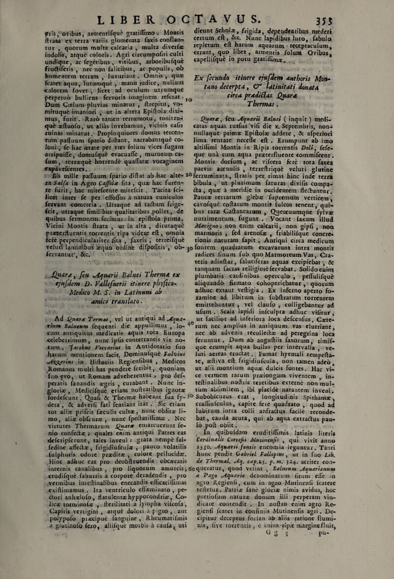dicunt Scholx, frigida, depeudeatibus mederi certum cft, &c. Nunc Iapidibus luto, fabulo repletum eft harum aquarum receptaculum, errant, quo libet, armentis folum Ovibus, capcllifque in potu gtatifllmx, Ex fecundo itinere ejufdem aut horis Mon~ tam decerpta, O* latinitati donata circa pradi&as Quara Thermas . Quare % feu Aquarii Balnei ( inquit ) medi¬ catas aquas rurfusvifi dic x. Septembris, non^ millaquc prima: Epiftolae addere , & afperrori lima tentare necefle cft . Erumpant ab imo altiflimi Montis in Ripis torrentis Doli, fefe- que una cum aqua praeterfluente commifeent. Montis dorfum j ac vifcera fere tota faxea parvis? acenulis , tcrreftrique veluti glutine Eis mille paftuum fpatio diftat ab hac alte- i0ferruminata, ftratis per rimas hinc inde terra xa Salfa in Agro CaffoLe fita , quae hac furen- bibula , ut plurimum faturas divifis compa¬ re furit, hac mitefeente mitefeit . Tacita fci- <fta, quae a meridie in occidentem flectuntur, licet inter fe per effoflos a natura cuniculos Taucae terrarum glebae fupremum verticem, fervant comercia . Utraque ad taftum frige- cavofque coftarum montis fulcos tenent, qui- fcit, utraque fimilibus qualitatibus,pollet, dc bus rarae Caftanearum , Quercuumque fylvx pris, ovibus, armentifque gratifltmo . Montis lirata cx terra variis glomerata faxis conflan¬ tur , quorum multa calcaria , multa diverfa: indolis, atque coloris. Agri circumpofiti culti undique, ac fegetibus , vitibus, arboribufque fru&iferis , nec non falicibus, ac populis, ob humentem terram, luxuriant. Omnis, qux fcatet aqua, lutumque , manu judice, nullum calorem fovet , 'licet ad oculum utrumque perpetuo bulliens fervoris imaginem referat. 1Q Dum Coelum pluvias minatur , ftrepitu, yo- mituque imaniori , ut in altera Epiftola dixi¬ mus, furit . Raro tamen terracmotu, tonitru¬ que-aeftuofo, ut alias invebamus, vicinis cafis ruinas minatur. Propinquiores domus tcrccn- tum paftuum fpatio dirtant, narrabantque co¬ loni , fe hac xtate per tres folitm vices fugam arripuifle, domufque evacuafle , murorum ca- fum, terraeque horrende quaftatx voraginem expivefeentes. quibus fermonem.fecimus in epiftola prima Vicini Montis ftrata , ut in alta , dirutaque praeterfluentis torrentis ripa videre eft, omnia iere jjcrpendiculariter /ita , faxeis , terrcifquc nutrimentum fugunt . Vocant laxum illud Macignoi non enim calcarii, non gipfi , non marmoris , fed arenofae , friabilifque concre¬ tionis naturam fapit . Antiqui circa medicum vclutt laminibus tequo ordine difpofitis , ob- fontem quadratum excavarunt intra montis fervantur', &c. .,y l %• >» * . . ^tidrx, feu yiquarti Balnei Therma ex ejufdem D- VaLltfnerii itinere phy fico- Medico M- S. in Latinum ah amico translato • Ad Qnarx Termas, vel ut antiqui ad Aqua- radices linum fub quo Marmoreum Vas, Cra¬ teris adinftar, falutiferas aquas excipiebat', Sc tanquam facras relligiose fervabat. Solidoenina plumbatis cardinibus operculo , peflulifque aliquando firmato cohoperiebatur, quorum adhuc extaut veftigia . Ex inferno aperto fo¬ ramine ad libitum in (ubftratum torrentem emittebantur , vel claufo , colligebantur ad ufum . Scala lapidi infculpta adhuc vilitur , ut facilior ad inferiora loca defcenfus. Cxtc- vinm Balneum fequenti dic appullimus , lo-^°rum nec amplius in antiquum, vas elutriant. cum antiquitus medicatis aquis tota Europa celeberrimum, nunc iplis conterraneis vix no¬ tum . 'facobus Faecarius in Antidotario fuo harum mentionem facit, Dominufquc Fulvius Angarius in fiiftoriis Regienlibus , Medicos Romanos multi has pendere feribit, quoniam fuo evo, ut Romam adveherentur , pro def- peratis fanandis xgris , curabant . Nunc in- gioriae , Mcdicifque etiam nofttatibus ignotae nec ab advenis recollecta: ad peregrina loca feruntur . Dum ab anguftiis faxorum, rimif- que erumpit aqua bullas per intervalla , vc- luti aereas eructat., Fumat hyemali tempefta- te, aeftiva eft frigidiufcuia, non tamen adeo ut alii montium aquas, dulcis fontes. Hac vi¬ ce vermem rarum praelongum viventem in- teftinalibus noftris teretibus externe non mul¬ tum ablimilcm , ibi placide natantem inveni. lordefcunt. Quali & Thermae habeant fua fy- 5° Suboblcurus erat , longitud nis Spithama:, dera , & adverfi fati fentiant iras . Sic etiam crafliufculus, capite fete quadrato , quod ad tot aliae prifeis faeculis cultae, nunc oblita: li- ,'u:- f-:'~ mo, aliae obfcurx , nunc fpectatillimae . Nec virtutes Thermarum Quarx emarcuerunt fe- nio confectae i quales enim antiqui Patres eas delcripfcrunr, tales inveni grata nempe fal- fedine affeftx , frigidiufculae , pauco volatilis -fulphuris odore praedita: , colore pellucidae. Hinc adhuc eas pro deobftruendis obcaecatis lu.bitum iutra colli anfradlqs facile reconde¬ bat, cauda acuta, qui ab aqua extrattus pau¬ lo poft obiit. In quibufdam cruditiffimis Jatinis literis Cerdinalis Cortejii Mutine,nfii , qui vixit anno i>3’o. Aquarii f ontis encomia leguntur. Tanti hunc pendit Gabriel Fallofnus , ut in fuo Lib. de Thermal. Aq. cap.z$. f.m. 324. acriter con- internis canalibus , pro liquorum amurcis, Gcqueratur, quod velint , Balneum Aquarianum crudifque faburris a corpore deradendis , pro vermibus intcftinalibus enecandis efticaciAlmas exiftimamus . Ita ventriculo effeminato , pe¬ ctori anhxlofo, flatulentaehyppocondrix, Co¬ licae torminofae , fterilitati a lympha vifeofa, Capitis vertigini , atque dolori d pigro , aut polypofo praecipue fanguinc , Rheumatifmis a glutinofo fero, aliilque morbis a caufa, uti a Pago Aquario denominatum fitum efle in agro Regienli, cum in agro Mutinenfi lcatere tcftctur. Patriae fane gloriae nimis avidus, hoc pretiofum naturae donum ilii perperam vin¬ dicare contendit . In noftro enim agro Re- gicnfi fcatct in confiniis Mutinenfis agri. De¬ cipitur deceptus forlan ab aliis ratione flumi¬ nis, fiye torrentis, e cujus rjpx margine fluit,