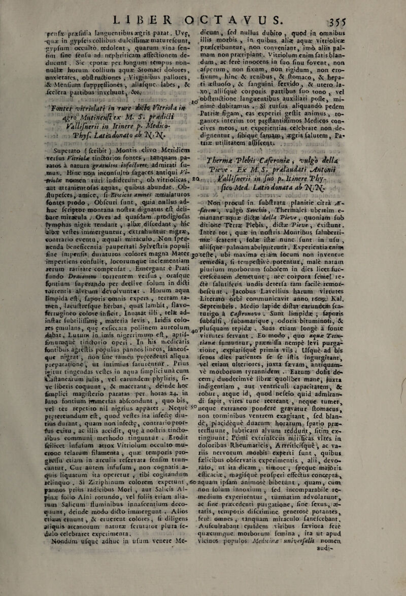 penf® praefidia languentibus aegris parat. Uvf, -quae in gypfeis collibus dulciflim® niaturefcunr, gypfum occulto redolent , quarum vina fen- fim fine fenfu ad nephriticam affectionem de¬ ducunt . Sic epota: per longum tempus non¬ nulla; horum collium aquae Stomaci dolores, ■anxietates, obftruftiones , Virginibus pallores, -& Menfium fupprclliones , aliafque, labes, & fcelera partibusin vehunt* &<y Tonter •vrtriolati in rure diffo Vitriola in agro Mutinenfi ex M- S. pradicli Vallifnerii in Itinere />• Medico- Tbyf. Latia donato ab Superato (feribit) Montis clivo: Meridiem verius Vitriola tuictorios fontes , tanquam pa¬ ratos a natura gratuitos infecIores:, admirati fu¬ mus. Hinc non inccmfu.lt-o lagaces antiqui Vi- ■friotte nomen ruri iudidcrunr,. ob vitriolicas, aut ateamentofas aquas., quibus abundat. Ob- .ftupefces* amice, fi Eeoticos amnes aemulaturos fontes prodo , Obfcuri funt, q^tia nullus ad¬ huc fcriptor montana noftra dignatus eft deli- fcare mirafcula . Oves ad quafdam .prodigrofas tVmphas nigri 'tendant , albae difcedant , hic albne vefles immerguntur, extrahuntur nigrae, contrario eventu, aequali miraculo. Non fpep- nenda beneficentia paupertati Sylvefttis populi line impenfis duraturos colores magna Mater impertiens confulit, loeorumque inclementiam rerum raritate compenfat . Emergunt e Prati fundo Draconem torrentem verfus , orafque fontium fupCrando per declive foium in difti torrentis alveum devolvuntur . Horum aqua limpida eft, faporis omnis expers , terram ta¬ men, iaeullrefque herbas, quas lambit, flavo- ferrugineo colote inficit. Innatat ilii , teli ad¬ inflat fubtiliffimg , materia levis , Iridis colo¬ res emuians, que exficcata pollinem auieolum dabat. Lutum in imis nigerrimum eft , aptif- fimuiuque unctorio operi . In his medicaris fontibus agreflis populus pannos lineos, laneof- que nigrat , non fine tamen precedent i aliqua preparatione , ut intimius faturentnr . Prius jwitur tingendas vefles in aqua fimplici una cum iiaflancarum julis , vel carundem phyliris, fi¬ ce liberis coquunt , & macerant , deinde hoc fimplici magifterio paratas per horas 24. in Juto fontium rmmerfas abfeondunt , quo bis, vel ter repetito niI. nigrius apparet . Neque prjJtereundunT eft:, quod vefles ita infecte diu¬ tius durant, quam noninfedlp* contrario pror- fus exitu , ac illis accidit, que a noflris uncto¬ ribus communi methodo tinguntur . Erodit foilrcet infutum atrox Vitriolum occulto mu¬ crone telarum filamenta , qua: temporis pro- gtreifu etiam in arculis refervata fenfim trun¬ cantur, Cur autem infufum , non cognatis a- ejuis liquatum ita operetur , tibi cogitandum ldinquo . Si &iziphinutn colorem expetunt ,< jrannos priiis radicibus Mori , aut Salicis Al- pinx folio Alni rotundo, vel foliis etiam alia¬ rum Salicum fluminibus ipnafccntium deco¬ quunt, deinde modo dido immergunt , Alios etiam eruunt , & eruerent colores, fi diligens jliquis arcanorum natura: ferutator plura fc- 4ulo celebraret experimenta. Nondum ufque adhuc in ufutn. venere Me- dicunt, fed nullus dubito , quod in omnibus illis morbis , in quibus, alia; aqua: vitriofica: prsefcribuntur, non conveniant, imo aliis pal¬ mam non prxripiant. Vitriolum enim fatis blan¬ dum, ac fere innocens in fuo finu fovent, non afperum, non fixum, non rigidum, non cro- fivum, hinc 6c renibus, 5c ftontaco, & hepa¬ ti xftuofo, & fanguini fervido, ac utero la¬ xo, aiiifque corporis partibus fuo tono , vel Obftrudione languentibus auxiliari pofle, mi¬ nime dubitamus . S.i rurfus aliquando pedem Patri® figam, eas experiri geftit animus, ro¬ gantes intevim tot prpftantifiimos Medicos con¬ cives meos, ut experientias celebrate non-de- dignentur , fibique fqm&Ji» segrisj falutcm* Pa» tti® utilitatem afiifcerjt. . T herma Tleb/s Caferonta, vulgo della Tieve . Ex M- prdlaudati Mntonii r ,,. Kaliifneyii in [uo p„ Itinere Thy« fico Med. Latio donata ab Xk v, , civttm - .o:■: :■ Non procul in fubflrata planitie citra JE- -faremi\ vulgo Serchio, Thermales ubertim e- mananraqu® didas deila Tieve, quoniam fub ditione Terr® Plebis, did® Tieve , exiftunt. Interi tot, qu® in noflris Montibus faluberri- m® fcatent , fol® ift® nunc, funt in ufu , aiiifque palmam abripuerunt. Experientia enim teftc, ubi maxima etiam locum non invenere remedii, fi tempefti-veipotentur, male naram plurium morborum faboiem in dies licetfuc- crefcentem demetunt , nec corpora femet xe- de falutiferis. undis dererfa ram facile remor- befcunt . jacobus Lavellius harum virtutes Literato orbi communicavit anno i6crg;.' Kal. Septembris. Medio lapide diflat earunderh(ca- turigo a Cafironovo , Sunt limpid® -y faporis (ubfalfi , fubamarique > odoris bituminofi, & piufquam tepid® . Suas etiam longe a fonte virtutes fervant . Eo modo , quo aqux Tetti- tiatue fumuntur, prxmifra nempe levi purga¬ tione, expiatifque primis viis. Ufque-ad bis fenos dies patientes fe fe iftis ingurgitant, vel etiam ulteriores, juxta f®vamv antiquam- ve morborum tyrannidem . Earum dofis de¬ cem , duodecimve libras quolibet mane* juxta indigentiam , aut ventriculi capacitatem, & robur, atque id, quod nefeio quid admiran¬ di fapit, vires tunc recreant , neque tumer, neque extraneo pondere gravatur ftomacus, non torminibus ventrem exagitant, fed, blan¬ de, piacideque duarum horarum fpatio pras- terfluunr, lubricam alvum reddunt, fitim ex- tinguunt. Primi extrinlecus mirificas vires, in doloribus Rheumaticis, Artriticifque , ac va¬ riis nervorum morbis experti funt, , quibus fxiicibus obfervatis experimentis , alii, devo¬ rato, ut ita dicam , timore , fpeque majdria efficaci® , magifque profperi effeftus concepta , aquam ipfom animose bibetunt , quam, cum non foium innoxium , fed incomparabile re¬ medium experirentur , turmatim advolarunt , ac fine pr®cedenti puigatione, fine fexus, ®- tatis, temporis di feri mine., generose potantes, fere omnes , tanquam miraculo fanefcebanr. A ufcul.tabanr epildem viribus f®viora fere quxeumque morborum femina , ita ut apud vicinos populos Medicina univerfalit nomen audi-