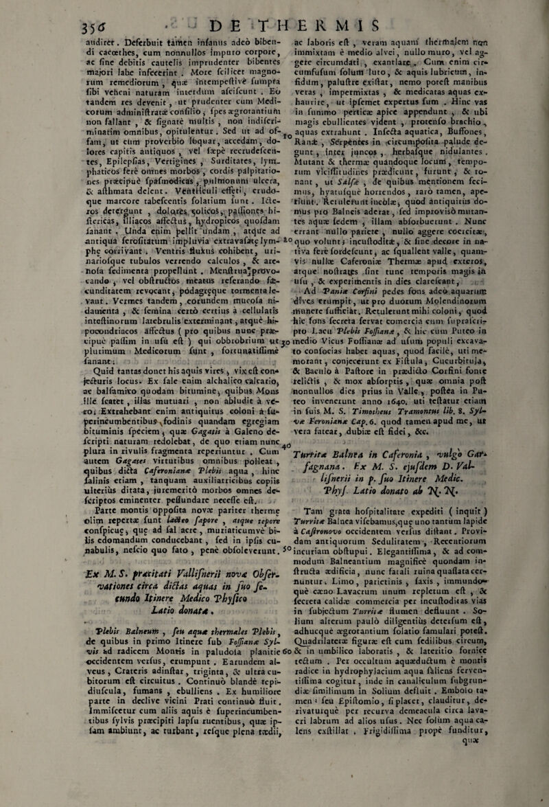 audiret. Deferbuit tamen infamis adeo biben¬ di cacoethes, cum nonnullos jmpuro corpore, ac fine debitis cautelis imprudenter bibentes majori labe infecerint . More fcilicet magno¬ rum remediorum , quae intempeftiv£ fumpta fibi veheni naturam interdum afcifcunt . Eb tandem res devenit , ut prudenter cum Medi¬ corum adminiftratae confilio j fpes segrotantiufu non fallant , Sc fignate tnultis , non indifcri- minatim omnibus, opitulentur. Sed ut ad of-^ fam, ut cum proVerbio lbquar, accedam, do¬ lores capitis antiquos , vel facpe recrudefcen- tes, Epilepfias, Vertigines , Surditates, lym¬ phaticos fere omnes morbos , cordis palpitatio¬ nes praecipui fpafmedicas , p.ulmommi ulcera, £c afthmata delent. VCntHculi effeti, crudo- que marcore tabefeentis folatium funt . Ide- ros detergunt , dolarfcs ^olicoS, pelliones hi- ftericas, illiacos affedus, hydropicos quofdam laiiant . Unda enim pellit Undam , atque ad antiqua ferofitatum impluvia extravafatplym- * phe corrivant ^ Ventris ilukuS cohibent, uri- nariofque tubulos verrendo calculos , & are- ttofa fedimenta propellunt . Menftrua*prGvo- cando , vel obftru&os meatus referando fa¬ cunditatem revocant, podagrjque tormenta le- . vaut. Vermes tandem , eorundem rtuicofa ni¬ damenta , & femina certo certius a cellulatis inteftinorum latebrulis exterminant, atque hi- pocondriacos affectus ( pro quibus nunc prae¬ cipue paffim in ufu eft ) qui obbrobriutn ut 3 plurimum Medicorum funt , fortunatifllme fanan-t i Quid tantas donet his aquis vires , vixefteon* je&uris locus. Ex fale enim alchalico calcario, ac balfamito quodam bitumine, quibus Mons ille fcatet , illas mutuari , non abludit a vt- io» Extrahebant enim antiquitus coloni a fu* pcrincumbentibu9^fodinis quandam egregiam bituminis fpecicm, qure Gagatis & Galeno de- feripti naturam redolebat, de quo etiam nunc plura in rivulis fragmenta reperiuntur , Gum4 autem Gagates virtutibus omnibus polleat , quibus didfa Caferoniana Vlebis aqua , hinc ialinis etiam , tanquam auxiliatricibus copiis ulterius ditata, juremerito morbos omnes dc- fexiptos eminenter peflundare neceffe eft. Parte montis oppofita nova: pariter therme oiim reperta: funt la&eo fapore , atque tepore confpicug, qu£ ad fal acre, muriaticumve bi¬ lis edomandum conducebant , fed in ipfis cu¬ nabulis, nefeio quo fato , pene obfoleverunt. * Ex M. S. pratitati Vallifnerii nova Obfet. vationes circa dittas aquas in Juo fe¬ cundo Itinere Medico Thyfico Latio donata. Vlebis Balneutit , feu aqua thermales Vlebis, de quibus in primo Itinere fub Fojftana Syl- vis ad radicem Montis in paludoia planitie 6 occidentem verfus, erumpunt . Earundem al¬ veus , Crateris adinftar, triginta, Sc ultra cu¬ bitorum eft circuitus . Continuo blande tepi- diufcula, fumans , ebulliens » Ex humiliore parte in declive vicini Prati continuo fluit. Immifcetur cum aliis aquis c fuperincumben- tibus fylvis prascipiti Iapfu ruentibus, quae ip- fam ambiunt, ac turbant, rcfque plena taedii, ac laboris eft , veram aquam therrtialem n<jn immixtam e medio alvei, nullo muro, vel ag¬ gere circumdati , exantlare . Cum enim cir» eumfufum foluttl luto, & aquis lubricum, in- fidilm, paluftrc exiftat, nemo poreft manibus veras , impermixtas , & medicatas aquas cx- haurire, ut ipfemet expertus fum . Hinc vas in fummo perticae apice appendunt , Sc ubi magis ebullientes vident , protcnfo brachio , aquas extrahunt . Infe&a aquatica, Buffones, Rand: , $6rp£ntes in tcircumpofita palude de¬ gunt , inter juncos herbaique nidulantcs . Mutant & thermae quandoque locum, tempo¬ rum viciflhudines praedicunt, furunt, Sc to¬ nant , ut Salfa , de quibus mentionem feci¬ mus, hyatufque horrendos , raro tamen, ape- tiiint . Reiulcfurft incblae, quod antiquitus do¬ mus pro Balneis aderat, fed improviso mutan¬ tes nquie fedem , illam abforbuerunt . Nunc errant nullo pariete , nullo aggere coercita:, °quo volunt, incuftodit*, Sc fine decore in na¬ tiva fere fordefeunt, ac fquallent valle, quam¬ vis nullae Caferoniae Therma: apud exteros, atque noftrayrs fint tunc temporis magis in ufu , Sc experimentis in dies clarefcant, Ad Vania Corfini pedes fons adeo aquarum dfves erumpit, ut pro duorum Molendinorum itiunerc fufnciat. Retulerunt mihi coloni, quod hic fons fecreta fervat comercia cum fuprafcrir pto Lacu Vlebis Fojjiana , Sc hic cum Puteo in o medio Vicus Foffiana: ad ufum populi excava- to confocias habet aquas, quod facile, uti me¬ morant, conjecerunt ex Fiftula, Cucurbitula, & Baculo a Paftore in praedicto Corfini fonte jteliSfis , Sc mox abforptis , quae omnia poft nonnullos dies prius in Valle, poftea in Pu¬ teo invenerunt anno 1640. uti teftatur etiaut in fuis M. S. Timotheus Tramontus lib. 8. Syl- Vte Fcroniana Cap.6. quod tamen apud me, Ut vera fatear, dubiae eft fidei, Scc* 6 Turrita Balnta in Caferonia , vulgo Gat- fagnana. Ex M. S. ejufdem D. VaU lifnerii in p. fuo Itinere Medie. ThyJ. Latio donato ab 7^. Tam grata hofpitalitate expediti ( inquit ) Turrita Balnea vifebamus,qu£ uno tantum lapide a Cafironovo occidentem verfus diftant. Provi¬ dam antiquorum Sedulitatem , Recentiorum 0 incuriam obftupui. Elegantilfima , Sc ad com¬ modum Balneantium magnifice quondam in- ftru&a aedificia, nunc fatali ruinaquaftatacer¬ nuntur 4 Limo, parietinis , faxis , immundo- que caeno Lavacrum unum repletum eft , Sc fecreta calidae commercia per incuftoditas vias in fubje&um Turrita flumen defluunt . So¬ lium alterum paulo diligentius deterfum eft, adhucque aegrotantium folatio famulari poteft. Quadrilaterae figurae eft cum fcdilibus circum, 0 & in umbilico laboratis , Sc lateritio fornice teftum . Per occultum aquaedu&um e montis radice in hydrophyjacium aqua faliens fer ve n- tiffima cogitur , inde in canaliculum fubgrun- diae fimilimum in Solium defluit . Embolo ta¬ men j feu Epiftomio, fi placet, clauditur, de- rivaturque per recurva demeacula circa lava¬ cri labrum ad alios ufus. Nec folum aqua ca¬ lens exftillat » Erigidilltma prope funditur, quae