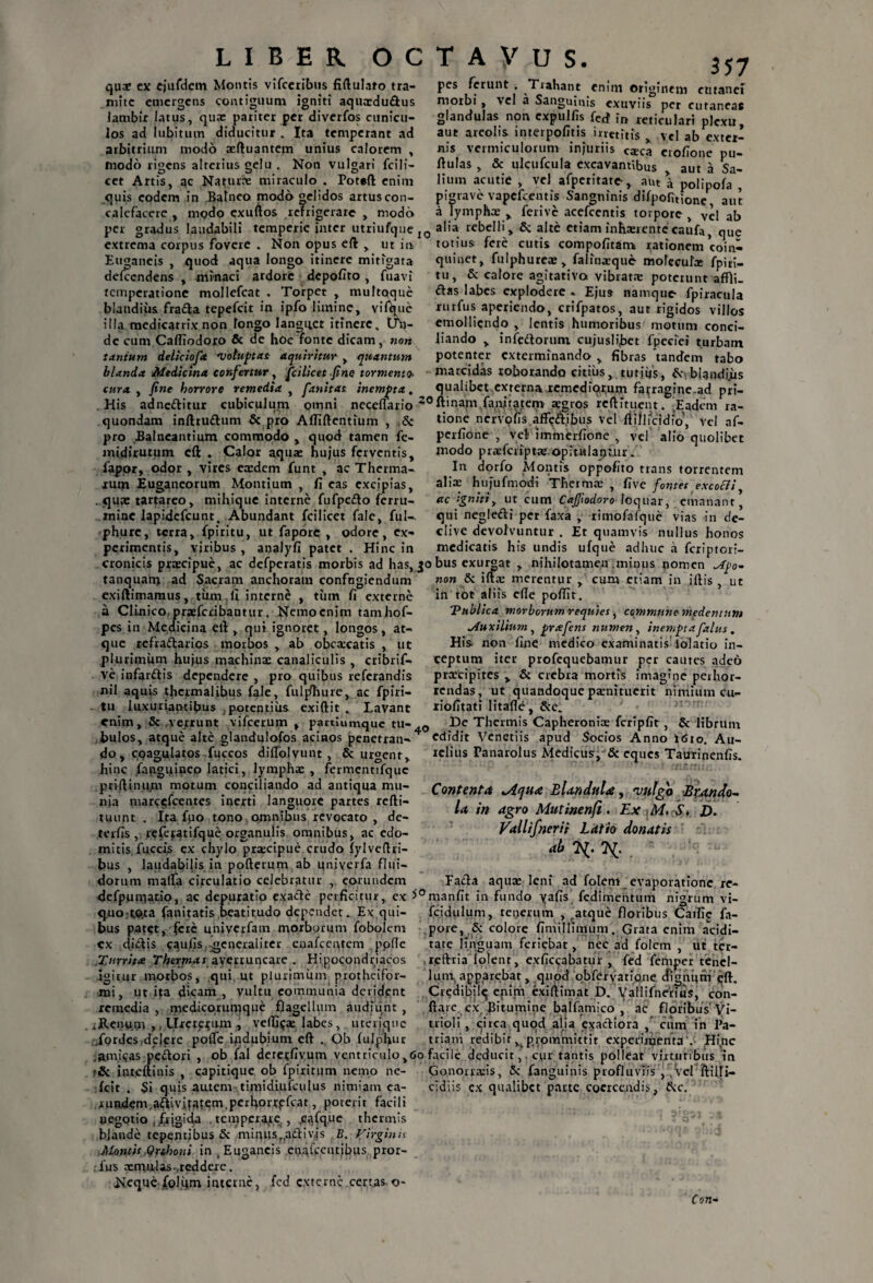 pes ferunt . Trahant quae ex ejufdem Montis vifceribus fiftulato tra¬ mite emergens contiguum igniti aquxdudus lambit latus, qua: pariter per diverfos cunicu¬ los ad lubitum diducitur . Ita temperant ad arbitrium modo xftuantem unius calorem , modo rigens alterius gelu . Non vulgari fcili- cet Artis, ac Natura: miraculo . Potaft enim quis eodem in Balneo modo gelidos artus con¬ calefacere , modo cxuftos refrigerare , modo per gradus laudabili temperie inter utriufque j extrema corpus fovere . Non opus eft > ut in Euganeis , quod aqua longo itinere mitigata defccndens , minaci ardore depolito , fuavi temperatione mollefcat . Torpet , muftqque blandius frada tepefeit in ipfo limine, vifljue illa medicatrix non longo languet itinere. Uh- de cum Caffiodoro & de hoc fonte dicam , nort tantum deliciofa Voluptas aquiritur , quantum 357 morbi , vel a Sangmnis cmm originem cutanei per cutaneas exuviis _ glandulas non cxpulfis fe£f reticulari plexu aut areolis interpofitis irretitis , vel ab exter¬ nis vermiculorum injuriis caeca erofione pu¬ llulas , & ulcufcula excavantibus aut a Sa¬ lium acutie , vel afpcritate, aut \ polipola , pigrave vapefeentis Sangninis difpofitione aut a lymphx , ferive acefcentis torpore , Vel ab 0 alia rebelli, & alte etiam inhaerentecaufa, que totius fere cutis compolitam rationem coin¬ quinet, fulphurex, falinaeque mofccufa: fpiri- tu, Sc calore agitarivo vibrat* poterunt affli. das labes explodere * Ejus namque fpiracula rurfus aperiendo, crifpatos, aut rigidos villos emolliendo , lentis humoribus motum conci¬ liando > infedorum cujusli<bet fpeciei turbam potenter exterminando, fibras tandem tabo blanda Medicina confertur, fcilicet fine tormento- marcidas roborando citius, tutiijs, dv bland i.iis cura , fine horrore remedia , fanitas. inempta. qualibet externa remediorum farragine.ad pri— His adneditur cubiculum omni neceflario 20ftinapi fan/mi;em^aegros rcfli/uent. Eadem ra- quondam inftrudum & pro Afliftentium , & pro Balneantium commodo , quod tamen fe- midirutum cft . Calor aquae hujus ferventis, lapor, odor , vires eaedem funt , ac Therma¬ rum Euganeorum Montium , fi eas excipias, . qua: tartareo, mihique interne fufpcdo ferru¬ mine lapidcfcunt. Abundant fcilicet fale, fui-, phurc, terra, fpiritu, ut fapore , odore, ex¬ perimentis, viribus , analyfi patet . Hinc in cronicis praecipue, ac tione nervoiis aflf<?dibus vel ftiilicidfo', vel af- perfione , vel immerfione , vel alio quolibet modo pr*fcript*.opitalat)Uir» In dorfo Montis oppofito trans torrentem alix hujufmodi Thermae , live fontes excocti, ac igniti, ut cum Cajfiodoro loquar, emanant, qui negledi per faxa , rimofafque vias in de¬ clive devolvuntur . Et quamvis nullus honos medicatis his undis ufque adhuc a feriptori- analyfi patet defperatis morbis ad has, 30bus exurgat , nihilotamen mimis nomen tanquam ad Sacram anchoram confngiendum »0» & iftx merentur , cum etiam in iftis , ut exiftimamus, tum .fi interne , tum fi externe ‘*,”c '‘a“ —/7T* x />i • • r * t_ vt • \ r a Clinico, prxfcribantur. Nemo enim tam hof- pes in Medicina efi , qui ignoret, longos, at¬ que refradarios morbos , ab obcxcatis , ut plurimum hujus machinae canaliculis , cribrif- ve infardis dependere , pro quibus referandis nil aquis thcrmalibus fale, fuljfhure, ac fpiri¬ tu luxuriantibus potentius exiftit . Lavant enim» & verrunt vifcerum in tot aliis efie pofiir. Vttblica morborum requies, commune medentum jtuxilium, prafens numen , inempta (alus, His non fine medico examinatis iolatio in¬ ceptum iter profequebamur per cautes adeo prxeipites , & crebra mortis imagine perhor¬ rendas, ut quandoque paenitucrit nimium cu- riofitati litafle, partiumque tu-.0 De Thermis Capheronix fcripfit, & librum bulos, atque alte glandulofos acinos penetran- edidit Venetiis apud Socios Anno t<Sio. Au- do, coagulatos fuccos diflblvunt , & urgent, hinc /anguineo latici, lymphx , fermentifquc priftinum motum conciliando ad antiqua mu¬ nia marc$fcentes inerti languore partes refti- tuunt . Ita flio tono omnibus revocato , dc- terfis , rcfe^tifque organulis omnibus, ac edo¬ mitis fuccis ex chylo prxeipue crudo fylveftri- bus , laudabilis in pofterum ab univerfa flui¬ dorum malfa circulatio celebratur , eorundem defpumatio, ac depuratio exade perficitur, cx *°manfit in fundo yafis fedimentum nigrum vi- quo tOjta fanitatis beatitudo dependet. Ex qui- fcidulum, tenerum , „atque floribus Caific fa- bus patet, fere umyerfam morborum fobolcm pore, & colore fimiUunum. Grata enim acidi— cx didis caufis generaliter eoafeentem . ppfle tate linguam feriebat, nec ad folem , utter- Xtrite Thexjnai averruncare . Hipocondriacos , reftria folenr, exficcabatur , fed femper tencl- igitur morbos, qui, ut plurjmum p.rotheifor- lum apparebat, qnod obfervatiane digntim <>ft. mi, ut ita dicam , vultu communia derident Credibil^ enim exiftimat D. Vallifnerius, con- remedia , medicoruniqne flagellum audiunt, ftare cx Bitumine balfamico , ac floribus Vi- . Renum >, Llxcte^um , vetftyx labes, uter ia ne trioli, circa quod alia exadiora , cum in Pa- Jordcsidejgre pofTe ipdubium eft . Ob ftilphur tria ni redibit, prommittit experimenta .• Hivnc .amicas pedori , ob fal deretfivum ventriculo,60 facile deducit,, cur tantis polleat virtutibus in inteftinis , capitique ob fpiritum nemo ne- Gonorrxis, & /anguinis profluviis , , vel ffciUi— relius Tanarolus Medicus, & eques Taurinenfis. Contentas *Aqn<e Blandulae, vulgo Bwndo- la, in agro Mutinenfi . Ex M. S. D. Vallifnerit Latio donatis ab 7^. 7^. Fada aquae leni ad folem evaporatione re- fcit . Si quis autem timidiufculus nimiam ea- runjdem.adiviia^m.perhorrpfcat, poterit facili negotio ,/ijgid.a , temperare , yafqi-ie thermis blande tepentibus & minusf(adivis B. Virginis Month Orthoni in ,Euganeis enafpentjjjns pror- lus xmirlas ,reddere. Hcquc /olum interne, fcd externe certas-o- cidiis ex qualibet parte coercendis, &c. Con-