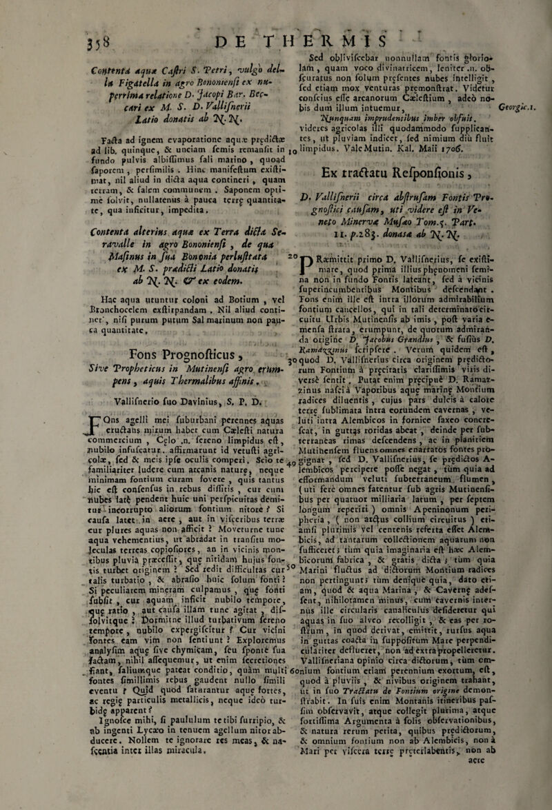 Contenta djud Cajiri S. Tetri, vulgo deU U Figdtella in dgro Ronontenfi ex nu- perrima relatione D- Jacopi Btr. Bcc- cari ex M- S. D. ViUifnerii Latio donatis ab 7^- 2^. Sed obfivifcebar nonnuilam fontis glorio¬ lam , quam voco divinatricem, leniter .n. ob- ffuratus non foluin prjfentes nubes intelligit , fcd etiam mox venturas premonftrat. Videtur confcius efte arcanorum Caeleftium , adeo no¬ bis dunl illum intuemur, 'jyjtnqaam imprudentibus imber obfuit. videres agricolas illi quodammodo fupplican- tes, iit pluviam indicet, fed nimium diu fluit Fada ad ignem evaporatione aqua: pr^didas ad lib. quinque, 8c unciam femis remanfit in l0 limpidus, VaJeMutin. Kal. Maii iyo6. fundo pulvis albifljmus fali marino , quoad faporem , perfimilis . Hinc manifeftum exifti- niat, nil aliud in dida aqua contineri , quam terram, Sc falem communem . Saponem opti¬ me iolvit, nullatenus a pauca terr£ quantita¬ te, qua inficitur, impedita. Ex rraftatu Refponfionis, Contenta alterius aqua ex Terra di fla Se- ravalle in agro Bononienfi , de qua Mafinus in fu a Bononia perlujltata ab Tf. CV ex eodem. Hac aqua utuntur coloni ad Botium , vel .Bronchocclem exftirpandam . Nil aliud conti¬ net', nifi putum putum Sal marinum non pau¬ ca quantitate, Fons Prognofticus, Sive Tropbeticus in Mutinenfi agro eritm- pens y aquis Tbermalibus affinis, Vallifncrio fuo Davinius, S. P, D. JQns agelli mei fuburbani perennes aquas erudans mirum habet cum Caelefti natura commercium , C^lo ,n. fereno limpidus eft, jiubilo infufeatur. affirmarunt id vetufti agri- L>. Vallifnerii circa dbjlrufam Fontis Tro* gnofiici caufam, uti videre e fi in Ve- neto Minerva Mttfao Tom.$. Tart. Ii. p.i%$. donasa ab 7^7^ 20 PRamiittit primo D, Vallifnerius, fe exifti- na non in fundo Fontis lateant, fed a vicinis fuperincumbentibus Montibus defeend^nt . Fons enim ille eft intra illorum admirabilium fontium cancellos, qui in tali determinato cir¬ cuitu Urbis Mutinenfis ab imis , poft varia e- mcnfa ftrara, erumpunt, de quorum admiran¬ da origine D fatobus Grandius , Sc fufiiis D. Ramdtitfinus fcripferC . Verum quidem eft , 30quod D. Vallifnerius circa originem pr^dido- rutn Fontium a proritatis clariflimis viris di¬ versi fentit . Putat enim pr^cipue D. Ramat- 2inus nafeia Vaporibus aque marin£ Monrium radices diluentis , cujus pars dulcis a calore terre fublimata intra eorundem cavernas , vc- luti intra Alembicos in fornice faxeo concrc- fcat, in guttas roridas abeat , deinde per fub- terraneas rimas defeendens , ac in planitiem Mutihcnfem fluensomnes enarratos fontes pro- coix, fed Sc meis ipfe oculis cOmpcri. Scio te ,0 gignat , fed D. Vallifnerius, fe prfdidos A- r_• 1 • •. . 1_I___L__ _ ^ « 1 ^ l•_ _ * J familiariter ludere cum arcanis nature, neque minimam fontium curam fovere , quis tantus hic eft confenfus in rebus diffitis , cur cum jtubes latfc pendent huic uni perfpicuitas demi¬ tur incorrupto aliorum fontium nitore? Si caufa latet in aere , aut in vifceribus terrae cur plures aquas non afficit J Moveturne tunc aqua vehementius, ut abradat in tranfitu mo- Jeculas terreas eopiofiores, an in vicinis mon¬ tibus pluvia praeceffit, que nitidam hujus fon- bicorum fabrica tis turbet priginem l Sed redit difficultas cur^° Marini fludus talis turbatio , Sc abrafio huic folum fonti 1 Si peculiarem mineram culpamus , qu£ fotiti fubfit , cur aquam inficit nubilo tempore, Jiuj ratio , aut caufa illam tunc agitat , dif- olvitque * £>ormitne illud turbativum fereno tempore , nubilo expergifeitur ? Cur vicini fontes eam vim non fentiunt ? Exploremus analyfim aqug five chymieam, feu fpontfc fua jfadam, nihil aflequemur, ut enim fecrctioncs lembicos percipere pofte negat , tum quia ad efformandum veluti fubterraneum flumen, (uti fere omnes fatentur fub agris Mutinenfi- btis per quatuor milliaria latum , per feptem longum reperiri ) omnis Apeninonum pcii- pheria , ( non ar£^us collium circuitus ) cti- amfi plurimis vel centenis refetta effet Alera- bicis, ad tantarum colledionem aquarum non fufficeretj tiim quia imaginaria eft has: Alem- , Sc gratis dida s tum quia ad didorum Modtium radices non pertingunt» tum denique quia, dato eti¬ am, quod Sc aqua Marina , Sc Caverng ad«f- fent, nihilotamcn minus, culn cavernis inter¬ nus ille circularis canaliculus defideretur qui aquas in fuo alveo recolligit , 8c eas per ro- flium, in quod derivat, emittit, rurfus aqua in guttas coada in fuppofitum Mare perpendi- culariter deflueret, non ad extra propelleretur. Vallifneriana opinio circa didorum, tum cm- fiant, faliumque pateat conditio, quam multi 6onium fontium etiam perennium exortum, eft. fontes fimillimis rebus gaudent nu^° fimili eventu ? Quid quod fatarantur aque fortes, ac regif particulis metallicis, neque ideo tur- fcidg apparent ? Ignofce mihi, fi paululum tetibi furripio, Sc nb ingenti Lycxo in tenuem agellum nitor ab¬ ducere. Nollem te ignorare res meas, & na- fccntia inter illas miracula. quod a pluviis , Sc nivibus originem trahant, ut in fuo TraBatu de Fontium origine demon- ftrabit . In fuis enim Montanis itineribus paf- fim obfervavit, atque collegit plurima, atque fortiffima Argumenta a folis obfervationibus, Sc natura rerum petita, quibus predidorum, Sc omnium fontium non ab Alembicis, nona Mari per vifcera terre prctcrlabentis,. non ab aete Qtorgic.x.