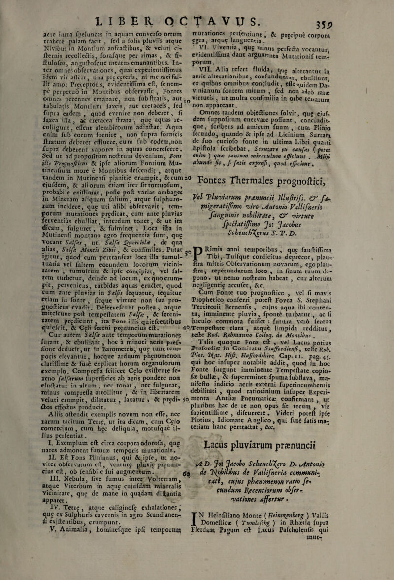 aere intra fpeluncas in aquam convcrfo ortum trahere palam facit , feri a folis pluviis atque Nivibus in Montium anfradibus, & veluti ci- flernis recolledis, forafque per rimas , & fi- ftulofos, anguftofque meatus emanantibus. In¬ ter omnesobfervationes, quas experientiiTimus idem vir affert, una precetcris, ni me mei fal¬ lit amor Preceptoris, cvidentiffima eff, fenem¬ pe perpetuo in Montibus obfervaffe , Fontes 35P mutationes perferunt - & pr?cipl,j cotpora egra, atque languentia.. VI. Viventia, qug minus perfeda vocantur, evidentiflima dant argumenta Mutationif tem¬ porum . VII. Alia refert fluida, qu? alterantur in aeris alterarionibus, confunduntur ebulliunt ex quibus omnibus concludit, dle\u;jcmx)al viriianum fontem mirum , fed non a<Jeo rarae omnes perennes emanare, non fubftratis, aut JO virtutis , ut multa confimilia in orbe tertarum tabulatis Montium faxeis, aut cretaceis, fed non appareant. fupra eadem , quod evenire non deberet , fi faxea illa , ac cretacea ftrata , que aquas re¬ colligunt, cflent alembicorum adinftar. Aqua enim fub eorum fornice , non fupra fornicis liratum deberet effluere, cum fub eodem,non fupra deberent vapores in aquas concrefcere. Sed ut ad propofitum noftrum deveniam, 'fons ille Vrognofttcm & ipfe aliorum Fontium Mu- tinenfium more e Montibus defeendit , atque Omnes tandem objediones folvit, qug ejuf- dem fuppofitum enervare poffunt, concludit- que, feribens ad amicum fuum , cum Plinio fecundo, quando & ipfe ad Licinium Surratn de fuo curiofo fonte in ultima Libri quarti Epiftola feribebat . Scrutare pu canfas ( potet enim ) qux tantum miraculum efficiunt . Mihi abunde fit , fi fatis expreffi, quod efficitur, «dem in Mutincnfi planitie erumpi,, Stcumao fontes ThcrmaleS proglioftici, ejufdem, & aliorum etiam iter uttortuofum, i D probabile exiftimat, pofle poft varias ambages in Mineram aliquam falium, atque fulphuro- xum incidere, qug uti alibi obfervavit , tem¬ porum mutationes prodicat, cum ante pluvias ferventius ebulliat, interdum tonet, Sc ut ita dicam, fulguret, & fulminet . Loca ifta in Mutinenff montano agro frequentia funt, qug siohe , de qua Vel 'Pluviarum pranuncii lllujlrifs. & fa- rnigeratijjimo viro ^Antonio Vallifnerio Jdnguinis nobilitate, O' virtute fpeclatijpmo Jo: Jacobus Scheuch\erus S. T. D. Vocant Salfias , uti Salfa jQuerc alias, Salfa Montis Zibii, & confimiles. Putat ,Q T) Rimis anni temporibus, qu£ fauftifflma igitur, qUod cum pertranfeat loca illa tumui- Tibi, Tuifque cordicitus deprecor, plau- tuaria vel faltem eorundem locorum vicini- ftra mittis Obfervationum novarum, egoplau tatem , tumulrum & ipfe concipiat, vel fal¬ tem turbetur, deinde ad locum, ex quo erum¬ pit, perveniens, turbidas aquas erudiet, quod cum ante pluvias in Salfis fequatur, fequitur etiam in fonte , ficque virtute non fua pro- gnofticus evadit. Defervefcunt poftea , atque mitefeunt poft tempeftatem Salfe , & fereni- tatem prodicunt , ita Fons illis quiefcedtibus «juiefeit, & C^H fereni prgnuncius eft ftra, repetundarum loco , in linum tuum de¬ pono, ut nemo noftrum habeat , cur alterum negligentig accufct, &c. Cum Fonte tuo prognoftico , vel fi mavis Prophetico conferri poteft Fovea S. Stephani Territorii Bcrnenfis , cujus aqua ibi conten¬ ta, imminente pluvia , fponte turbatur , ac li baculo commota fuiflet ; futura vero ferena 4°Tcmpeftate clara , atque limpida redditur , Cur autem Salfe ante temporum mutationes refte Rod. Rebmanno Colloq. de Montibus . furant, & ebulliant, hoc a minori aeris pref- Talis quoque Fons cft , vel Lacus potius fione deducit, ut in Barometris, que tunc tem- Penfordia; in Comitatu Staffiordienfiy tefteHo^. poris elevantur, hocque arduum phenomenon Vlot. TS{at. Hiji. Hajfordshirc Cap. ii. pag. 45. clariffime & fuse explicat horum organulorum hoc infuper notabile addit, quod in hoc exemplo. Comprefla fcilicet Cglo exiftente fe- icno falftrum fuperficies ab aeris pondere non eludatur in altum, nec tonat , nec fulgurat, minus comprefla attollitur , & in libertatem Fonte furgunt imminente Tempeftate copio- fe bullae, & fupereminet fpuma fubflava, ma- nifefto indicio aeris externi fuperincumbcntis debilitati , quod ratiocinium infuper Experi- veluti erumpit, dilatatur , laxatur > & predi- 50 menta Antliae Pneumatica; confirmant , ut £tos effectus producit Aliis oftendit exemplis novum non efle, nec rarum tacitum Terre, ut ita dicam, cum Cglo comcrcium , cum hgc deliquia, motufque il¬ lius perfentiat. I. Exemplum eft circa corpora odorofa, qu£ nares admonent futura: temporis mutationis. II. Eft Fons Plinianus, qui & ipfe, ut no- viter obfervatum eft, venturg pluvie prenun- cius eft, ob fenfibile fui augmentum. III. Nebula, five fumus inter Volterram, ' atque Viterbum in aqug cujufdam mineralis vicinitate, que de mane in quqdam diftantia apparet. IV. Tetrg , atque caliginofj? exhalationes ^ qug ex Sulphuris cavernis in agro Scandianen-. ii exiftentibus, erumpunt. pluribus hac de re non opus fit tecum > vir fapientiflime , difcurreie . Videri poteft ipftj Plotius, Idiomate Anglico, qui fuse fatis ma¬ teriam hanc pertradat, &c. Lacus pluviarum pramuncii y4 D. Jo: Jacobo ScheucVXgro D. ^Antonio de 'fijobilibus de Vallifneria communi- cati, cujus phanomenon ratio fe¬ cundum Pgcentiorum obfer¬ vationes ajfertur. I N Heinfiliano Monte [Heinttgnberg ) Vallis Domefticae ( Tumlefchg ) in Rhaetia fupra V. Animalia, hominefque ipfi temporuna Flerdam Pagum eft Lacus Pafcholcnfis qui mur-