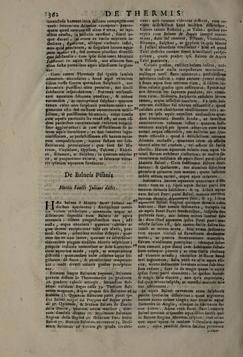 3«z -jnterdufo humotciiitra felinam compagem non veto: intermixto Alumine erumpere: prxter- <]uam quod comune eft nitro e terra, ac lapi¬ dibus edu&o, it) bullulas rarefieri , fimul at¬ que durari , ita etiam ex variis mixturis la- &cfccre , fla^efccre, aliifque tincturis infici, non quid praeclarum, ac lingulare harumaqua- jrum munus eft, fed comune pluribus diverfif- que febftantiis i cum ipfx folutiones Herpurii Jubfimati in aquis Pifauis , aut aliqrum fon¬ tium faftx putealibus aquis albedinem largian¬ tur. f '• .: Cum autem Thermale Sal ignitis laminis admotum accendatur j haud aegre evincitur 4idem inefte florem quemdam Sulphuris , aut bituminis puriflimi oleo petroleo , aut fimili ifubftantix refpondehtcm . Praeterea un&uofi- tate aquarum bitumen ptoditur , & nidore earumdem , ac corruptione fulphur: quarum tamen calor non fulphuris praedominantis ar eunt; quo tantum videntur differre, eum ra¬ tione mifeibilium haud multum diffentfent . Carent tamen Rubrica , ac Talco; quibus ex- integre conve¬ xo ceptis cum Balneo de Aquis niunt, dum Sal comune, Nitrum, Vitriolum, Bitumen, Sulphur , ac oypfum in ipfo Monte S. Juliani abundans contineant *• hinc eft quod Talci deffefru careant fimul Iciatillanti perfpi- cuitate , quam praebet ipfi Balneo de Aquis Talci praelcntia. Caloris gradus, cuilibet balneo infitus, pul¬ la diei parte nulla tempeftatum mutatione, nulloque caeli ftatu alteratur » pcrfc^tiflirrrae mixtionis inditio > cujus ratione procul etiam a fonte aqux fuas retinent vires , li iifdeni in- fitus caloris gradus igne reftiruatur. Epotae aut ore detentae nec faporem produnt, nec vomi¬ tum cient. Nidorem Sulphuris ricdpjein lpnem tamen, atque olfaftui inpxium . Ex ipfis bali¬ neorum duftibus Sal nitrum efflorelcir » quod umento eft i fed miftqrae contentorum mifei- 20 calidam cum chalchanto ebullitionem init» at¬ que ex ipfis aquis omnibus unefuofitas quae¬ dam bituminofa fecedit fundo , ap lateribus continentium vaforum infixa •• quarum fedi- mentum analyfi per ignem adeptum pum olpp tartari neque effervefeit, nec bullulas aut (pu¬ niam effundit ; quod a Mifeibilium numero Alumen excludit , quptepus idem ab affe&Q tattari oleo vel crudum , vpl uftum fit facile ebullit. Harum aquarum mixtio cum aqua vi* Bitumen, ac Sulphur ; in quorum mixtio- trioli flavam exhibent tindfuram» ac mplto fa- ac proportione eximix, acfalutares virtu- turafiorem tedditam ab aquis Parvi putei ipfius Majoris Balnei . Cum fublimaro fojutx deal¬ bantur: & Gallarum , pilium, ac potifttmum bituminis, cujus coxfio <cum aqueis particulis ita tena* eft, ut cum ii£- dem parietibus continentium vaforum tenacif- fime agglutinetur ; ac cum difficilimum fit q- lcum aquis immifeere ; ex hoc innuitur inge- niofiflimam, ac perfpftiflimam effe harum aqua¬ tum compofitionem , natura fa&arn tot fub- ftantiarum permixtione ; qux funt Sal Ni¬ trum ? Vitriolum, Gypfum, Talcum , Rubri- pa, • ve\ - - fes ipferum aquarum fundantur. pe Balneis Pifanis i i ' i fl J : j ’ . . Montis SarMi Juliani dictis. A£c balnea e Montis SantI Juliani ra¬ dicibus aperiuntur ; Antiquitate nomi- virium celebritate , ornatuum atque X- fuperbia cum Balneis de aquis ms difitiorum certantia » iifdcm progenitoribus nata , ad- aufta , atque exornata : quorum calentes a- qux decem excipiuntur vafis ceu alveis, pra- tenfi Cireo , arboribus confifo dilleptisi qup- rum fex ex uno latere, quatuor ex adverfooc¬ cidentalem plagam cjufdem Montis refpiciunt; aut aluminis folution? permixtas pplorem npn mutant ; quem la&euni fpddit oleum tartari, atque aqua rpferum. Sedimenta harum aquarum quantitate difffc- runt: nam ex i 3. libris aqux Balnei parvi fex tantum denaria fubfiderc; & 19. Libris aqua¬ rum Balnei Parvi putei Balnei majoris totidem 0 tantum denaria deprompta funt i & 13. Librx * aquarum Bainei Reginx quinque denatia exhi¬ buerunt . Hxc omnia fcdimenta , exceptis iis ab aquis Putei Parvi fecedentibus, infipida de- prehenfe funt, aut feltem minus intense fal« fe: dum illud aquarum ipfius Putei parvi ma- nifcfte faifum eft} fale tamen facilp feliva fo- lubili ac minus acutp . Hop etiaqi fedimeiy* tum aquam vitrioli ad flavedinem denfiorem mutat , ac prxvia fermentatione materiem flavam vividiorem prxeipitat : idemque fplu- propriis indicata nominibus ac folo fcaturien-*° tum pamuni aqua fimul cum fublimato fubal tium aquarum modo , copia, ac temperatione tjiftinfta; quorumdam enim calentes aqux fri¬ gidarum de fluxu , & permixtione remperan- tur » unde diverfi caloris gradus percipiun¬ tur. < Primum itaque Balneum Bagnettor Balneum parvum diiftum In Thermometro 50. graduum $7. gradum caloris attingit . Secundum Bal¬ neum calidum Bagtio caldo $9. Tertium Bal¬ neum magnum , Bagno grapde feu Balneum ad 60 bum colorem promit i ac cum Gall^ a4 yirorem accedit i vitriolipx Mifturx haud levi argumento; Salia ver6 ex aliis aquis eli¬ cita, terteo fedimento involuta minus fub fen- fum cadunt , licet in iis magis quam in aquis ipfius Putei parvi abundent j in quibus fortaf- fe magis falia elucent , npn quia copioliora, fed quia minus infipida^ ac terreftri materie mi* nus obruuntur. In aquis Balnei nervorum certa fulphuris fcabdem $7. Quartum Balneum parvi putei ip- portio lpeciatim diflblyitur j quod argenteos filis Balnei magni dei Vo^^etto dei Bagno gran- de 37. Quintum, & Sextum Balnea de Dueiis dell* Doccia , quorum unum maribus , alte¬ rum fxmiivis dicatur jG. Septimum Balneum Reginx della Regina 40. Oftavum Fons hujus Balnei 37. Nonum Balneum nervorum 34. Deci¬ mum Balneum ad tineam 56. gradu incalef- numos aureo colore tingit» npn fecus ac aqux Bathenfes in Anglia, alixque in Germania fa¬ cere folenr . Aqux veto Putei Parv i majoris Balnei omnino rcfpondet aqua illius, fontis qui in Balneo Reginx Montem relpicit: imo utra- que. aqua epota in modum Villenfium aqua¬ tum , aqua pexdicfi fontis facilius permeans jucun-