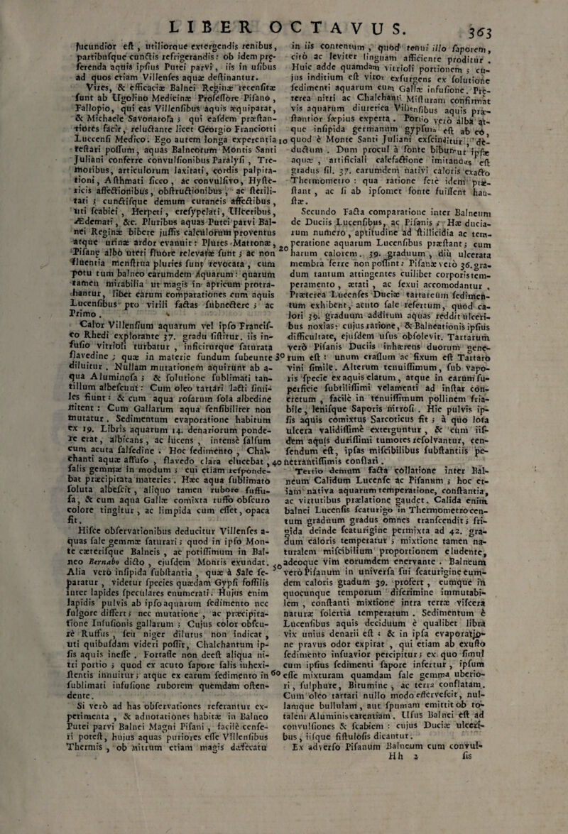 fucundior eft , mllioroue extergendis renibus, partibufque cun&is refrigerandis: ob idem pro¬ ferenda aquis ipfius Putei parVi, iis in ufibus ad quos etiam Villenfes aquas deftinantur. Vires, & efficaciae Balnei Reginre recenfitae funt ab Lfgolino Medicina; Profeffore Pifano , Fallopio, qui eas VillenfibuS aquis aequiparat, & Michaele Savonarofa y qui eafdem pra:ftan- tidtes facit, rclu&anrc licet Georgio Franciotti 3*3 in iis contentum , quod tenui illo /aporeni, cito ac leviter linguam afficiente proditur . Huic adde quamdam vitrioli portionem y cu¬ jus inditium cft viro* exfurgens ex folutionc fedimenti aquarum cum Galla: infufione. Pre- terea nitri ac Chalchann Mifturam confirmat vis aquarum diuretica Vilknfibus aquis prx- flantior fa:pius experta . Poru0 vcio alba at¬ que infipida germanUm gypfuia cft afo Luccenfi Medico. Bgo autem longa experentia t0 quod e Monte Santi Juliani exfcin<JitUr 'dt- teftari poffirm, aquas Balneorum Montis Santi du&um . Dum procul a fonte bibuntur*iofir Juliani conferre convulfionibus Paralyfi , Trc- ftioribus, articulorum laxitati, cordis palpita¬ tioni, Afthmati ficco , ac convitlfivo, Hyfte- ricis affeftiortibus, obflruftionibus , ac flerili- tati y cunftifquc demum cutaneis affe&ibus , liti fcabiei , Herpeti, erefypelati, Ulteribus, ASdcmari, Scc. Pluribus aquas Putei parvi Bal¬ nei Regjnre bibere juffis ealculotum proventus atque urina; ardor evanuit: Plures ^Matronae, Pifano albh titWi fluOre relevatae funt y ac non 20 fluentia menftrua pluries funt revocata , cum potu tum balneo earumdem /quarum : quarum tamen mirabilia ut magis in apricum protra¬ hantur, libet earum comparationes cum aquis Lucenfibus pro virili faftas fubne£lerc y ac Primo. * aqua; , artificiali caIefa£lione imitandus cft gradus fil. 37. earumdem nativi caloris exa&o Thermotnetro : qua ratione feie idem pr*- ftant , ac fi ab ipfomet fonte fuillcnt hau- fla:. Secundo Fa£la comparatione inter Balneum de Duciis Lucenfibus, ac Pifanis y Ha: ducia- rum nurtiero, aptitudine ad ftillicidia ac tem¬ peratione aquarum Lucenfibus praeflanty cum harum calorem. 59- graduum, diu ulcerata membra ferre nonpoffint: Pifanae vero 36.013. dum tantum attingentes cuilibet corporistem- peramento , aetati , ac fexui accomodantur . Praeterea Lucenfcs Ducise tartareum fedimen- tum exhibent, acuto fale refertum, quod ca¬ lori 39. graduum additum aquas reddit ulceri¬ bus noxias; cujus ratione, & Balneationis ipfius difficultate, ejufdem ufus obfolevit. Tartarum yero Pifanis Duciis inhaeretis duorum oene- Calor Villenfium aquarum vel ipfo Francif- <0 Rhedi explorahte 37. gradu fiftitur. iis in- fufio vitrioli turbatur , in fici torque faturata ,__JBBB _ flavedine ; qua» in materie fundum fubeunre 3° tum eft : unum craflum ac_fixum eft Tartaro diluitur . Nullam mutationem aquirunt ab a- qua Aluminofa > & folutione fublimati tan¬ tillum albefcUnt: Cum oleo tartdri lafti fimi- Ics fiunt 5 & cum aqua rofarum fola albedine ititent : Cum Gallarum aqua fenfibilirer non tnutatur. Sedimentum evaporatione habitum Cx 19. Libris aquarum 14. denariorum ponde¬ re erat, albicans , ac liicens , intense falfum cum acuta falfedine . Hoc fedimento , Chal- *oin.uiut • xjuv. auuuuuu y lCiiauui cix, um1 thanti aqua: affufo , flavedo clara elucebat , 40 netrantiffimis conflari. vini fimile. Alterum tenuiffimum, fub vapo¬ ris fpecie ex aquis elatum , atque in earum fu- perficie fubtiliffimi velamenti ad inflat con¬ cretum , facile in tenuiffimum pollinem fria¬ bile, lenifque Saporis nitxofi . Hic pulvis ip- fis aquis comixtus Sarcoticus fit y a quo lota ulcera validiffime exterguntur, & cum iif- dtm aqujs duriffimi tumores refolvantur, cen- fendum eft, ipfas mifeibilibus fubftantiis pe- , .. . . __fi - falis gemma; in modum y cui etiam rcfponde- bat praecipitata materies. Haec aqua fublimato foluta albtfcit , aliquo tamen rubore fuffu. fa, & cum aqua Gallae comixta ruffb obfcuro colore tingitur, ac limpida cum effiet, opaca fit. Hifce obfervationibus deducitur Villenfes a- quas fale gemmae faturariy quod in ipfo Mon¬ te caeterifque Balneis , ac potiffimum in Bal¬ neo Bernabo dido , ejufdem Monris exundat. Alia vero infipida fubftantia , qua: i Sale fe- paratur , videtur fpecies quaedam Gypfi foffilis inter lapides fpeculares enumerati. Hujus enim lapidis pulvis ab ipfoaquarum fedimento nec nec mutatione , ac prnecipita- Cujus color obfcu- xe Rultus , fcii niger dilutus non indicat , uti quibufdam videri poffit, Chalchantum ip- fis aquis ineffie . Fortafle non deeft aliqua ni¬ tri portio i quod ex acuto fapore falis inhexi gra- Tertio demum Fada collatione inter Bal¬ neum Calidum Lucenfe ac Fifanum y hoc et¬ iam nativa aquarum temperatione, conflantia, ac virtutibus pradatione gaudet. Calida cnitn balnei Lucenfis fcaturigo in Thermometrocen¬ tum graduum gradus omnes tranfcendity fri¬ gida deinde fcaturigine permixta ad 42. dum caloris temperatur i mixtione tamen na¬ turalem mifeibilium proportionem eludente, adeoque Vim eorumdem enervante . Balneum 5 vero Fifanum in univerfa fui fcaturigine eum- dem caloris gtadum 39. ^profert , cumque ih quocunque temporum diferimine immutabi¬ lem , conflanti mixtiono intra terra; vifcera natura: folertia temperatum . Sedimentum b Lucenfibus aquis deciduum e qualibet libra vix unius denarii eft < & in ipfa evaporatjp- ne pravus odor expirat , qui etiam ab cxufto fedimento infuavior percipitur 5 ex quo fimu! cum ipfius fedimenti fapore infertur , ipfum flentis innuitur y atque ex earum fedimento in60 effie mixturam quamdam fale gemma ubcrio- fulgore differt y fione Infufionis gallarum Ruffius , fcii niger fublimati infufione ruborem quemdam often- dente. Si vero ad has obfervationes referaritUr ex¬ perimenta , Se adnotationes habitae in Balneo Putei parvi Balnei Magni Pifani , facile cenfe- ri poteft, hujus aquas puriores effie Vlllenlibus rt Thermis , ob nitrum etiam magis dafccatu fulphure, Bitumine, ac terra conflatam. Cum oleo tartari nullo modo edervefeit, nul- lamquc bullulam , aut fpuinam emittit ob to- talem Aluminiscarentiam . Ltfus Balnei eft ad convulfiones 5c fcabiem : cujus Duciae ulceti- bus , iifque fiftulofis dicantur. Ex adverfo Fifanum Balneum cum convul- Hh z fis