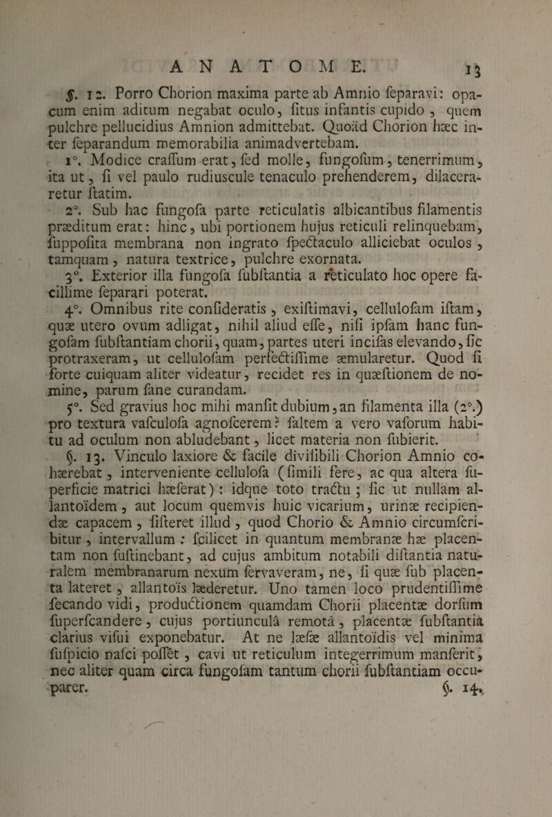 §. 12. Porro Chorion maxima parte ab Amnio feparavi: opa¬ cum enim aditum negabat oculo, fitus infantis cupido , quem pulchre pellucidius Amnion admittebat. Quoad Chorion haec in¬ ter feparandum memorabilia animadvertebam. i°. Modice crafTum erat,fed molle, fungofum, tenerrimum, ita ut, fi vel paulo rudiuscule tenaculo prehenderem, dilacera¬ retur itatim. 20. Sub hac fungofa parte reticulatis albicantibus filamentis pneditum erat: hinc, ubi portionem hujus reticuli relinquebam, fuppofita membrana non ingrato fpe&aculo alliciebat oculos , tamquam, natura textrice, pulchre exornata. 30. Exterior illa fungofa fubflantia a reticulato hoc opere fa¬ cillime feparari poterat. 40. Omnibus rite confideratis, exiftimavi, cellulofam iftam, quae utero ovum adligat, nihil aliud effe, nifi ipfam hanc fun- gofam fubftantiam chorii, quam, partes uteri incifaselevando, fic protraxeram, ut cellulofam perfe&iilime aemularetur. Quod fi forte cuiquam aliter videatur, recidet res in quaeftionem de no¬ mine, parum fane curandam. 50. Sed gravius hoc mihi manfit dubium, an filamenta illa (20.) pro textura vafculofa agnofcerem ? faltem a vero vaforum habi¬ tu ad oculum non abludebant, licet materia non fubierit. §. 13. Vinculo laxiore & facile divihbili Chorion Amnio co¬ haerebat, interveniente cellulofa (fimili fere, aequa altera fu- perficie matrici haeferat): idque toto tra&u ; fic ut nullam al- lantoidem , aut locum quemvis huic vicarium, urinae recipien¬ dae capacem , fifteret illud , quod Chorio & Amnio circumfcri- bitur , intervallum : fcilicet in quantum membranae hae placen¬ tam non fuftinebant, ad cujus ambitum notabili diftantia natu¬ ralem membranarum nexum fervaveram, ne, fi quae fub placen¬ ta lateret , allantois laederetur. Uno tamen loco prudentiflime fecandovidi, produttionem quamdam Chorii placentae dorfum fuperfcandere, cujus portiuncula remota, placentae fubftantia clarius vifui exponebatur. At ne laefae allantoidis vel minima fufpicio nafei pofiet, cavi ut reticulum integerrimum manferit, nec aliter quam circa fungofam tantum chorii fubftanciam occu¬ parer. §. 14.