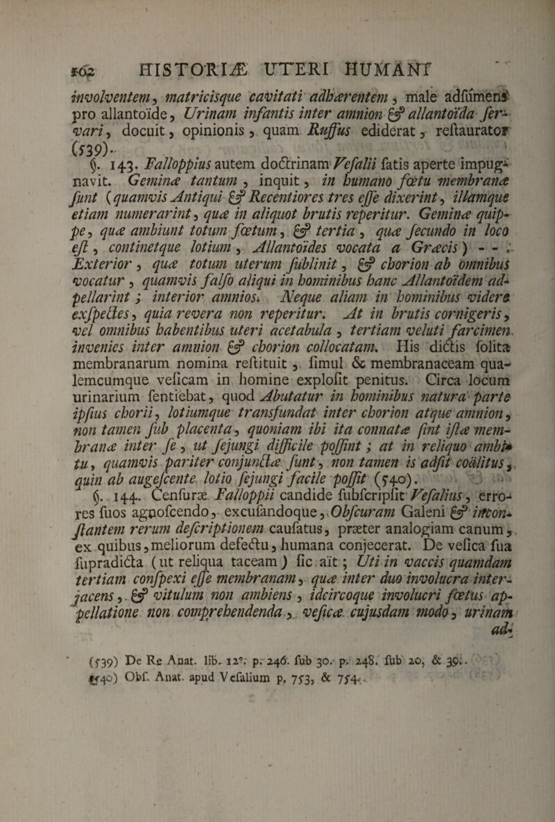 involventem, matricisque cavitati adharent em , male adfumeni pro allantoide, Urinam infantis inter amnion & allantoida fer* vari, docuit, opinionis, quam Ruffus ediderat, reftaurator (539)* . ’’ §. 143. Falloppius autem dodrinam Vefalii fatis aperte impug* navit. Gemina tantum , inquit, in humano foetu membrana funt {quamvis Antiqui & Re c enti ores tres effie dixerint, illamque etiam numerarint, /// aliquot brutis ?'eperitur. Gemina quip¬ pe, ambiunt totum foetum 3 £«? /er/zVz, fecundo in loco eft, continet que lotium, Allantoide s vocata a Gracis) - - Exterior , totum uterum fublinit, & chorion ab omnibus vocatur, quamvis falfo aliqui in hominibus hanc Allantoidem ad± pellarint; interior amnios. Neque aliam in hominibus videro, exfpelles, quia revera non reperitur. At in brutis cornigeris, vel omnibus habentibus uteri acetabula , tertiam veluti farcimen. invenies inter amnion & chorion collocatam. His didis folita membranarum nomina reftituit , fimul & membranaceam qua- lemcumque velicam in homine exploflt penitus. Circa locum urinarium fentiebat, quod Abutatur in hominibus natura parte ipfius chorii, lotiumque transfundat inter chorion atque amnion, non tamen fub placenta, quoniam ibi ita connata fint ifla mem¬ brana inter fe, fejungi difficile poffint; at in reliquo ambi* tu, quamvis pariter conjunda funt, non tamen is adfit coalitus, gaitt augejcente lotio fejungi facile poffit (540). . 144. Cenfurse Falloppii candide fubfcripfit Vefalius ^ erro-1 res fuos agpofcendo,- excufandoque,.Obfcuram Galeni & iirton* flantem rerum defcriptionem caufatus, praeter analogiam canum, ex quibus,meliorum defedu, humana conjecerat. De vefica fua fupradida (ut reliqua taceam) fic ait; Uti in vaccis quamdam tertiam confpexi effis membranam, qua inter duo involucra intere jacens,. &P vitulum non ambiens , idcircoque involucri foetus ap¬ pellatione non comprehendenda, vefica cujusdam modo, urinam ad- (f39) De Re Anat. lib. 12?; p. 246. fub 30.- 248. fub 20, & 39, |<4o) Gbf Anat. apud Vefalium p. 753, & 7f4.v.