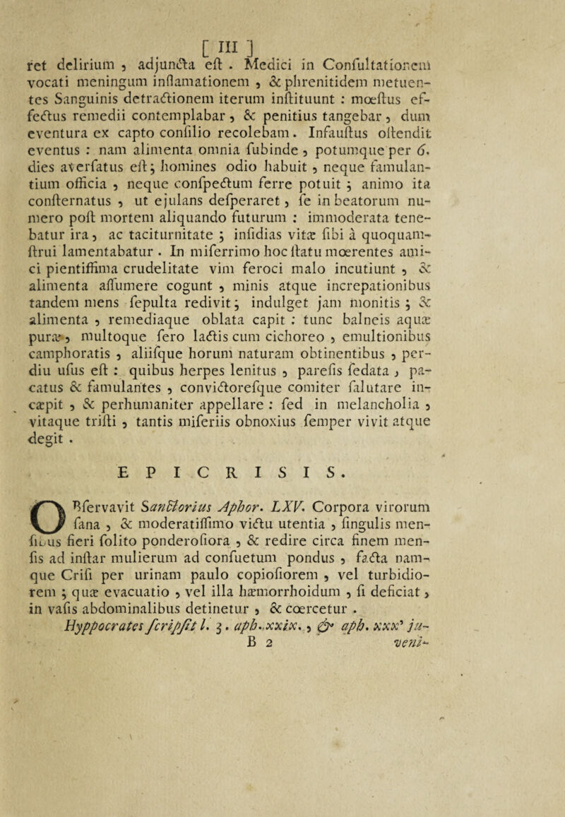 ret delirium 3 adjun(!l:a efi: . Medici in Confultatior.cm vocati meningum inflamationem , & plirenitidem metuen- tes Sanguinis dctra<ftionem iterum inftituunt : moeflus ef- feeftus remedii contemplabar 3 Sc penitius tangebar 3 dum cventura ex capto confilio recolebam. Infauftus ollendit eventus : nam alimenta omnia fubinde 3 potumque per d. dies aterfatus ell:; homines odio habuit 3 neque tamulan- tium ofiicia 3 neque confpecftum ferre potuit ; animo ita confternatus 3 ut ejulans defperaret 3 fe in beatorum nu- mero poll mortem aliquando futurum ; immoderata tene- batur ira 3 ac taciturnitate ; infidias vitic fibi a quoquam- flrui lamentabatur . In miferrimo hoc llatu moerentes ami¬ ci pientiffima crudelitate vim feroci malo incutiunt 3 Sc alimenta alTumere cogunt 3 minis atque increpationibus tandem mens fepulta redivit; indulget jam iiionitis ; Sc alimenta 3 remediaque oblata capit ; tunc balneis aqiice purie-3 multoque fero laeflis cum cichoreo 3 emultionibus camphoratis 3 aliifque horum naturam obtinentibus 3 per- diu ufus eft : quibus herpes lenitus 3 parefts fedata j pa- catus Sc famularites 3 convicftorefque comiter falutare in- carpit 3 Sc perhumaniter appellate ; fed in melancholia 3 vitaque trifti 3 tantis miferiis obnoxius femper vivit atque degit . EPI CRISIS, Bfervavit San&orius Aphor* LXV* Corpora virorum fana 3 Sc moderatilfimo vi<ftu utentia 3 fingulis men- fiL-us fieri folito ponderofiora, 3 Sc redire circa finem men- fis ad inftar mulierum ad confuetum pondus 3 fada nam- que Crifi per urinam paulo copiofiorem 3 vel turbidio- rem ; quic evacuatio 3 vel ilia h^morrhoidum 3 ft deficiat > in vafts abdominalibus detinetur 3 Sc coercetur . HyppocraUs fcripjit /. ^. aph^xxm. 3 ^ apb* xxx^ ju- B 2