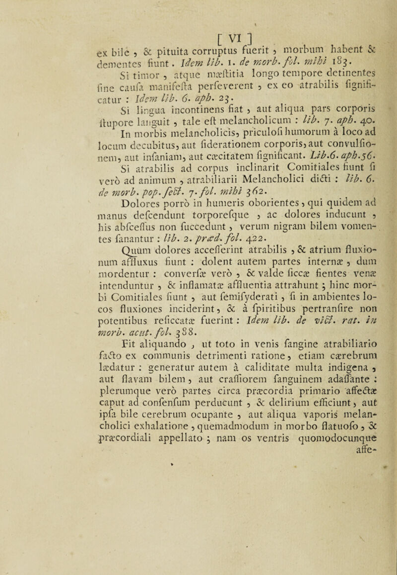 ex bile 5 & pituita corruptus fuerit 5 morbiim^ habent 6s: demcntes Hunt. Idem Ub^ i. de morh. fol. mlhl i8g. Si timor , atqiic marllitia longo tempore dctinentes fine caiifa manifefta perfeverent 3 ex eo atrabilis fignifi- catur : Idem lib. 6> aph^ 2g. Si lingua incontinens fiat 3 aut aliqua pars corporis llupore languit , talc eft melancholicum ; lib. 7. aph. 40. In morbis melancholicis, pricalofi Immorum Hoco ad locum decubitus, aut fiderationem corporis, aut convulfio- nem, aut infaniam, aut c.Tcitatem fignificant. Ub.6. aph.56- Si atrabilis ad corpus inclinarit Comitiales fiunt fi verb ad animum , atrabiliarii Melancholici dicfli ; lib. 6. de morb. pop.fedl. 7. fol. fnihi ^^2. Dolores porrb in humeris oborientes, qui quidem ad manus defeendunt torporefque , ac dolores inducunt , his abfcefius non fuccedunt, verum nigram bilem vomen-. tes fanantur : lib. 2. pri:ed. fol. 422. Quum dolores accefi'erint atrabilis , & atrium fliixio- num aftluxus fiunt : dolent autem partes interme , dum mordentur ; converfic verb , & valde ficcce fientes vens intenduntur , & inflamatce affluentia attrahunt ; hinc mor- bi Comitiales fiunt , aut femifyderati , fi in ambientes lo¬ cos fluxiones inciderint, & a fpiritibus pertranfire non potentibus rcficcatic fuerint; Idem lib. de vicb. rat. in morb. aciit. fol. q 8 8. Fit aliquando j ut toto in venis fangine atrabiliarlo favfto ex communis detrimenti ratione, etiam c^erebrum Ixdatur : generatur autem a caliditate multa indigena , aut flavam bilem, aut cralfiorem fanguinem adafiTante : plerumque verb partes circa priccordia primario affedteC caput ad confenfum perducunt , & delirium efHciunt, aut ipfii bile cerebrum ocupante , aut aliqua vaporis melan* cholici exhalatione , quemadmodum in morbo flatuofo , 3c prjecordiali appellate ; nam os ventris quomodocunque affe*