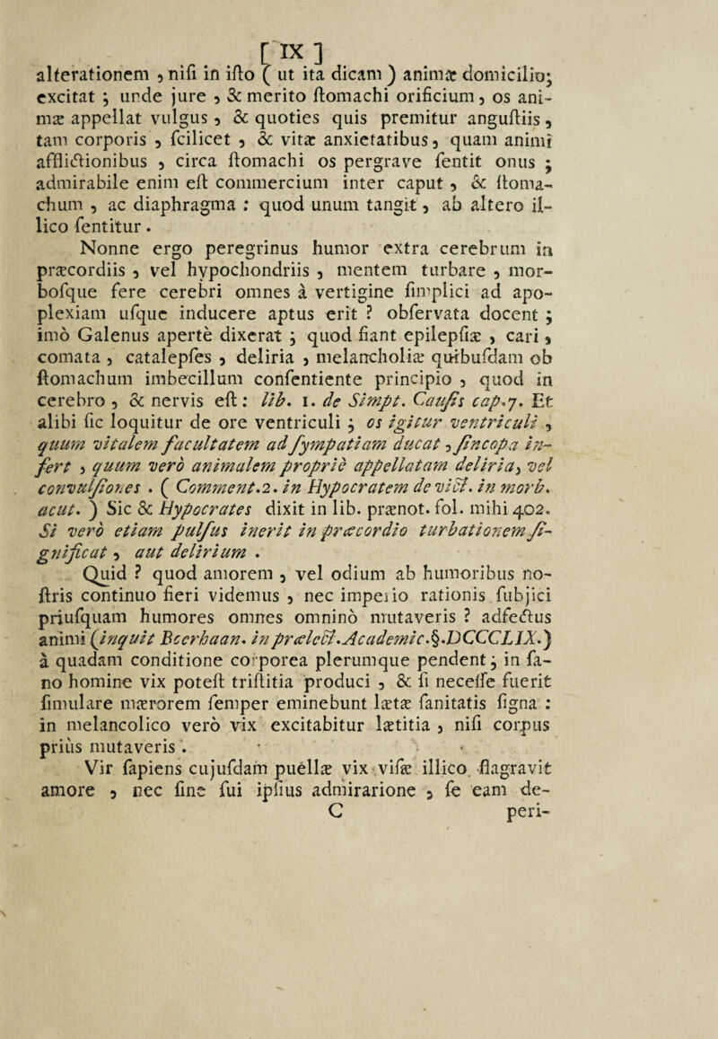 alterationcm ^nifi in iflo ( ut ita dicam ) aniniir domicilio; cxcitat 5 unde jure 5 Sc merito ftomachi orificium, os ani- mse appellat vulgus 5 Sc quoties quis premitur angufliis, tam corporis 5 fcilicet 5 & vitic anxictatibus 3 qiiam animi afflit^lionibus 3 circa ftomachi os pergrave fentit onus ; admirabile enim eft commercium inter caput 3 Sc ftoma- chum 3 ac diaphragma ; quod unuin tangit 3 ah altero il- lico fentitur. Nonne ergo peregrinus humor extra cerebrum in prcecordiis 3 vel hypocliondriis 3 mentem turbare 3 mor- bofque fere cerebri omnes a vertigine fimplici ad apo- plexiam ufquc inducere apt us erit ? obfervata docent ; imo Galenus aperte dixcrat ; quod fiant epilepfise , cari 3 comata 5 catalepfes 3 deliria 3 melancholiie quibufdam ob ftomachuin imbecillum confenticnte principio 3 quod in cerebro 3 Sc nervis eft; Ub, i. de Simpt. Caujii cap.^, Et alibi fic loquitur de ore ventriculi 3 os igitur ’vsntrictili , qtium 'vitalem facultatem ad fympatiam ducat 3 Jincopa in¬ fer t 3 quum xerb animalem proprlb appellat am dellrla^ 1)01 convuljioyies . ( Comment*2, in Hypocratom devicl. in morb^ acut* ) Sic Sc Hypocrates dixit in lib. pr^enot. fol. mihi 402. Si verb etiam pulfus inerit in prcccordio turbationem/i- gnificat 3 aut delirium . Quid ? quod amorem 3 vel odium ab humoribiis no- ftris contimio fieri videmus 3 nec impeiio rationis fubjici priufquam humores omnes omnino mutaveris ? adfedus animi (Jnquit Bccrhaan^ inpmelecl,Academic.^•DCCCLIX-^ a quadam conditione cofporea plerumque pendent j in fa- no homine vix poteft triftitia produci 3 Sc fi necelfe fuerit fimulare mierorem femper eminebunt Ixix fanitatis figna ; in melancolico verb vix excitabitur lietitia 3 nifi corpus prius mutaveris^. ' * • Vir fapiens cujufdam puelliE vix^vifieJllico. flagravit amore 3 nec fine fui ipfius adniirarione 3 fc earn fte- C peri-