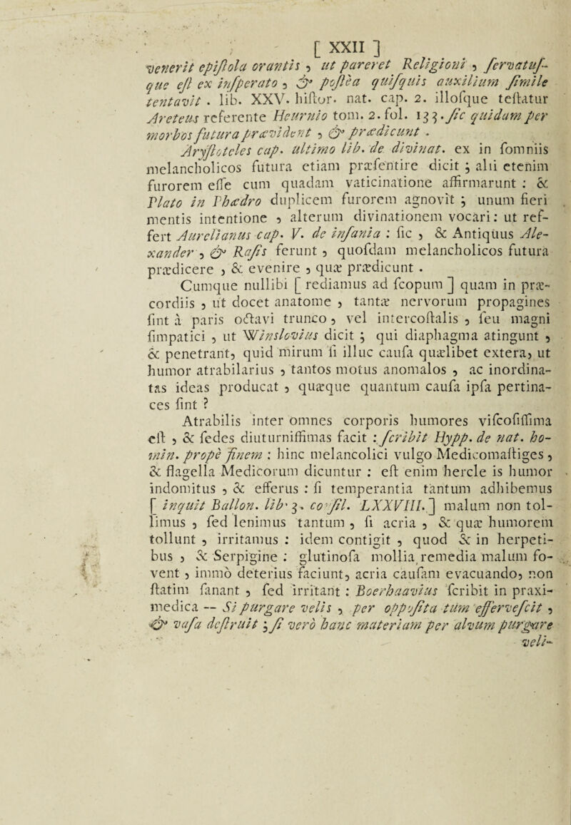 ^ ] ^oenerlt epiftola oranth , ut pareret KeUgioni , fematuf^ que ejl ex irjfpcrato 5 dp ptijlea qulfquh auxHlum Jtmile tenta'uH . lib. XXV. biftor. nat. cap. 2. illofque tellatur Aretem rcferente Ueurnlo tom. 2. fol. Jic quldamper morh'os fiUurcipr££’uldc77t 5 prccdieU7it - Aryflotcles cap- ultimo lib- de dlvbiat- ex in fomniis melancbolicos futura etiam pr^fentire dicit , alii ctenim furorem efTe cum quadam vaticinatione affirmarunt : & Vlato In Vhadro duplicem furorem agnovit , unum fieri mentis intentione 5 alterum divinationem vocari; ut ref- fert Aurcllanus cap- F- de Infanla : fic 5 & Antiquus Ale¬ xander Ra/i^ ferunt 5 quofdam melancbolicos futura pr.Tdicere ? & evenire 3 qua; prcedicunt . Cumque nullibi [ rediamus ad fcopum ] quam in prcc- cordiis 3 ut docet anatome 3 tantic nervorum propagines fint a paris ocflavi trunco 3 vel intercoftalis 3 feu magni fimpatici 3 ut Wlndovlus dicit ; qui diapbagma atingunt 3 & penetrant3 quid mirum'fi illuc caufa quiclibet extera> ut humor atrabilarius 3 tantos motiis anomalos 3 ac inordina- tas ideas producat 3 quarque quantum caufii ipfa pertina- ces fint ? Atrabilis inter omnes corporis bumores vifcofiffima ell: 3 & fedes diutiirniffimas facit \Jcrlhlt Hypp. de nat. ho- min- prope finem ; bine melancolici vulgo Medicomalliges 3 & flagella Medicorum dicuntur ; ell: enim hercle is bumor indomitus 3 & efferus : fi temperantia tantum adbibemus [ Inquh Ballon, llb'^^ co^'Jil. LXXFUI-^ malum non tol- limus 3 fed lenimus tantum , fi acria 3 & qua: humorem tollunt 3 irritamus : idem contigit 3 quod .Sc in herpeti- bus 3 ^ Serpigine : glutinofa mollia, remedia malum fo- vent 3 immo deterius faciunt3 acria caufam evacuando3 non ftatim fanant 3 fed irritant : Boerhaavlus Tcribit in praxi- medica — SIpurgare dells 3 per oppvjita turn ejfer^cefclt 3 ^ vafa dejlrult j Ji vero hanc mater I am per 'ahum purgare dell-