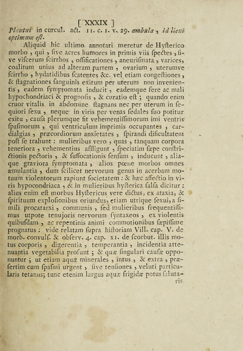 Plautus in CLircul. acfl. ii. c. i. Vk 2p, amhula'’^ zdllenz optimum e/l- ' Aliquid hie ultimo, annotari mcretur de Hyflerico morbo 5 qui 5 five acres humores in primis viis fpe^es 3 fi¬ ve vifeerum feirrhos , oifificationes 3 aneurifmata 3 varices3 coalitum iinius ad alteram partem 3 ovarium 3 uterumve - feirrho 3 hydatidibus fcatentes &c. vel etiam congefliones 3 & llagnationes fanguinis eXitum per iiterum non invenien- tis 3 eadem fyiDptomata inducit 3 eademque fere ac mali Iiypochondriaci ^ prognofis 3 2>c curatio eft ; quando enim cruor vitalis in abdomine ftagnans nec per iiterum in fe- quiori fexu 3, neque in viris per venas fedales fiio potitur cxitu 3 caiifa plerumque fit vehementiffimoriim imi ventris fpafmorum 3 qui ventriculum imprimis occupantes 3 car- dialgias 3 prarcordiorum anxi'etates 3 fpirandi dificultatem poft fe trailunt : mulieribus vero 3 quas 3 tanquam corpora teneriora 3 vehementius affligunt 3 fpeciatim farpe conftri- (ftionis peeftoris 3 Ik fuffocationis fenfum 3 inducunt 3 alia- que graviora fymptomata 3 alios poene morbos omnes aniiLilantia 3 dum fcilicet nervorum genus in acerbam mo- * tuiim violentorum rapiunt focietatem ; 3c ha^c affeeftio in vi¬ ris hypocondriaca 3 in mulieribus hyfterica falfa dicitur : alius enim eft morbus Hyftericus vere dicftusj ex ataxia3 k fpirituum explofionibus oriundus3 etiam utrique fexui3a fi- mili procatarxi 3 communis 3 fed mulieribus frequentilTi- mus utpote tenujoris nervorum fyntaxeos 3 ex violentis quibufdam 3 ac repentinis animi commotionibus fepiffime prognatus ; vide relatam fupra hiftoriam Vill. cap. V. de morb. convulf. Sc obferv. 4. cap. xi.de fcorbut. illis mo- ' tus corporis 3 digerentia 3 temperantia 3 incidentia atte- nuantia vegetabilia profunt j & quar fmgulari caufe oppo- nuntur ; ut etiam aquer minerales 3 intus 3 3c extra 3 pra;- fertim cum fpafmi urgent 3 five tenfiones 3 veluti particu- laris tetanusj tunc etenim largus aqux frigidx potiisfiluta- / 1