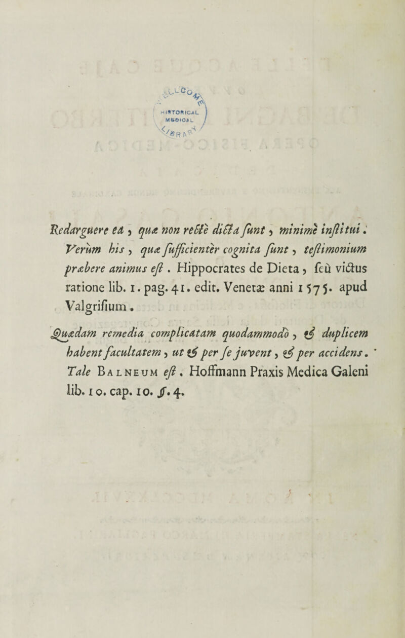 HlSTOKICAL MSOtO* L Redarguere ed 5 qua non re Eie ditta funt > minimi infittii. Verum bis , qua fuffcienter cognita funt 5 teftimomum prabere animus eft . Hippocrates de Dieta 5 feù viulus ratione lib. i. pag.41. edit. Veneti anni i 575* apud Valgrifium * Quidam remedia complicdtam quodammodo > fi duplicem babent facultatem > ut fi per fe juvent 5 fi per accidens. * Tale Balneum eft. Hoffmann Praxis MedicaGaleni lib. io. cap. io. /.4. ?