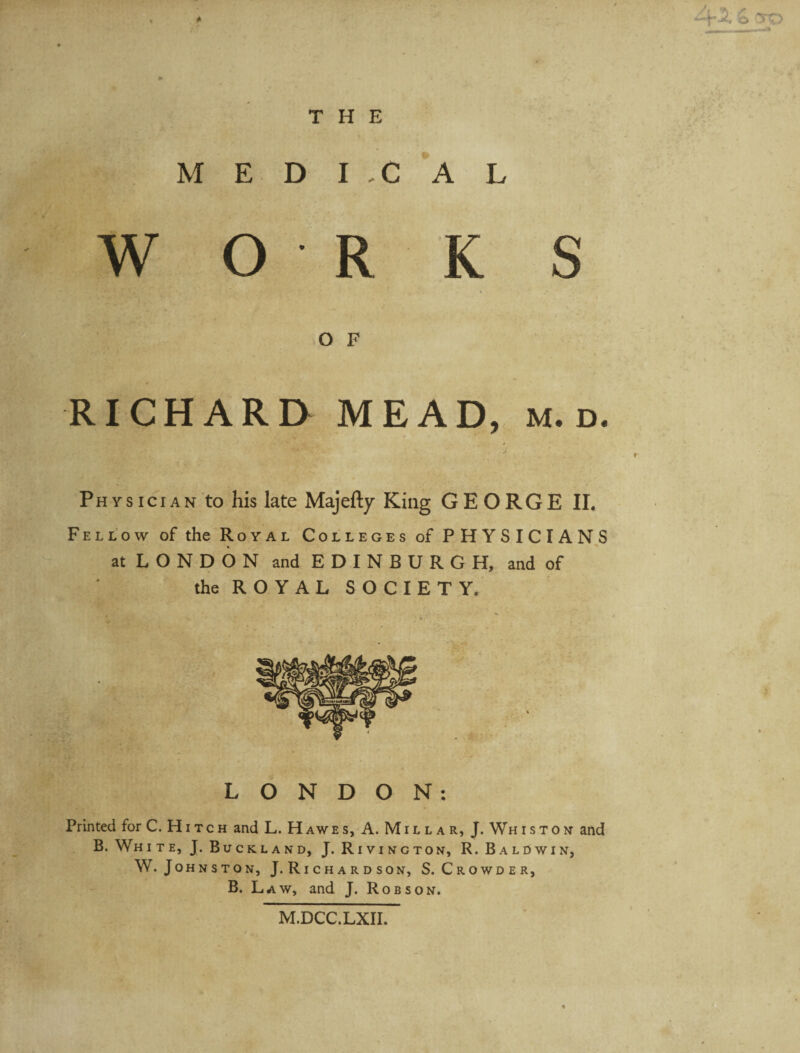THE M E D I -C A L W O R K S O F RICHARD MEAD, m. d. Physician to his late Majefty King GEORGE IL Fellow of the Royal Colleges of PHYSICIANS atLONDON and E D I N B U R G H, and of the ROYAL SOCIETY. LONDON: Printed for C. Hitch and L. Hawes, A. Mill a r, J. Whiston and B. White, J. Buckland, J. Rivincton, R. Baldwin, W. Johnston, J. Ri c h a r d son, S.Crowder, B. Law, and J. Robson. TO M.DCC.LXII.