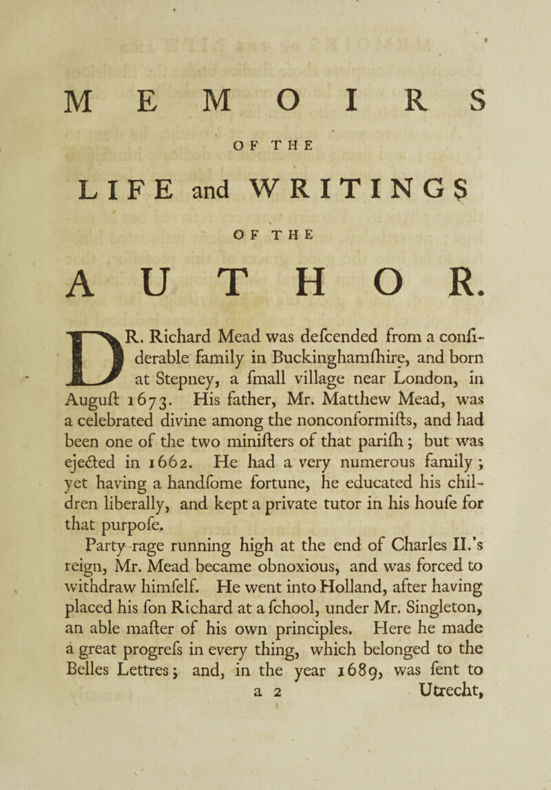 MEMOIRS OF THE LIFE and WRITINGS < 4 * O F T H E AUTHOR. DR. Richard Mead was defcended from a conli- derable family in Buckinghamshire, and born at Stepney, a fmall village near London, in Auguft 1673. His father, Mr. Matthew Mead, was a celebrated divine among the nonconformifts, and had been one of the two minifters of that parifh; but was ejected in 1662. He had a very numerous family; yet having a handfome fortune, he educated his chil¬ dren liberally, and kept a private tutor in his houfe for that purpofe. Party rage running high at the end of Charles II.’s reign, Mr. Mead became obnoxious, and was forced to withdraw himfelf. He went into Holland, after having placed his fon Richard at a fchool, under Mr. Singleton, an able mafter of his own principles. Here he made a great progrefs in every thing, which belonged to the Belles Lettres; and, in the year 1689, was fent to