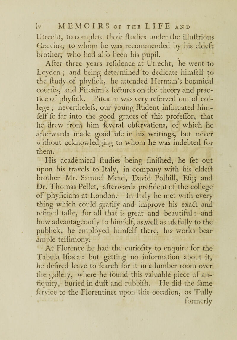 Utrecht, to complete thofe ftudies under the illuftrious Graevius, to whom he was recommended by his eldeft brother, who had alfo been his pupil. After three years refidence at Utrecht, he went to Leyden ; and being determined to dedicate himfelf to the ftudy of phyftck, he attended Herman’s botanical courfes, and Pitcairn’s ledtures on the theory and prac¬ tice of phyfick. Pitcairn was very referved out of col¬ lege ; neverthelefs, our young fludent infinuated him¬ felf fo far into the good graces of this profeffor, that he drew from him feveral- obfervations, of which he afterwards made good ufe in his writings, but never without acknowledging to whom he was indebted for them. His academical ffudies being finifhed, he fet out upon his travels to Italy, in company with his eldeft brother Mr. Samuel Mead, David Polhill, Efq; and Dr. Th omas Pellet, afterwards preftdent of the college of phyficians at London. In Italy he met with every thing which could gratify and improve his exadt and refined tafte, for all that is great and beautiful: and how advantageoully to himfelf, as.well as ufefully to the publick, he employed himfelf there, his works bear ample teftimony. At Florence he had the curiofity to enquire for the Tabula Ifiaca : but getting no information about it, he defired leave to fearch for it in adumber room over the gallery, where he found this valuable piece of an¬ tiquity, buried in duft and rubbifh. He did the fame fervice to the Florentines upon this occafion, as Tully formerly