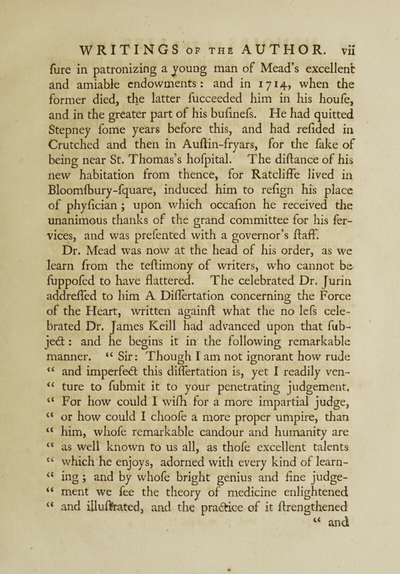 fure in patronizing a young man of Mead’s excellent and amiable endowments : and in 1714, when the former died, the latter fucceeded him in his houfe, and in the greater part of his bufinefs. He had quitted Stepney fome years before this, and had redded in Crutched and then in Auftin-fryars, for the fake of being near St. Thomas’s hofpital. The diftance of his new habitation from thence, for Ratcliffe lived in Bloomfbury-fquare, induced him to refign his place of phyfician ; upon which occafion he received the unanimous thanks of the grand committee for his fer- vices, and was prefented with a governor’s ftaft. Dr. Mead was now at the head of his order, as we learn from the teftimony of writers, who cannot b& fuppofed to have flattered. The celebrated Dr. [urin addrefled to him A Diflertation concerning the Force of the Heart, written againft what the no lefs cele¬ brated Dr. James Keill had advanced upon that fub- jed: and he begins it in the following remarkable manner. “ Sir: Though I am not ignorant how rude ££ and imperfed this diflertation is, yet I readily ven- ££ ture to fubmit it to your penetrating judgement. ££ For how could I wifh for a more impartial judge, ££ or how could I choofe a more proper umpire, than £< him, whofe remarkable candour and humanity are ££ as well known to us all, as thofe excellent talents u which he enjoys, adorned with every kind of learn- <c ing ; and by whofe bright genius and fine judge- <£ ment we fee the theory of medicine enlightened ££ and iiluftrated, and the pradice of it flren^thened 4£ and