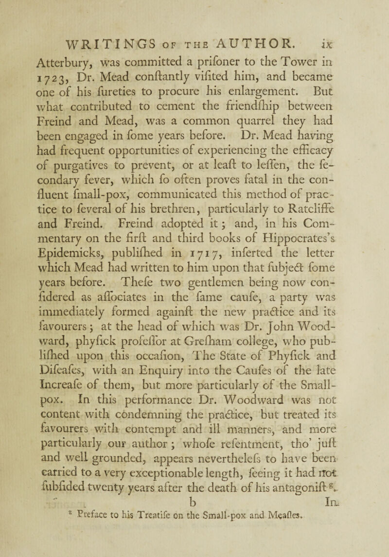 Atterbury, was committed a prifoner to the Tower in 1723, Dr. Mead conftantly viftted him, and became one of his fureties to procure his enlargement. But what contributed to cement the friendship between Freind and Mead, was a common quarrel they had been engaged in fome years before. Dr. Mead having had frequent opportunities of experiencing the efficacy of purgatives to prevent, or at lead; to leffen, the fe- condary fever, which fo often proves fatal in the con¬ fluent finall-pox, communicated this method of prac¬ tice to feveral of his brethren, particularly to Ratcliffe and Freind. Freind adopted it; and, in his Com¬ mentary on the firft and third books of Hippocrates’s Epidemicks, publifhed in 1717, inferted the letter which Mead had written to him upon that iiibjedt fome years before. Thefe two gentlemen being now con- fidered as affociates in the fame caufe, a party was immediately formed againft the new practice and its favourers; at the head of wThich was Dr. John Wood¬ ward, phyfick profellor at Grefham college, who pub- lifhed upon this occaflon, The State of Phyfick and Difeafes, with an Enquiry into the Caufes of the late Increafe of them, but more particularly of the Small¬ pox. In this performance Dr. Woodward was not content with condemning the practice, but treated its favourers with contempt and ill manners, and more particularly our author ; whofe refentment, tho’ juft and well grounded, appears neverthelefs to have been carried to a very exceptionable length, feeing it had ito-t fubftded twenty years after the death of his antagonift g. b In. z Preface to his Treatife on the Smalhpox and Meafles,