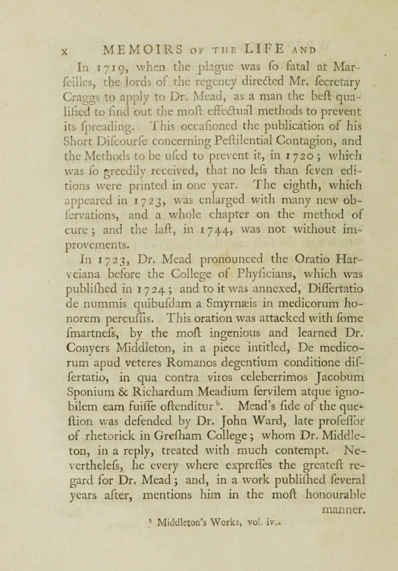 In 1719, when the plague was fo fatal at Mar- feilles, the lords of the regency directed Mr. fecretary Graggs to apply to Dr. Mead, as a man the beft qua¬ lified to find out the moll effectual methods to prevent its fpreading. This occafioned the publication of his Short Difcourfe concerning Peftilential Contagion, and the Methods to be ufed to prevent it, in 1720 ; which was fo greedily received, that no lefs than feven edi¬ tions were printed in one year. The eighth, which appeared in 1723, was enlarged with many new ob¬ servations, and a whole chapter on the method of cure; and the lafl, in 1744, was not without im¬ provements. In 1723, Dr. Mead pronounced the Oratio Har- veiana before the College ol Phyficians, which was published in 1724; and to it was annexed, Dilfertatio de numinis quibufdam a Smyrnaeis in medicorum ho- norem percufiis. This oration was attacked with fome fmartnefs, by the moft ingenious and learned Dr. Conyers Middleton, in a piece intitled, De medico- rum apud veteres Romanos degentium conditione dif¬ fer tatio, in qua contra viros celeberrimos Jacobum Sponium Sc Richardum Meadium fervilem atque igno- bilem earn fuifie ollenditurh. Mead’s fide of the que*- llion was defended by Dr. John Ward, late profelfor of rhetorick in Grefham College ; whom Dr. Middle- ton, in a reply, treated with much contempt. Ne- verthelefs, he every where exprefies the greatell re¬ gard for Dr. Mead; and, in a work published feveral years after, mentions him in the moft honourable manner. Middleton’s Works, vol. iv..