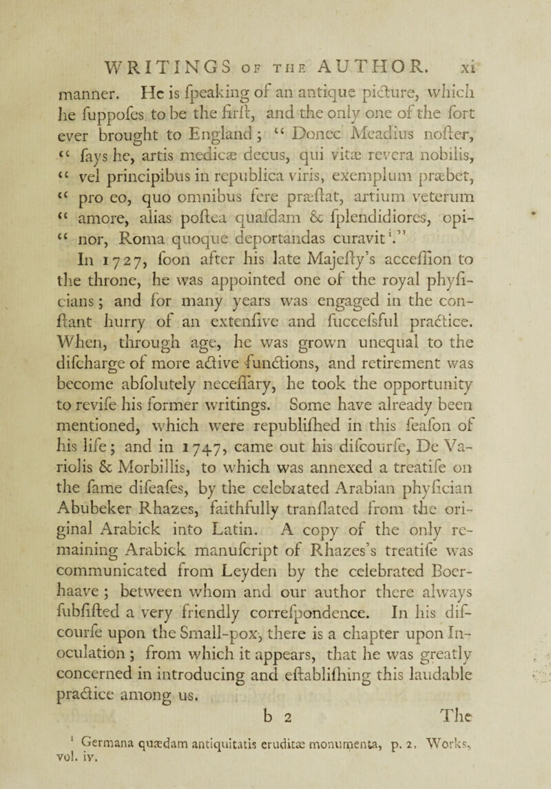 manner. He is fpeaking of an antique picture, which he fuppofes to be the firtt, and the only one of the fort ever brought to England ; u Donee Meadius nofter, cc fays he, artis mediae decus, qui vitas revera nobiiis, “ vel principibus in republica viris, exeinplum praebet, <c pro eo, quo omnibus fere pneftat, artium vetermn “ amore, alias poftea quafdam Sc fplendidiores, cpi- “ nor, Roma quoque deportandas curavit1.” In 1727, foon after his late Majefty’s acceffion to the throne, he was appointed one of the royal phyfi- cians; and for many years was engaged in the con- ftant hurry of an extenfive and fuccefsful practice. When, through age, he was grown unequal to the difeharge of more adfive functions, and retirement was become abfolutely neceffary, he took the opportunity to revife his former writings. Some have already been mentioned, which were republifhed in this feafon of his life; and in 1747, came out his difeourfe, De Va- riolis Sc Morbillis, to which was annexed a treatife on the fame difeafes, by the celebrated Arabian phyfician Abubeker Rhazes, faithfully tranflated from the ori¬ ginal Arabick into Latin. A copy of the only re¬ maining Arabick manufeript of Ediazes’s treatife was communicated from Leyden by the celebrated Bocr- haave ; between whom and our author there always fubfifted a very friendly correfpondence. In his dif¬ eourfe upon the Small-pox, there is a chapter upon In¬ oculation ; from which it appears, that he was greatly concerned in introducing and eftablifhing this laudable pra&ice among us. b 2 The Germana quafdam antiquitatis erudicse monumenta, p. 2, Works, vol. iv.