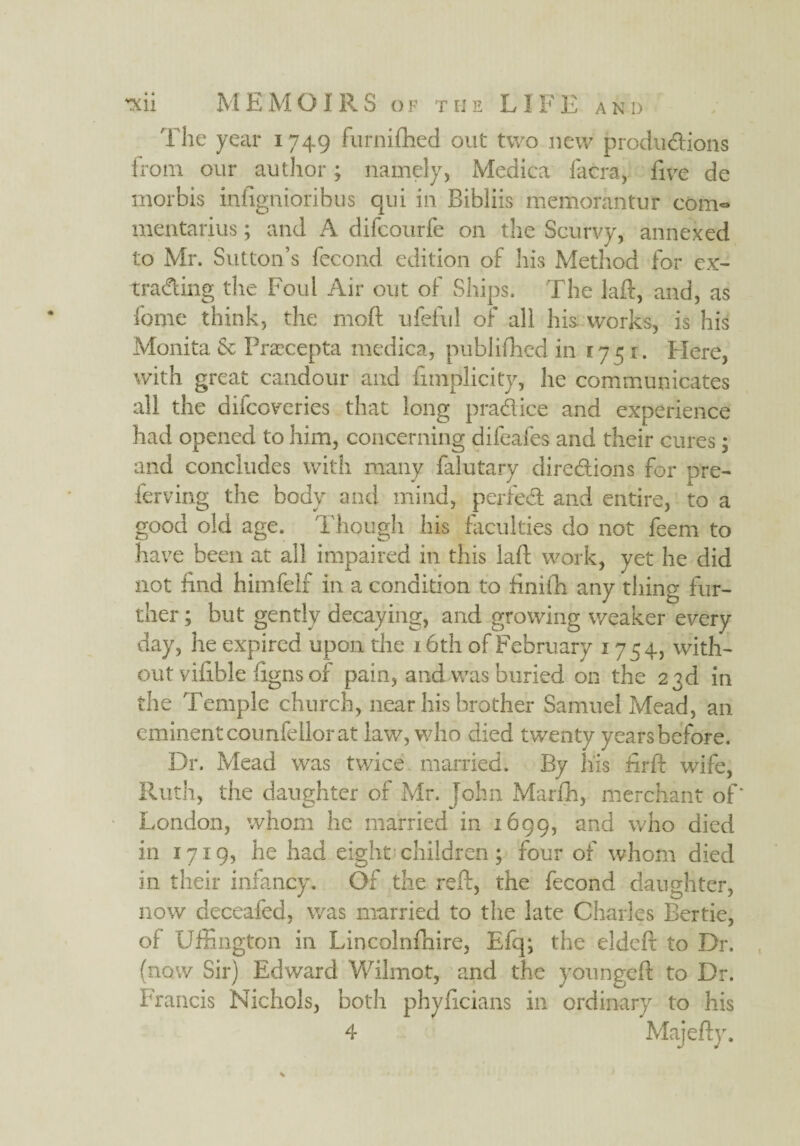 'fhe year 1749 furnifhed out two new produ&ions from our author; namely, Medica facra, five de morhis infignioribus qui in Bibliis memorantuf com- mentarius; and A difcourfe on the Scurvy, annexed to Mr. Sutton’s fecond edition of his Method for ex¬ trading the Foul Air out of Ships. The laft, and, as feme think, the moft ufeful of all his works, is his Monita & Praecepta medica, published in 1751. Here, with great candour and fimplicity, he communicates all the difeoveries that long practice and experience had opened to him, concerning difeafes and their cures; and concludes with many falutary directions for pre- ferving the body and mind, perieCt and entire, to a good old age. Though his faculties do not feem to have been at all impaired in this laft work, yet he did not find himfelf in a condition to finifh any tiling fur¬ ther ; but gently decaying, and growing weaker every day, he expired upon the 16th of February 1754, with¬ out vifible ftgns of pain, and was buried on the 23d in the Temple church, near his brother Samuel Mead, an eminent counfellor at law, who died twenty years before. Dr. Mead was twice married. By his ftrft wife, Ruth, the daughter of Mr. John Marfh, merchant of* London, whom he married in 1699, and who died in 1719, he had eight children ; four of whom died in their infancy. Of the reft, the fecond daughter, now deceafed, was married to the late Charles Bertie, of Uffington in Lincolnfhire, Efq; the eldeft to Dr. (now Sir) Edward Wilmot, and the youngeft to Dr. Francis Nichols, both phylicians in ordinary to his 4 Maieftv.