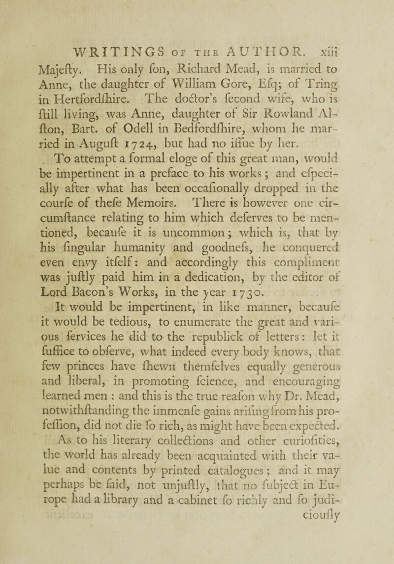 Majefty. His only foil, Richard Mead, is married to Anne, the daughter of William Gore, Efq; of Tring in Hertfordshire. The doctor’s fecond wife, who is fall living, was Anne, daughter of Sir Rowland Al- flon, Bart, of Odell in Bedfordfhire, whom he mar ¬ ried in Auguft 1724, but had no ifiue by her. To attempt a formal eloge of this great man, would be impertinent in a preface to his works; and efpeci- ally after what has been occalionally dropped in the courfe of thefe Memoirs. There is however one cir~ cumflance relating to him which deferves to be men¬ tioned, becaufe it is uncommon; which is, that by his lingular humanity and goodnefs, he conquered even envy itfelf: and accordingly this compliment was juftly paid him in a dedication, by the editor of Lqrd Bacon’s Works, in the jear 1730. It would be impertinent, in like manner, becaufe it would be tedious, to enumerate the great and vari- ous fervices he did to the republick of letters: let it fuffice to obferve, what indeed every body knows, that few princes have fhewn themfelves equally generous and liberal, in promoting fcience, and encouraging learned men : and this is the true reafon why Dr. Mead, notwithftanding the immenfe gains arifing from his pro- feffion, did not die fo rich, as might have been expected. As to his literary collections and other curiofities, the world has already been acquainted with their va¬ lue and contents by printed catalogues; and it may perhaps be faid, not unjuftly, that no Subject in Eu¬ rope had a library and a cabinet fo richly and fo judi- cioufiy