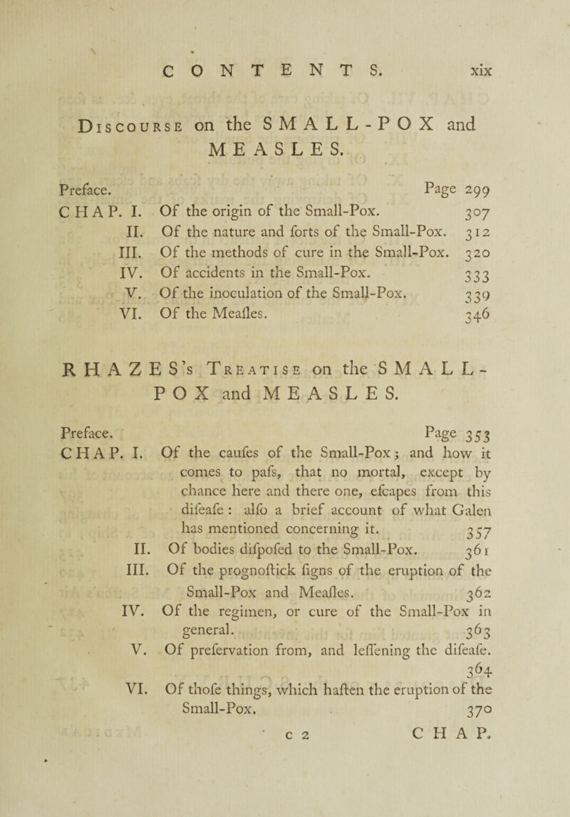 \ CONTENTS. xix Discourse on the S M A L L - P O X and MEASLES. Preface. Page 299 CHAP. I. Of the origin of the Small-Pox. 307 II. Of the nature and forts of the Small-Pox. 312 III. Of the methods of cure in the Small-Pox. 320 IV. Of accidents in the Small-Pox. 333 V. Of the inoculation of the Small-Pox. 33c; VI. Of the Mealies. 346 RH AZES’s Treatise on the SMALL¬ POX and MEASLES. Preface. CHAP. I. II. III. IV. V. VI. PaSe 353 Of the caufes of the Small-Pox; and how it comes to pafs, that no mortal, except by chance here and there one, efcapes from this difeafe : alfo a brief account of what Galen has mentioned concerning it. 357 Of bodies difpofed to the Small-Pox. 361 Of the prognoftick ligns of the eruption of the Small-Pox and Mealies. 362 Of the regimen, or cure of the Small-Pox in general. 363 Of prefervation from, and lelfening the difeafe. 364 Of thofe things, which haden the eruption of the Small-Pox. 370 CHAP, c 2