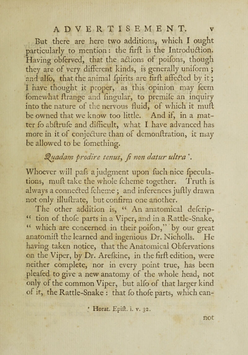 But there are here two additions, which I ought particularly to mention: the firft is the Introduction. Having obferved, that the actions of poifons, though they are of very different kinds, is generally uniform ; and alfo, that the animal fpirits are firft affected by it; I have thought it proper, as this opinion may feem fomewhat ftrange and lingular, to premife an inquiry into the nature of the nervous fluid, of which it muft be owned that we know too little. And if, in a mat¬ ter fo abftrufe and difficult, what I have advanced has more in it of conjecture than of demonftration, it may be allowed to be fomething. ^uadam prodire tenus, fi non datur ultra \ Whoever will pafs a judgment upon fuch nice fpecula- tions, muft take the whole fcheme together. Truth is always a connected fcheme; and inferences juftly drawn not only illuftrate, but confirm one another. The other addition is, “ An anatomical defcrip- <c tion of thofe parts in a Viper, and in a Rattle-Snake, u which are concerned in their poifon,” by our great anatomift the learned and ingenious Dr. Nicholls. He having taken notice, that the Anatomical Obfervations on the Viper, by Dr. Arefkine, in the firft edition, were neither complete, nor in every point true, has been pleafed to give a new anatomy of the whole head, not only of the common Viper, but alfo of that larger kind of it, the Rattle-Snake : that fo thofe parts, which can- • Horat. Epift. i. v. 32,