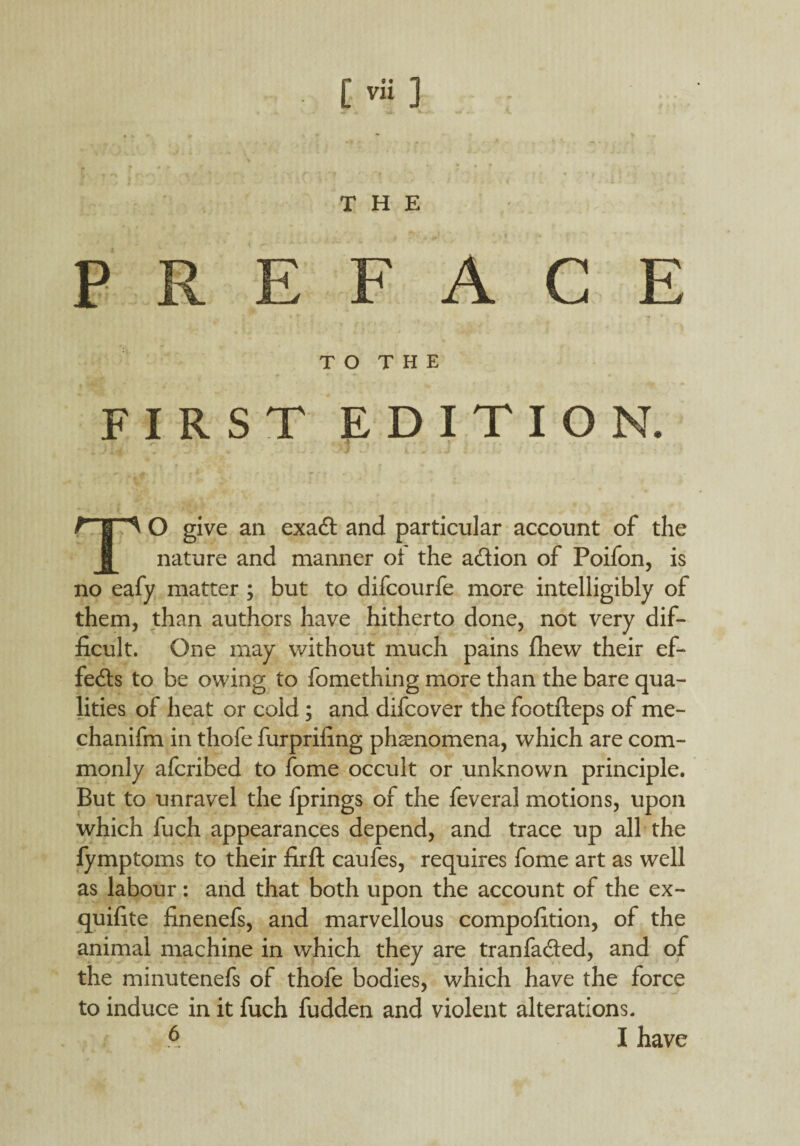 [ vif ] THE PREFACE T O T H E FIRST EDITION. | O give an exadt and particular account of the nature and manner oi the a&ion of Poifon, is no eafy matter ; but to difcourfe more intelligibly of them, than authors have hitherto done, not very dif¬ ficult. One may without much pains fhew their ef¬ fects to be owing to fomething more than the bare qua¬ lities of heat or cold ; and difcover the footfteps of me- chanifm in thofe furprifing phenomena, which are com¬ monly afcribed to fome occult or unknown principle. But to unravel the fprings of the feveral motions, upon which fuch appearances depend, and trace up all the fymptoms to their firft caufes, requires fome art as well as labour: and that both upon the account of the ex- quifite finenefs, and marvellous compofition, of the animal machine in which they are tranfa&ed, and of the minutenefs of thofe bodies, which have the force to induce in it fuch fudden and violent alterations. A I have