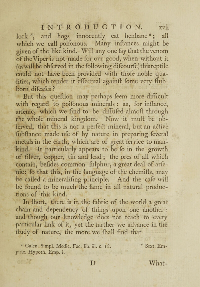 lock d, and hogs innocently eat henbanee; all which we call poifonous. Many inftances might be given of the like kind. Will any one fay that the venom of the Viper is not made for our good, when without it (as will be obferved in the following difcourfe) this reptile could not have been provided with thofe noble qua¬ lities, which render it effectual againft fome very flub- born difeafes ? But this quefiion may perhaps feem more difficult with regard to poifonous minerals : as, for inftance, arfenic, which we find to be diffufed almoft through the whole mineral kingdom. Now it muft be ob¬ ferved, that this is not a perfect mineral, but an active fubflance made ufe of by nature in preparing feveral metals in the earth, which are of great fei rice to man¬ kind. It particularly appears to be fo in the growth of filver, copper, tin and lead; the ores of all which contain, befides common fulphur, a great deal of arfe¬ nic : fo that this, in the language of the chemifls, may be called a mineralifing principle. And the cafe will be found to be much the fame , in all natural produc¬ tions of this kind. In fhort, there is in the fabric of the world a great chain and dependency of things upon one another : and though our knowledge does not reach to every particular link of it, yet the farther we advance in the ftudy of nature, the mere we fhall find that d Galen. Simpl. Medic. Fae, lib. iii. c. 18. c Sext. Em¬ piric. Hypoth. Em.p. i. D What-