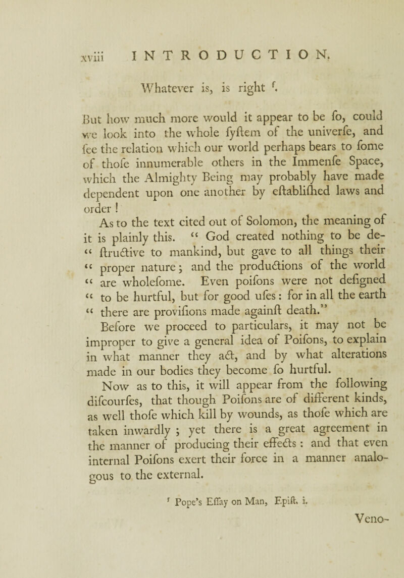 Whatever is, is right f. But how much more would it appear to be fo, could we look into the whole fyflem of the univerfe, and fee the relation which our world perhaps bears to fome of thole innumerable others in the Immenfe Space, which the Almighty Being may probably have made dependent upon one another by eftabliihed laws and order ! As to the text cited out of Solomon, the meaning of it is plainly this. ££ God created nothing to be de- “ ftruCtive to mankind, but gave to all things their u proper nature; and the productions of the world “ are wholefome. Even poifons were not defigned u to be hurtful, but for good ufes: for in all the earth u there are provifions made againft death.” Before we proceed to particulars, it may not be improper to give a general idea oi Poifons, to explain in what manner they a£t, and by what alterations made in our bodies they become fo hurtful. Now as to this, it will appear from the following difcourfes, that though Poifons are of different kinds, as well thofe which kill by wounds, as thole which are taken inwardly ; yet there is a great agreement in the manner of producing their effe&s: and that even internal Poifons exert their force in a manner analo¬ gous to the external. r Pope’s Eflfay on Man, Epift. i. Veno-