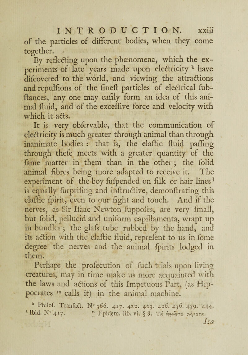 of the particles of different bodies, when they come together. By refleding upon the phenomena, which the ex¬ periments of late years made upon eledricity k have difcovered to the world, and viewing the attradions and repulfions of the fineft particles of eledrical fub- ftances, any one may eafily form an idea of this ani¬ mal fluid, and of the exceflive force and velocity with which it ads. It is very obfervable, that the communication of eledricity is much greater through animal than through inanimate bodies : that is, the elaftic fluid pafling through thefe meets with a greater quantity of the fame matter in them than in the other ; the folid animal fibres being more adapted to receive it. The experiment of the boy fufpended on filk or hair lines1 is equally furprifing and inftrudive, demonflrating this elaftic fpirit, even to our fight and touch. And if the nerves, as Sir Ifaac Newton fuppofes, are very fmall, but folid, pellucid and uniform capillamenta, wrapt up in bundles ; the glafs tube rubbed by the hand, and its adion with the elaftic fluid, reprefent to us in fome degree the nerves and the animal fpirits lodged in them. Perhaps the profecution of fuch trials upon living creatures, may in time make us more acquainted with the laws and adions of this Impetuous Part, (as Hip¬ pocrates m calls it) in the animal machine. k Philof. Tranfact. N° 366. 417. 422. 423. 426. 436. 439. 444, ! Ibid. N° 417. m Epidem. lib. vi. § 8. Tx 0py<WVT0i <rwtUXTK. ha