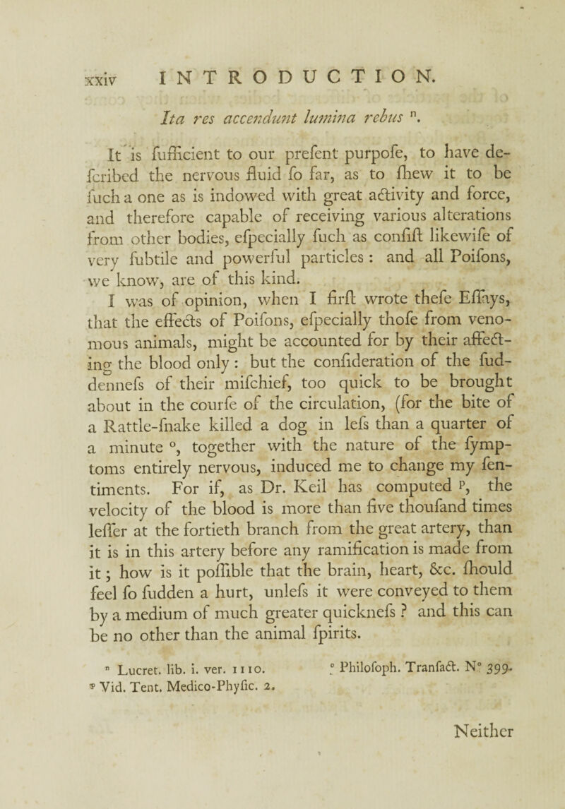 It a res accendunt lutntna rebus n. It is fufficient to our prefent purpofe, to have de¬ fer ibed the nervous fluid fo far, as to fhew it to be fuch a one as is indowed with great activity and force, and therefore capable of receiving various alterations from other bodies, efpecially fuch as confift likewife of very fubtile and powerful particles: and all Poifons, we know, are of this kind. I was of opinion, when I firft wrote thefe Effays, that the effects of Poifons, efpecially thofe from veno¬ mous animals, might be accounted for by their affedt- ing the blood only : but the confideration of the fud- dennefs of their mifehief, too quick to be brought about in the courfe of the circulation, (for the bite of a Rattle-fnake killed a dog in lefs than a quarter of a minute °, together with the nature of the fymp- toms entirely nervous, induced me to change my fen- timents. For if, as Dr. Keil has computed p, the velocity of the blood is more than five thoufand times leffer at the fortieth branch from the great artery, than it is in this artery before any ramification is made from it; how is it poflible that the brain, heart, See. fhould feel fo fudden a hurt, unlefs it were conveyed to them by a medium of much greater quicknefs ? and this can be no other than the animal fpirits. n Lucret. lib. i. ver. mo. ! Philofoph. Tranfad. N° 399.. * Yid. Tent. Medico-Phyfic. 2. Neither