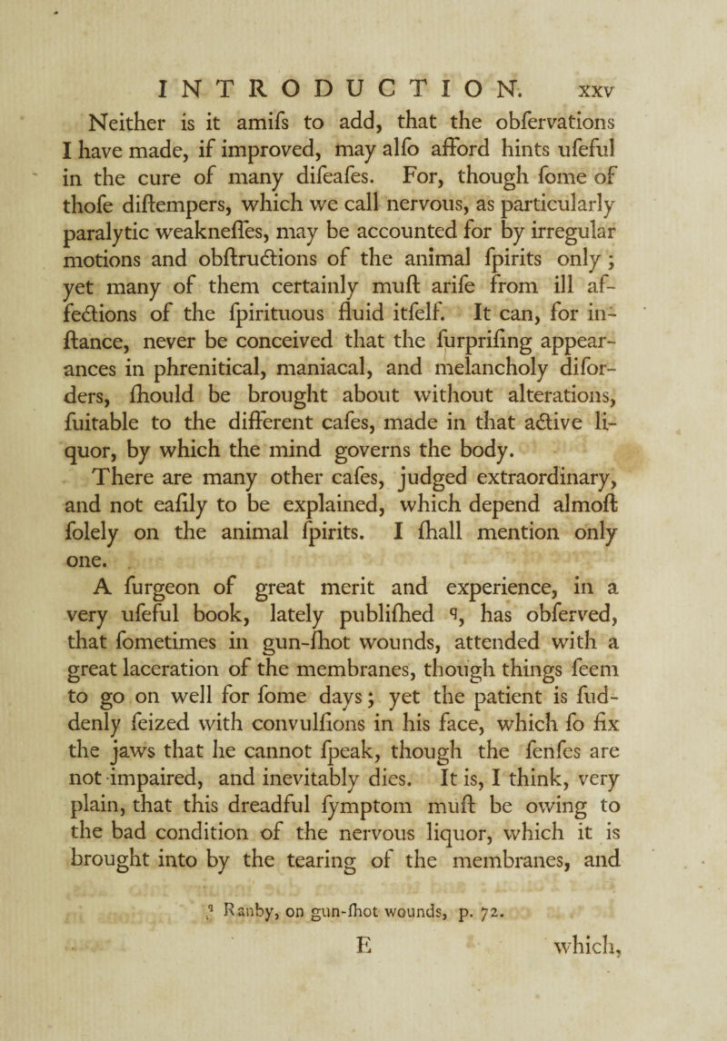 Neither is it amifs to add, that the obfervations I have made, if improved, may alfo afford hints ufeful in the cure of many difeafes. For, though fome of thofe diftempers, which we call nervous, as particularly paralytic weaknefles, may be accounted for by irregular motions and obftrudtions of the animal fpirits only; yet many of them certainly muft arife from ill af- fe&ions of the fpirituous fluid itfelf. It can, for in- ftance, never be conceived that the furprifing appear¬ ances in phrenitical, maniacal, and melancholy difor- ders, fhould be brought about without alterations, fuitable to the different cafes, made in that a&ive li¬ quor, by which the mind governs the body. There are many other cafes, judged extraordinary, and not eafily to be explained, which depend almoft folely on the animal fpirits. I fhall mention only one. A furgeon of great merit and experience, in a very ufeful book, lately publifhed has obferved, that fometimes in gun-fhot wounds, attended with a great laceration of the membranes, though things feem to go on well for fome days; yet the patient is fud- denly feized with convulfions in his face, which fo fix the jaws that he cannot fpeak, though the fenfes are not impaired, and inevitably dies. It is, I think, very plain, that this dreadful fymptom muft be owing to the bad condition of the nervous liquor, which it is brought into by the tearing of the membranes, and ’ Ranby, on gun-fhot wounds, p. 72. E which,