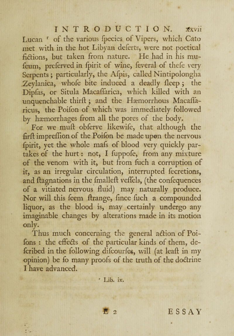 Lucan r of the various fpecics of Vipers, which Cato met with in the hot Libyan deferts, were not poetical fictions, but taken from nature. He had in his mu- feu m, preferved in fpirit of wine, feveral of thefe very Serpents; particularly, the Afpis, called Nintipolongha Zeylanica, whofe bite induced a deadly deep ; the Dipfas, or Situla Macaftarica, which killed with an unquenchable third ; and the Haemorrhous Macafla- ricus, the Poifon of which was immediately followed by haemorrhages from all the pores of the body. For we mu ft obferve likewife, that although the firft impreflion of the Poifon be made upon the nervous fpirit, yet the whole mafs of blood very quickly par¬ takes of the hurt: not, I fuppofe, from any mixture of the venom with it, but from fuch a corruption of it, as an irregular circulation, interrupted fecretions, and ftagnations in the fmalleft veflels, (the confequences of a vitiated nervous fluid) may naturally produce. Nor will this feem ftrange, fince fuch a compounded liquor, as the blood is, may certainly undergo any imaginable changes by alterations made in its motion only. Thus much concerning the general adlion of Poi- fons : the effedfs of the particular kinds of them, de- fcribed in the following difcourfe-s,, will (at leaf! in my opinion) be fo many proofs of the truth of the dodtrine I have advanced. ' Lib. ix. B 2 ESSAY