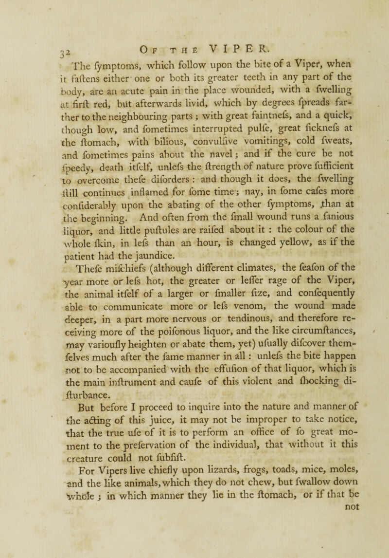 The fymptoms, which follow upon the bite of a Viper, when it fallens either one or both its greater teeth in any part of the body, are an acute pain in the place wounded, with a fwelling at firfl red, but afterwards livid, which by degrees fpreads far¬ ther to the neighbouring parts; with great faintnefs, and a quick, though low, and fometimes interrupted pulfe, great ficknefs at the Homach, with bilious, convulfive vomitings, cold fweats, and fometimes pains about the navel; and if the cure be not fpeedy, death itfelf, unlefs the flrength of nature prove fufficient to overcome thefe diforders : and though it does, the fwelling Hill continues inflamed for fome time; nay, in fome cafes more confiderably upon the abating of the other fymptoms, .than at the beginning. And often from the fmall wound runs a fanious liquor, and little pullules are raifed about it : the colour of the whole Akin, in lefs than an hour, is changed yellow, as if the patient had the jaundice. Thefe milchiefs (although different climates, the feafon of the year more or lefs hot, the greater or lelfer rage of the Viper, the animal itfelf of a larger or fmaller frze, and confequently able to communicate more or lefs venom, the wound made deeper, in a part more nervous or tendinous, and therefore re¬ ceiving more of the poifonous liquor, and the like circumftances, may varioufly heighten or abate them, yet) ufually difcover them- felves much after the fame manner in all : unlefs the bite happen not to be accompanied with the eflfufion of that liquor, which is the main inftrument and caufe of this violent and Shocking di- fturbance. But before I proceed to inquire into the nature and manner of the adting of this juice, it may not be improper to take notice, that the true ufe of it is to perform an office of fo great mo¬ ment to the prefervation of the individual, that without it this creature could not fubflfl:. For Vipers live chiefly upon lizards, frogs, toads, mice, moles, and the like animals, which they do not chew, but fwallow down 'whole j in which manner they lie in the ftomach, or if that be not