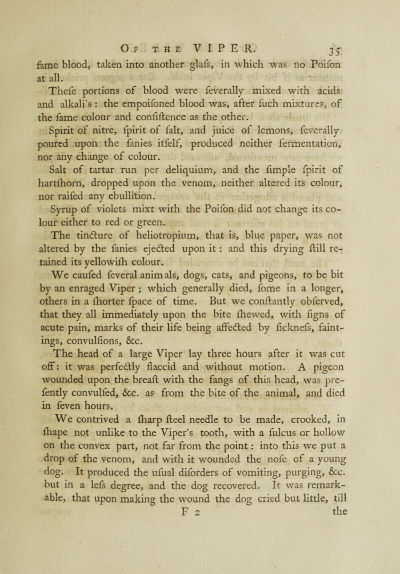 fame blood, taken into another glafs, in which was no Poifon at all. Thefe portions of blood were feverally mixed with acids and alkali’s : the empoifoned blood was, after fuch mixtures, of the fame colour and confidence as the other. Spirit of nitre, fpirit of fait, and juice of lemons, feverally poured upon the fanies itfelf, produced neither fermentation, nor any change of colour. Salt of tartar run per deliquium, and the Ample fpirit of hartfhorn, dropped upon the venom, neither altered its colour, nor raifed any ebullition. Syrup of violets mixt with the Poifon did not change its co¬ lour either to red or green. The tinflure of heliotropium, that is, blue paper, was not altered by the fanies ejected upon it: and this drying dill re¬ tained its yellowifh colour. We caufed feveral animals, dogs, cats, and pigeons, to be bit by an enraged Viper; which generally died, fome in a longer, others in a diorter fpace of time. But we condantly obferved, that they all immediately upon the bite fliewed, with figns of acute pain, marks of their life being affedted by ficknefs, faint- ings, convuldons, &c. The head of a large Viper lay three hours after it was cut off: it was perfectly flaccid and without motion. A pigeon wounded upon the bread with the fangs of this head, was pre- fently convulfed, &c. as from the bite of the animal, and died in feven hours. We contrived a fharp deel needle to be made, crooked, in diape not unlike to the Viper’s tooth, with a fulcus or hollow on the convex part, not far from the point: into this we put a drop of the venom, and with it wounded the nofe of a young dog. It produced the ufual diforders of vomiting, purging, &c. but in a lefs degree, and the dog recovered. It was remark¬ able, that upon making the wound the dog cried but little, till F 2 the