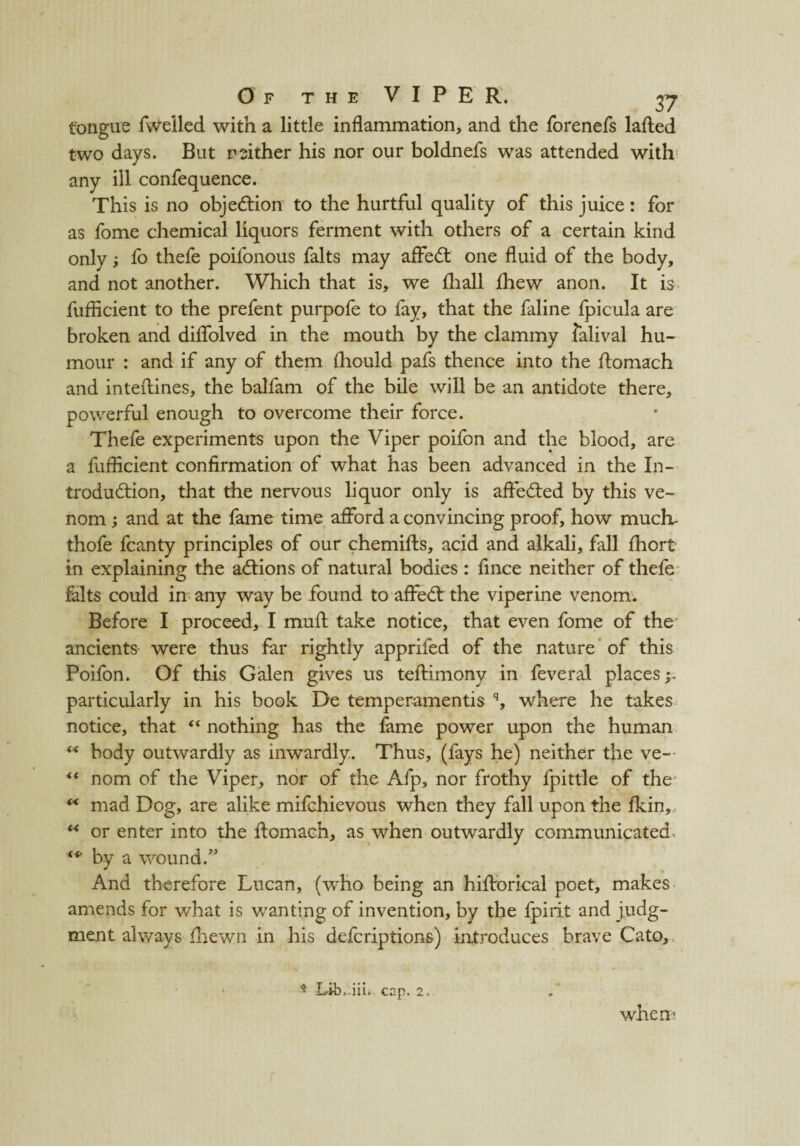 tongue fweiled with a little inflammation, and the forenefs lafted two days. But neither his nor our boldnefs was attended with any ill confequence. This is no objection to the hurtful quality of this juice: for as fome chemical liquors ferment with others of a certain kind only; fo thefe poifonous falts may affed one fluid of the body, and not another. Which that is, we fhall fhew anon. It is fuflicient to the prefent purpofe to fay, that the faline fpicula are broken and diflolved in the mouth by the clammy falival hu¬ mour : and if any of them fhould pafs thence into the flomach and interlines, the balfam of the bile will be an antidote there, powerful enough to overcome their force. Thefe experiments upon the Viper poifon and the blood, are a fuflicient confirmation of what has been advanced in the In- trodudion, that the nervous liquor only is affeded by this ve¬ nom ; and at the fame time afford a convincing proof, how much- thofe fcanty principles of our chemifts, acid and alkali, fall fhort in explaining the adions of natural bodies : fince neither of thefe falts could in any way be found to affed the viperine venom. Before I proceed, I muft take notice, that even fome of the ancients were thus far rightly apprifed of the nature of this Poifon. Of this Galen gives us teftimony in feveral places;- particularly in his book De temperamentis q, where he takes notice, that “ nothing has the fame power upon the human ** body outwardly as inwardly. Thus, (fays he) neither the ve— “ nom of the Viper, nor of the Afp, nor frothy fpittle of the “ mad Dog, are alike mifchievous when they fall upon the fkin, ** or enter into the ftomach, as when outwardly communicated ** by a wound.” And therefore Lucan, (who being an hiflrorical poet, makes amends for what is wanting of invention, by the fpirit and judg¬ ment always fhewn in his defcriptions) introduces brave Cato, * Lib.iii. cap. 2. when'