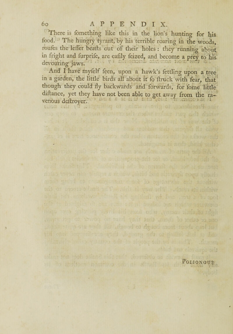 There is fomething like this in the lion’s hunting for his food. The hungry tyrant, by his terrible roaring in the woods, routes the leffer hearts out of their holes : they running about in fright and furprife, are eafily feized, and become a prey to his devouring jaws. ' ' - • And I have myfelf feen, upon a hawk’s fettling upon a tree in a garden, the little birds all about it fo ftruck with fear, that though they could fly backwards arid forwards, for fome little dirtance, yet they have not been able to get away from the ra¬ venous dertroyer. . i. Poisonous