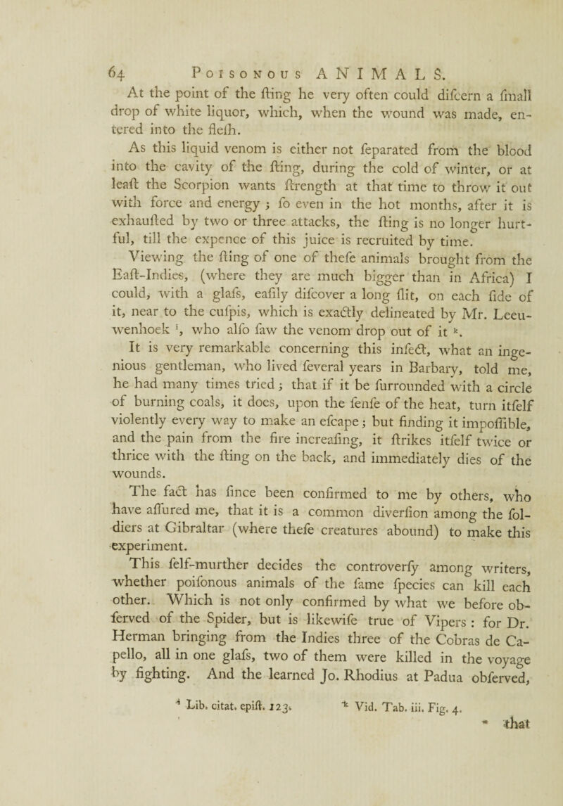 At the point of the fling he very often could difcern a final! drop of white liquor, which, when the wound was made, en¬ tered into the flefh. As this liquid venom is either not feparated from the blood into the cavity of the fling, during the cold of winter, or at leafl the Scorpion wants flrength at that time to throw it out with force and energy ; fo even in the hot months, after it is exhaufled by two or three attacks, the fling is no longer hurt¬ ful, till the expence of this juice is recruited by time. Viewing the fling of one of thefe animals brought from the Eafl-Indies, (where they are much bigger than in Africa) I could, with a glafs, eafily difcover a long flit, on each fide of it, near to the cufpis, which is exactly delineated by Mr. Leeu¬ wenhoek *, who alfo faw the venom drop out of it k. It is very remarkable concerning this infedl, what an inge¬ nious gentleman, who lived feveral years in Barbary, told me, he had many times tried; that if it be furrounded with a circle of burning coals, it does, upon the fenfe of the heat, turn itfelf violently every way to make an efcape; but finding it impoflible, and the pain from the fire increafing, it flrikes itfelf twice or thrice with the fling on the back, and immediately dies of the wounds. The fact has fince been confirmed to me by others, who have affured me, that it is a common diverfion among the fol- diers at Gibraltar (where thefe creatures abound) to make this experiment. This felf-murther decides the controverfy among writers, whether poifonous animals of the fame fpecies can kill each other. Which is not only confirmed by what we before ob- ferved of the Spider, but is likewife true of Vipers : for Dr. Herman bringing from the Indies three of the Cobras de Ca- pello, all in one glafs, two of them were killed in the voyage by fighting. And the learned Jo. Rhodius at Padua obferved, * Lib. citat* epift. 123* that * Vid. Tab. iii. Fig. 4.