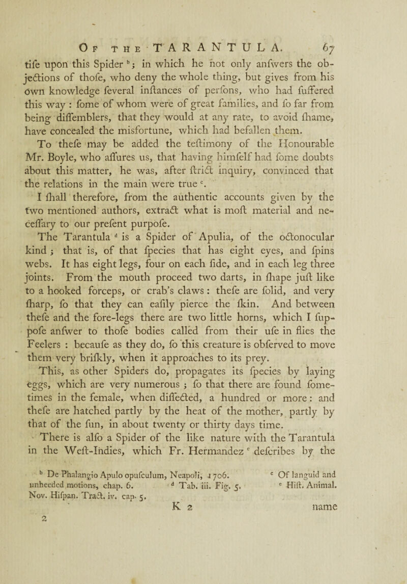 tife upon this Spider b; in which he hot only anfwers the ob¬ jections of thofe, who deny the whole thing, but gives from his Own knowledge feveral indances of perfons, who had fudered this way : fome of whom v/ere of great families, and fo far from being diflfemblers, that they would at any rate, to avoid fliame, have concealed the misfortune, which had befallen them. To thefe may be added the tebimony of the Honourable Mr. Boyle, who allures us, that having himfelf had fome doubts about this matter, he was, after drift inquiry, convinced that the relations in the main were true c. I biall therefore, from the authentic accounts given by the two mentioned authors, extraft what is mod material and ne- ceflary to our prefent purpofe. The Tarantula d is a Spider of Apulia, of the oftonocular kind ; that is, of that fpecies that has eight eyes, and fpins webs. It has eight legs, four on each fide, and in each leg three joints. From the mouth proceed two darts, in diape jud like to a hooked forceps, or crab’s claws: thefe are folid, and very lharp, fo that they can eafily pierce the Ikin. And between thefe and the fore-legs there are two little horns, which I fup- pofe anfwer to thofe bodies called from their ufe in flies the Feelers : becaufe as they do, fo this creature is obferved to move them very brilkly, when it approaches to its prey. This, as other Spiders do, propagates its fpecies by laying eggs, which are very numerous ; fo that there are found fome- times in the female, when diflefted, a hundred or more: and thefe are hatched partly by the heat of the mother, partly by that of the fun, in about twenty or thirty days time. There is alfo a Spider of the like nature with the Tarantula in the Wed-Indies, which Fr. Hermandez c defcribes by the b De Phalangio Apulo opufculum, Neapoli, 1706. c Of languid and unheeded motions, chap. 6. d Tab. iii. Fig. 5, c Hift. Animal. Nov. Hifpan. Traft. iv. cap. 5. K 2 name 2