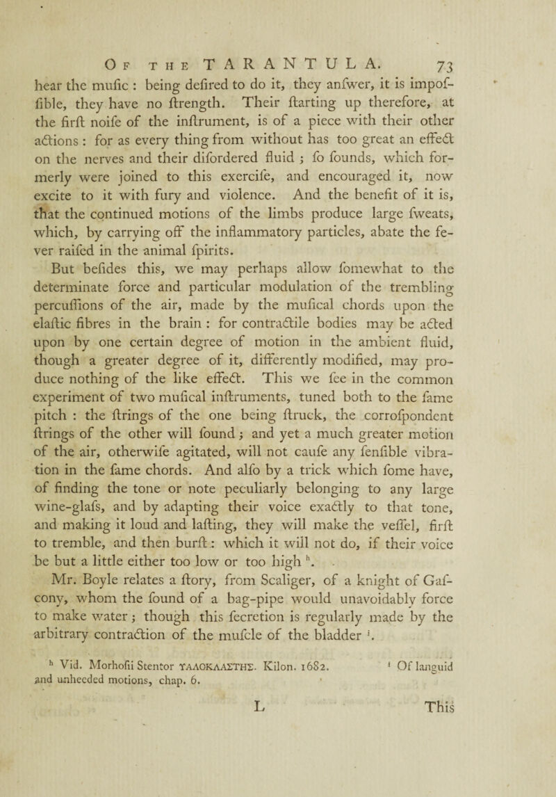 hear the mufic : being defired to do it, they anfwer, it is impof- fible, they have no ftrength. Their flatting up therefore, at the firft noife of the inflrument, is of a piece with their other actions : for as every thing from without has too great an effeCl on the nerves and their difordered fluid ; fo founds, which for¬ merly were joined to this exercife, and encouraged it, now excite to it with fury and violence. And the benefit of it is, that the continued motions of the limbs produce large fweats, which, by carrying off the inflammatory particles, abate the fe¬ ver raifed in the animal fpirits. But befides this, we may perhaps allow fomewhat to the determinate force and particular modulation of the trembling percuflions of the air, made by the mufical chords upon the elaftic fibres in the brain : for contractile bodies may be a&ed upon by one certain degree of motion in the ambient fluid, though a greater degree of it, differently modified, may pro¬ duce nothing of the like effeCt. This we fee in the common experiment of two mufical inftruments, tuned both to the fame pitch : the firings of the one being flruck, the corrofpondent firings of the other will found; and yet a much greater motion of the air, otherwife agitated, will not caufe any fenfible vibra¬ tion in the fame chords. And alfo by a trick which fome have, of finding the tone or note peculiarly belonging to any large wine-glafs, and by adapting their voice exactly to that tone, and making it loud and lafling, they will make the veffel, firfl to tremble, and then burfl: which it will not do, if their voice be but a little either too low or too high \ Mr. Boyle relates a flory, from Scaliger, of a knight of Gaf- conv, whom the found of a bag-pipe would unavoidably force to make water; though this fecretion is regularly made by the arbitrary contraction of the mufcle of the bladder J. h Vid. Morhofii Stentor YAAOKAAITHS. Kilon. 1682. 1 Oflanguid and unheeded motions, chap. 6. L This