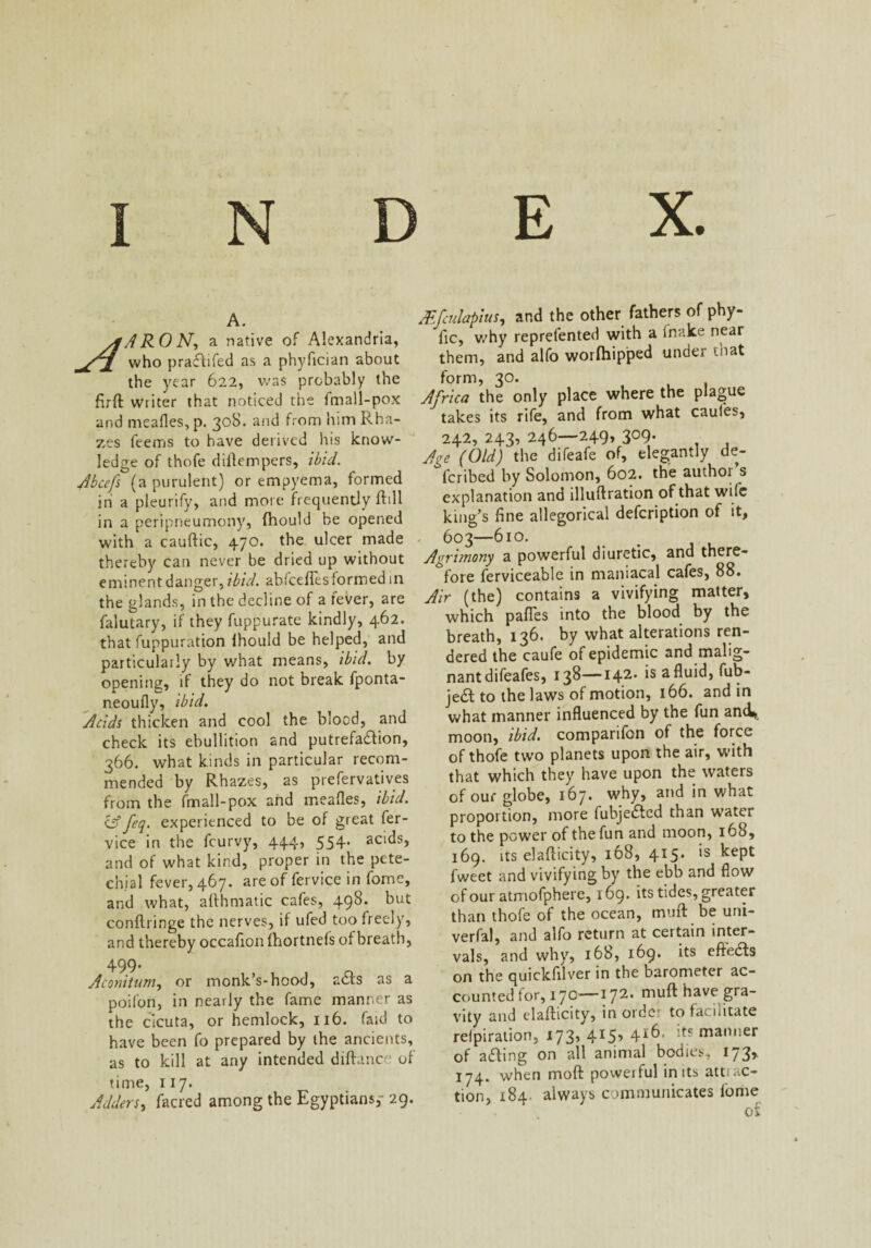 A. ARON, a native of Alexandria, who practifed as a phyfician about the year 622, was probably the firft writer that noticed the fmall-pox and mealies, p. 308. and from him Rha- zes feems to have derived his know¬ ledge of thofe dillempers, ibid. Abcefs (a purulent) or empyema, formed in a pleurify, and more frequently ftill in a peripneumony, fhould be opened with a cauftic, 470. the ulcer made thereby can never be dried up without eminent danger, ibid, abiceflcsformed in the glands, in the decline of a fever, are falutary, if they fuppurate kindly, 462. that fuppuration Ihould be helped, and particularly by v/hat means, ibid, by opening, if they do not break fponta- neoully, ibid. Acids thicken and cool the blood, and check its ebullition and putrefaction, 366. what kinds in particular recom¬ mended by Rhazes, as prefervatives from the fmall-pox and mealies, ibid. cff fcq. experienced to be of great fer- vice in the fcurvy, 444, 554’ acids, and of what kind, proper in the pete¬ chial fever, 467. are of fervice in fome, and what, althmatic cafes, 498. but conilringe the nerves, if ufed too freely, and thereby occafion (hortnefs of breath, 499. Aconitum, or monk’s-hood, a<Rs as a poifon, in nearly the fame manner as the cicuta, or hemlock, 116. faid to have been fo prepared by the ancients, as to kill at any intended diftance of time, 117. Adders, facred among the Egyptians,- 29. Adfculapius, and the other fathers of pby- fic, why reprefented with a Inake near them, and alfo worfhipped under that form, 30. Africa the only place where the plague takes its rife, and from what caufes, 242, 243, 246—249, 309. Age (Old) the difeafe of, elegantly de¬ scribed by Solomon, 602. the author’s explanation and illuftration of that wife king’s fine allegorical description of it, 603—610. Agrimony a powerful diuretic, and there¬ fore ferviceable in maniacal cafes, 88. Air (the) contains a vivifying matter, which pafles into the blood by the breath, 136. by what alterations ren¬ dered the caufe of epidemic and malig¬ nant difeafes, 138—142' *s a hib- jeft to the laws of motion, 166. and in what manner influenced by the fun ani, moon, ibid, companfon of the force of thofe two planets upon the air, with that which they have upon the waters of our globe, 167. why, and in what proportion, more fubje&ed than water to the power of the fun and moon, 168, 169. its elafticity, 168, 415. is kept fweet and vivifying by the ebb and flow of our atmofphere, 169. its tides, greater than thofe of the ocean, muft be uni- verfal, and alfo return at certain inter¬ vals, and why, 168, 169. its elMs on the quickfilver in the barometer ac¬ counted for, 170—172* niuft have gra¬ vity and elafticity, in order to facilitate relpiration, 173’ 4I5> 4:t* manner of afting on all animal bodies, 173,. 174. when mod poweiful in its atti ac¬ tion, 184 always communicates lome