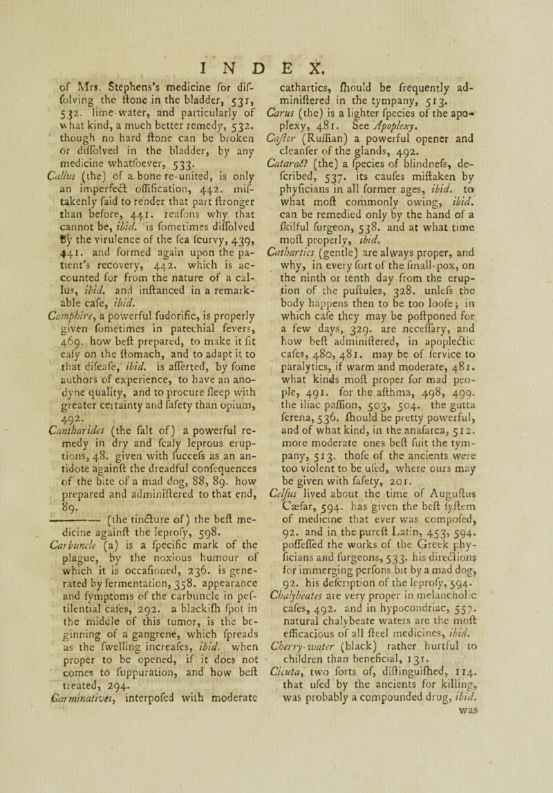 of Mrs. Stephens’s medicine for dif- folving the (lone in the bladder, 531, 532. lime-water, and particularly of what kind, a much better remedy, 532. though no hard (lone can be broken or diflolved in the bladder, by any medicine whatfoever, 533. Callus (the) of a bone re-united, is only an imperfedl offification, 44.2. mif- takenly (aid to render that part (Ironger than before, 441. reafons why that cannot be, ibid, is fometimes diflolved fcy the virulence of the fea (curvy, 439, 441. and formed again upon the pa¬ tient’s recovery, 442. which is ac¬ counted for from the nature of a cal¬ lus, ibid, and indanced in a remark¬ able cafe, ibid. Camphire, a powerful fudorific, is properly given fometimes in patechial fevers, 469. how bed prepared, to make it fit eafy on the domach, and to adapt it to that dife.afe, ibid, is aflerted, by fome authors of experience, to have an ano¬ dyne quality, and to procure deep with greater certainty and fafety than opium, 492* Cantbarides (the fait of) a powerful re¬ medy in dry and fcaly leprous erup¬ tions, 48. given with fuccefs as an an¬ tidote againft the dreadful conftquences of the bite of a mad dog, 88, 89. how prepared and adminiftered to that end, 89. ■ ■■-— (the tindlure of) the bed me¬ dicine againd the leprofy, 598. Carbuncle (a) is a fpecific mark of the plague, by the noxious humour of which it is occafloned, 236. is gene¬ rated by fermentation, 358. appearance and fymptoms of the carbuncle in pef- tilential cafes, 292. a blackifh fpot in the middle of this tumor, is the be¬ ginning of a gangrene, which fpreads as the (welling increafes, ibid, when proper to be opened, if it does not comes to fuppuration, and how bed treated, 294. Carminatives, interpofed with moderate cathartics, fliould be frequently ad- minidered in the tympany, 513. Carus (the) is a lighter fpecies of the apo-* plexy, 481. Szz Apoplexy. Cajlor (Ruffian) a powerful opener and clear.fer of the glands, 492. Catarafi (the) a fpecies of blindnefs, de¬ ferred, 537. its caufes midaken by phyficians in all former ages, ibid, to what mod commonly owing, ibid. can be remedied only by the hand of a fkilful furgeon, 538. and at what time mod properly, ibid. Cathartics (gentle) are always proper, and why, in every fort of the (mail-pox, on the ninth or tenth day from the erup¬ tion of the pudules, 328. unlefs the body happens then to be too loofe; in which cafe they may be podponed for a few days, 329. are neceflary, and how bed adminidered, in apoplectic cafes, 480, 481. may be of fervice to paralytics, if warm and moderate, 481. what kinds mod proper for mad peo¬ ple, 491. for the adhma, 498, 499. the iliac paflion, 503, 504. the gutta ferena, 536. (hould be pretty powerful, and of what kind, in the anafarca, 512. more moderate ones bed fuit the tym¬ pany, 513. thofe of the ancients were too violent to be uled, where ours may be given with fafety, 201. Ci’lfus lived about the time of Auguflus Caefar, 594. has given the bed fydem of medicine that ever v*7as compofed, 92. and in the pured Latin, 453, 594. poflefled the works of the Greek phy¬ ficians and furgeons, 533. his directions for immerging perfons bit by a mad dog, 92. his defenption of the leprofy, 594. Chalybcates are very proper in melancholic cafes, 492. and in hypocondriac, 557. natural chalybeate waters are the mod efficacious of all deel medicines, ibid. Cherry-water (black) rather hurtful to children than beneficial, 131. Cicuta, two forts of, didinguidied, 114. that ufed by the ancients for killing, was probably a compounded drug, ibid. was