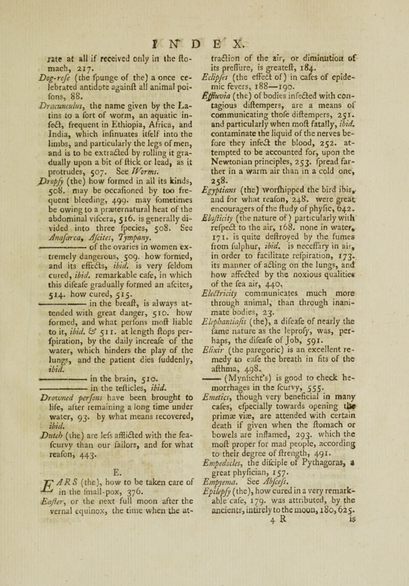 jrate at all if received only in the flo- macb, 217. Dog-rcfe (the fpunge of the) a once ce¬ lebrated antidote againft all animal poi- fons, 88. Dracunculus, the name given by the La¬ tins to a fort of worm, an aquatic in- fe<Sl, frequent in Ethiopia, Africa, and India, which infinuates itfelf into the limbs, and particularly the legs of men, and is to be extracted by rolling it gra¬ dually upon a bit of ftick or lead, as it protrudes, 507. See Worms. JDropfy (the) how formed in all its kinds, 508. may be occafioned by too fre¬ quent bleeding, 499. may fometimes be owing to a praeternatural heat of the abdominal vil'cera, 516. is generally di¬ vided into three fpecies, 508. See Anafarca, Afcites, Tympany. ----of the ovaries in women ex¬ tremely dangerous, 509. how formed, and its effe&s, ibid, is very feldom cured, ibid, remarkable cafe, in which this difeafe gradually formed an afcites, 514. how cured, 515. - -in the breaft, is always at¬ tended with great danger, 510. how formed, and what perfons mofl liable to it, ibid, b5 511. at length flops per- fpiration, by the daily increafe of the water, which hinders the play of the lungs, and the patient dies fuddenly, ibid. ■.in the brain, 510. -in the teflicles, ibid. Drowned perfons have been brought to life, after remaining a long time under water, 93. by what means recovered, ibid. Dutch (the) are lefs affii<5led with the fea- feurvy than our failors, and for what reafon, 443. E. ARS (the), how to be taken care of in the fmail-pox, 376. Eajler, or the next full moon after the vernal equinox, the time when the at- traflion of the air, or diminution of its preflure, is greateft, 184. Eclipfes (the effetl of) in cafes of epide^ mic fevers, 188—190. Effluvia (the) of bodies infedled with con¬ tagious diflempers, are a means of communicating thofe diftempers, 251. and particularly when moll fatally, ibid. contaminate the liquid of the nerves be¬ fore they infect the blood, 252. at¬ tempted to be accounted for, upon the Newtonian principles, 253. fpread far¬ ther in a warm air than in a cold one, 258. Egyptians (the) worfhipped the bird ibis,, and for what reafon, 248. were great encouragers of the fludy of phyfic, 642. Elajiicity (the nature of) particularly with refpedt to the air, 168. none in water* 171. is quite deftroyed by the fumes from fulphur, ibid. 19 neceftary in air, in order to facilitate refpiration, 173. its manner of afling on the lungs, and' how affedted by the noxious qualities of the fea air, 440, Electricity communicates, much more through animal, than through inani¬ mate bodies, 23. Elephantia/is (the), a difeafe of nearly the fame nature as the leprofy, was, per¬ haps, the difeafe of Job, 591. Elixir (the paregoric) is an excellent re¬ medy to eafe the breath in fits of the afthma, 498. .. (MynfichPs) is good to check he¬ morrhages in the feurvy, 555. Emetics, though very beneficial in many cafes, efpecially towards opening tjjic primae viae, are attended w’ith certain death if given when the Ilomach or bowels are inflamed, 293. which the moll proper for mad people, according to their degree of ftrength, 491. Empedocles, the difciple of Pythagoras, a great phyfician, 157. Empyema. See Abfcefs. Epilepfy (the), how cured in a very remark¬ able cafe, 179. was attributed, by the ancients, inlirely to the moon, 180,625.