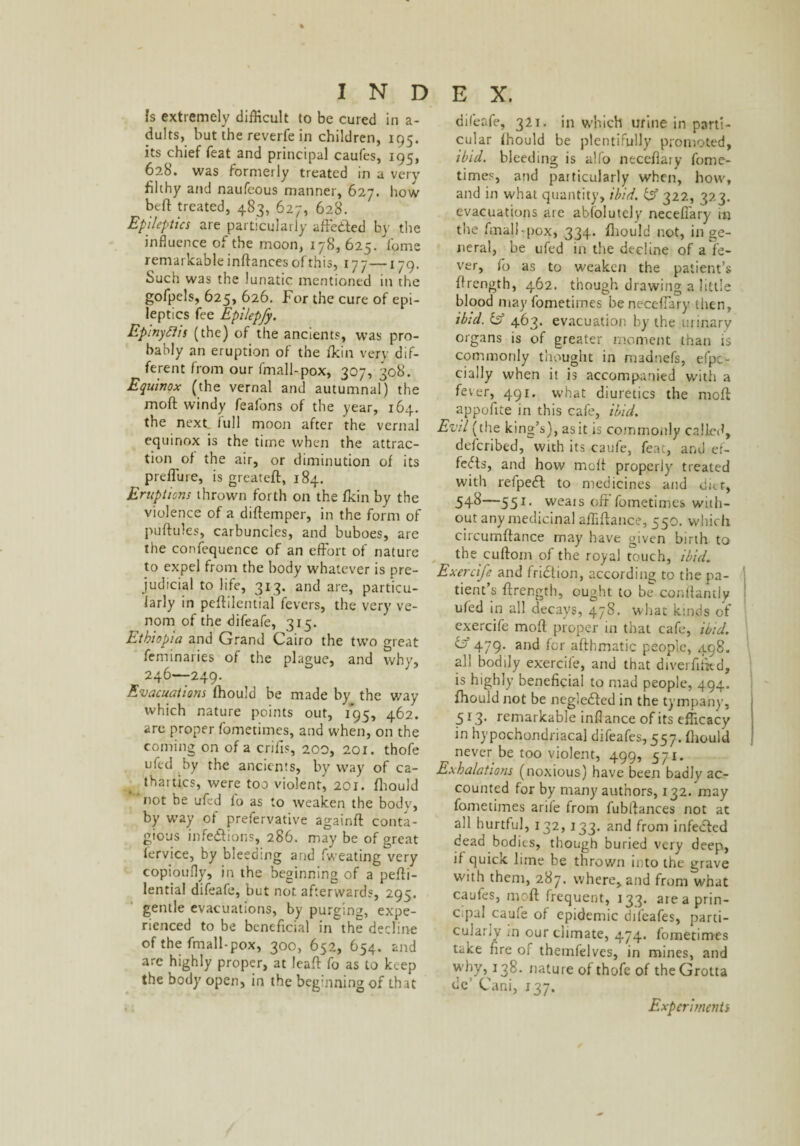 Is extremely difficult to be cured in a- dults, but the reverfe in children, 195. its chief feat and principal caufes, 195, 62b. was formerly treated in a very filthy and naufeous manner, 627. how beft treated, 483, 627, 628. Epileptics are particularly affected by the influence of the moon, 178, 625. Yome remarkable inftances of this, 177—1 79. Such was the lunatic mentioned in the gofpels, 625, 626. For the cure of epi¬ leptics fee Epilepfy. Epinyflis (the) of the ancients, was pro¬ bably an eruption of the fkin very dif¬ ferent from our fmall-pox, 307, 308. Equinox (the vernal and autumnal) the moft windy feafons of the year, 164. the next lull moon after the vernal equinox is the time when the attrac¬ tion of the air, or diminution of its preffure, is greateft, 184. Eruptions thrown forth on the fkin by the violence of a diftemper, in the form of puftules, carbuncles, and buboes, are the confequence of an effort of nature to expel from the body whatever is pre¬ judicial to life, 313. and are, particu¬ larly in peffilential fevers, the very ve¬ nom of the difeafe, 315. Ethiopia and Grand Cairo the two great feminaries of the plague, and why, 246—249. Evacuations fhould be made by the way which nature points out, 1*95, 462. are proper fometimes, and when, on the coming on of a crifis, 200, 201. thofe ufed by the ancients, by way of ca- thaitics, were too violent, 201. fhould not be ufed lo as to weaken the body, by way of prefervative againft conta¬ gious infections, 286. may be of great fervice, by bleeding and fweating very copioufly, in the beginning of a peffi¬ lential difeafe, but not afterwards, 295. gentle evacuations, by purging, expe¬ rienced to be beneficial in the decline of the fmall-pox, 300, 652, 654. and are highly proper, at leaff fo as to keep the body open, in the beginning of that difeafe, 321. in which urine in parti¬ cular fhould be plentifully promoted, ibid, bleeding is alfo neceflary fome¬ times, and particularly when, how, and in what quantity, ibid. id 322, 323. evacuations are abfolutely neceflary m the fmall-pox, 334. fhould not, in ge¬ neral, be ufed in the decline of a fe¬ ver, fo as to weaken the patient’s flrength, 462. though drawing a little blood may fometimes be neceflary then, ibid. id 463. evacuation by the urinary organs is of greater moment than is commonly thought in madnefs, efpe- cially when it is accompanied with a fever, 491. what diuretics the moft appofite in this cafe, ibid. Evil (the king’s), as it is commonly called, deferibed, with its caufe, feat, and ef¬ fects, and how melt properly treated with refpedl to medicines and ditt, 54-8—55J- weais off fometimes with¬ out any medicinal affiftance, 550. which circumftance may have given birth to the cuftom of the royal touch, ibid. Exercife and fridlion, according to the pa¬ tient’s flrength, ought to be conflantly ufed in all decays, 478. what kinds of exercife moft proper in that cafe, ibid, id 479. and for aflhmatic people, 498. all bodily exercife, and that diverfliied, is highly beneficial to mad people, 494. fhould not be negiedfed in the tympany, 513. remarkable inftance of its efficacy in hypochondriacal difeafes, 557. fhould never be too violent, 499, 571. Exhalations (noxious) have been badly ac¬ counted for by many authors, 132. may fometimes arife from fublfances not at all hurtful, 132,133. and from infected dead bodies, though buried very deep, if quick lime be thrown into the grave with them, 287. where, and from what caufes, moft frequent, 133. are a prin¬ cipal caufe of epidemic difeafes, parti¬ cularly m our climate, 474. fometimes take fire of themfelves, in mines, and why, r38. nature of thofe of theGrotta dc' Cani, 137. Experiments