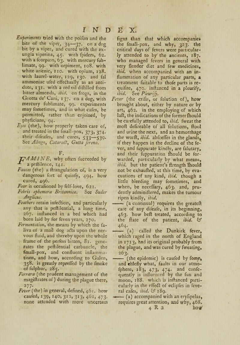 Experiments tried with the poifon and the bite of the viper, 34—-37. on a dog bit by a viper, and cured with the ax- ungia viperina, 45. with fpiders, 62. with a fcorpion, 63. with mercury fub- limate, 99. with orpiment, 108. with white arl'enic, no. with opium, 128. with laurel-water, 129, 130. and fal ammoniac ufed eftedtually as an anti¬ dote, 131. with a red oil diftilled from bitter almonds, ibid, on frogs, in the Giotta de’ Cani, 137* on a dog, with mercury fublimate, 99. experiments may fometimes, and in what cafes, be permitted, rather than enjoined, by phyficians, 94. Eyes (the), how properly taken care of, and treated in the fmall-pox, 373, 374. their difeafes, and cures, 533—539. See Albugo, Catara£l> Gutta ferena. F. AMINE, why often fucceeded by a peftilence, 141. Fauces (the) a ftrangulation of, is a very dangerous fort of quinfy, 494. how cured, 496. Fear is occafioned by felf-love, 621. Febris ephemera Britannica. See Sudor Anglicus. Feathers retain infe&ion, and particularly any that is peftilential, a long time, 267. inftanced in a bed which had been laid by for feven years, 270. Fermentation, the means by which the fa- liva of a mad dog adfs upon the ner¬ vous fluid, and thereby upon the whole frame of the perfon bitten, 81. gene¬ rates the peftilential carbuncle, the fmall-pox, and confluent inflamma¬ tions, and how, according to Galen, 358. is greatly reprefled by the fmoke of fulphur, 285. Ferrara (the prudent management of the magiftrates of) during the plague there, 277. Fever (the) in general, defined, 461. how caufed, 139, 140, 312, 313, 461, 473. none attended with more uncertain figns than that which accompanies the fmall-pox, and why, 323. the critical days of fevers were particular¬ ly attended to by the ancients, 187. who managed fevers in general with very {lender diet and few medicines, ibid, when accompanied with an in¬ flammation of any particular parts, a treatment fuitable to thofe parts is re- quifite, 470. inftanced in a pleurify, ibid. See Pleurify. Fever (the crifts, or folution of), how brought about, either by nature or by art, 462. in the employing of which laft, the indications of the former {hould be carefully attended to, ibid, fweat the moft defireable of all folutions, ftool and urine the next, and an hemorrhage the worft, ibid, abfeefles in the glands^ if they happen in the decline of the fe¬ ver, and fuppurate kindly, are falutary, and their fuppuration fhould be for¬ warded, particularly by what means, ibid, but the patient’s ftrength Ihould not be exhaufted, at this time, by eva¬ cuations of any kind, ibid, though a little bleeding may fometimes, and when, be neceflary, 463. and, pru¬ dently adminiftered, makes the tumour ripen kindly, ibid. — (a continual) requires the greateft care of any difeafe, in its beginning, 463. how beft treated, according to the ftate of the patient, ibid. & 464. —(a) called the Dunkirk fever, which raged in the north of England in 1713, had its original probably from the plague, and was cured by fweating, 263. —— (the epidemic) is caufed by fome, and chiefly what, faults in our atmo- fphere, 183, 473, 474. and confe- quently is influenced by the fun and moon, 188. which is inftanced parti¬ cularly in the effedt of eclipfes in feve- ral cafes, ibid, id 189. r—— (a) accompanied with an eryfipelas, requires great attention, and why, 468.